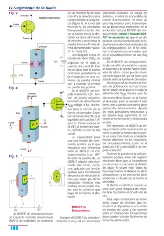 Un MOSFET de empobrecimiento
de canal N, también denominado
MOSFET de deplexión, se compone
de un material N con una
zona P a la derecha y una
puerta aislada a la izquier-
da (figura 4). A través del
material N, los electrones
libres pueden circular des-
de la fuente hasta el dre-
nador; es decir, atraviesan
el estrecho canal entra la
puerta y la zona P (esta úl-
tima, denominada “sustra-
to” o “cuerpo”).
Una delgada capa de
dióxido de silicio (SiO2) se
deposita en el lado iz-
quierdo del canal. El dióxi-
do de silicio aísla la puerta
del canal, permitiendo así
la circulación de una co-
rriente de puerta mínima
aun y cuando la tensión
de puerta sea positiva.
En el MOSFET de em-
pobrecimiento con ten-
sión de puerta negativa,
la tensión de alimentación
VDD obliga a los electro-
nes libres a circular de la
fuente al drenador; fluyen
por el canal estrecho a la
izquierda del sustrato P (fi-
gura 5). Como sucede en
el JFET, la tensión de puer-
ta controla el ancho del
canal.
La capacidad para
usar una tensión de com-
puerta positiva, es lo que
establece una diferencia
entre un MOSFET de em-
pobrecimiento y un JFET.
Al estar la puerta de un
MOSFET aislada eléctrica-
mente del canal, pode-
mos aplicarle una tensión
positiva para incrementar
el número de electrones li-
bres que viajan por dicho
conducto; mientras más
positiva sea la puerta, ma-
yor será la corriente que
vaya de la fuente al dre-
nador.
MOSFET DE
ENRIQUECIMIENTO
Aunque el MOSFET de empobre-
cimiento es muy útil en situaciones
especiales (circuitos de carga de
batería o control de encendido de
camas fluorescentes), no tiene un
uso muy extenso; pero sí desempe-
ña un papel muy importante en la
evolución hacia el MOSFET de enri-
quecimiento (tambi n llamado MOS-
FET de acumulaci n), que es un dis-
positivo que ha revolucionado la in-
dustria de la electrónica digital y de
las comjputadoras. Sin él no existi-
rían computadoras personales, que
en la actualidad tienen un uso muy
amplio.
En el MOSFET de enriquecimien-
to de canal N, el sustrato o cuerpo
se extiende a lo ancho hasta el dió-
xido de silicio; como puede obser-
var en la figura 6A, ya no existe una
zona N entre la fuente y el drenador.
En la figura 6B se muestra la ten-
sión de polarización normal. Cuan-
do la tensión de la puerta es nula, la
alimentación VDD intenta que los
electrones libres fluyan de la fuente
al drenador; pero el sustrato P sólo
tiene unos cuantos electrones libres
producidos térmicamente. Aparte
de estos portadores minoritarios y
de alguna fuga superficial, la co-
rriente entre la fuente y el drenador
es nula.
Por tal motivo, el MOSFET de en-
riquecimiento está normalmente en
corte cuando la tensión de la puer-
ta es cero. Este dato es completa-
mente diferente en los dispositivos
de empobrecimiento, como es el
caso del JFET y del MOSFET de em-
pobrecimiento.
Cuando la puerta es lo suficien-
temente positiva, atrae a la región P
electrones libres que se recombinan
con los huecos cercanos al dióxido
de silicio. Al ocurrir esto, todos los
huecos próximos al dióxido de silicio
desaparecen y los electrones libres
empiezan a circular de la fuente al
drenador.
El efecto es idéntico cuando se
crea una capa delgada de mate-
rial tipo N próxima al dióxido de sili-
cio.
Esta capa conductora se deno-
mina «capa de inversión tipo N».
Cuando el dispositivo se encuentra
en estado de corte y de repente
entra en conducción, los electrones
libres pueden circular fácilmente de
la fuente al drenador.
El Surgimiento de la Radio
106
Fig. 5
Fig. 3
Fig. 4
 