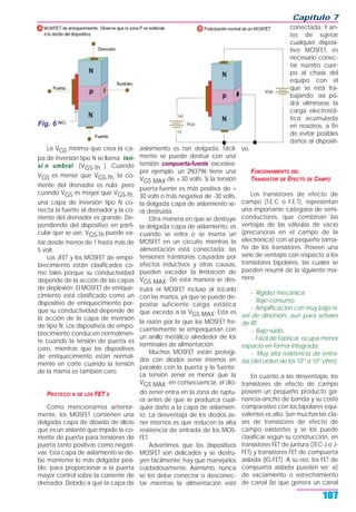La VGS mínima que crea la ca-
pa de inversión tipo N se llama ten-
si n umbral (VGS-Th ). Cuando
VGS es menor que VGS-Th, la co-
rriente del drenador es nula; pero
cuando VGS es mayor que VGS-Th,
una capa de inversión tipo N co-
necta la fuente al drenador y la co-
rriente del drenador es grande. De-
pendiendo del dispositivo en parti-
cular que se use, VGS-Th puede va-
riar desde menos de 1 hasta más de
5 volt.
Los JFET y los MOSFET de empo-
brecimiento están clasificados co-
mo tales porque su conductividad
depende de la acción de las capas
de deplexión. El MOSFET de enrique-
cimiento está clasificado como un
dispositivo de enriquecimiento por-
que su conductividad depende de
la acción de la capa de inversión
de tipo N. Los dispositivos de empo-
brecimiento conducen normalmen-
te cuando la tensión de puerta es
cero, mientras que los dispositivos
de enriquecimiento están normal-
mente en corte cuando la tensión
de la misma es también cero.
PROTECCI N DE LOS FET S
Como mencionamos anterior-
mente, los MOSFET contienen una
delgada capa de dióxido de silicio
que es un aislante que impide la co-
rriente de puerta para tensiones de
puerta tanto positivas como negati-
vas. Esta capa de aislamiento se de-
be mantener lo más delgada posi-
ble, para proporcionar a la puerta
mayor control sobre la corriente de
drenador. Debido a que la capa de
aislamiento es tan delgada, fácil-
mente se puede destruir con una
tensión compuerta-fuente excesiva;
por ejemplo, un 2N3796 tiene una
VGS MAX de ± 30 volts. Si la tensión
puerta-fuente es más positiva de +
30 volts o más negativa de -30 volts,
la delgada capa de aislamiento se-
rá destruida.
Otra manera en que se destruye
la delgada capa de aislamiento, es
cuando se retira o se inserta un
MOSFET en un circuito mientras la
alimentación está conectada; las
tensiones transitorias causadas por
efectos inductivos y otras causas,
pueden exceder la limitación de
VGS MAX. De esta manera se des-
truirá el MOSFET incluso al tocarlo
con las manos, ya que se puede de-
positar suficiente carga estática
que exceda a la VGS MAX. Esta es
la razón por la que los MOSFET fre-
cuentemente se empaquetan con
un anillo metálico alrededor de los
terminales de alimentación.
Muchos MOSFET están protegi-
dos con diodos zener internos en
paralelo con la puerta y la fuente.
La tensión zener es menor que la
VGS MAX; en consecuencia, el dio-
do zener entra en la zona de ruptu-
ra antes de que se produzca cual-
quier daño a la capa de aislamien-
to. La desventaja de los diodos ze-
ner internos es que reducen la alta
resistencia de entrada de los MOS-
FET.
Advertimos que los dispositivos
MOSFET son delicados y se destru-
yen fácilmente; hay que manejarlos
cuidadosamente. Asimismo, nunca
se les debe conectar o desconec-
tar mientras la alimentación esté
conectada. Y an-
tes de sujetar
cualquier disposi-
tivo MOSFET, es
necesario conec-
tar nuestro cuer-
po al chasis del
equipo con el
que se está tra-
bajando; así po-
drá eliminarse la
carga electrostá-
tica acumulada
en nosotros, a fin
de evitar posibles
daños al dispositi-
vo.
FUNCIONAMIENTO DEL
TRANSISTOR DE EFECTO DE CAMPO
Los transistores de efecto de
campo (T.E.C o F.E.T), representan
una importante categoría de semi-
conductores, que combinan las
ventajas de las válvulas de vacío
(precursoras en el campo de la
electrónica) con el pequeño tama-
ño de los transistores. Poseen una
serie de ventajas con respecto a los
transistores bipolares, las cuales se
pueden resumir de la siguiente ma-
nera:
- Rigidez mecánica.
- Bajo consumo.
- Amplificación con muy bajo ni-
vel de distorsión, aun para señales
de RF.
- Bajo ruido.
- Fácil de fabricar, ocupa menor
espacio en forma integrada.
- Muy alta resistencia de entra-
da (del orden de los 1012
a 1015
ohm).
En cuanto a las desventajas, los
transistores de efecto de campo
poseen un pequeño producto ga-
nancia-ancho de banda y su costo
comparativo con los bipolares equi-
valentes es alto. Son muchas las cla-
ses de transistores de efecto de
campo existentes y se los puede
clasificar según su construcción, en
transistores FET de juntura (TEC-J o J-
FET) y transistores FET de compuerta
aislada (IG-FET). A su vez, los FET de
compuerta aislada pueden ser: a)
de vaciamiento o estrechamiento
de canal (lo que genera un canal
Capítulo 7
107
Fig. 6
 