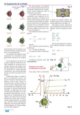 permanente) y b) de refuerzo o en-
sanchamiento de canal (lo que pro-
duce un canal inducido).
Los símbolos más utilizados para
representar los transistores recién
presentados aparecen en la figura
7.
En los transistores de efecto de
campo, el flujo de corriente se con-
trola mediante la variación de un
campo eléctrico que queda esta-
blecido al aplicar una tensión entre
un electrodo de control llamado
compuerta y otro terminal llamado
fuente, tal como se muestra en la fi-
gura 8.
Analizando la figura, se deduce
que es un elemento "unipolar", ya
que en él existe un sólo tipo de por-
tadores: huecos para canal P y
electrones para canal N, siendo el
canal, la zona comprendida entre
los terminales de compuerta y que
da origen al terminal denominado
"drenaje". La aplicación de un po-
tencial inverso da origen a un cam-
po eléctrico asociado que, a su vez,
determina la conductividad de la
región y en consecuencia el ancho
efectivo del canal, que irá decre-
ciendo progresivamente a medida
que aumenta dicha polarización
aplicada, tal como puede deducir-
se del diagrama de cargas dibuja-
do en la misma figura 8.
De esta manera, la corriente
que circulará desde la fuente hacia
el drenaje, dependerá de la polari-
zación inversa aplicada entre la
compuerta y la fuente.
Se pueden levantar curvas ca-
racterísticas que expresen la co-
rriente circulante en función de la
tensión entre drenaje y fuente, para
una determinada tensión de polari-
zación inversa entre la compuerta y
la fuente. Para un transistor J-FET de
canal N las características de trans-
ferencia y salida son las que se ob-
servan en la figura 9.
Del análisis de dichas curvas sur-
ge que:
IDSS
ID = _________. (VGS - Vp)2
Vp2
donde:
IDSS = Máxima Corriente Estática
de Drenaje
Vp = Tensión de Bloqueo
La expresión dada es válida pa-
ra:
VDS ≥ Vp - VGS
Condición conocida como "de
canal saturado".
DETERMINACI N DEL PUNTO
DE TRABAJO EST TICO DEL FET
Para saber cómo se determina
el punto de trabajo estático del
transistor (punto Q), nos valemos del
circuito graficado en la figura 10.
Para dicho circuito, suponemos
que los diferentes elementos que lo
integran, tienen los siguientes valo-
res:
VDD = 12 V
RD = 1kΩ
VGG = 2V
IDSS = 10mA
Vp = - 4V
Del circuito propuesto, recorrien-
do la malla de entrada, se deduce
que:
VGS + VGG = 0
luego:
El Surgimiento de la Radio
108
Fig. 7 Fig. 8
Fig. 9
Fig. 10
 