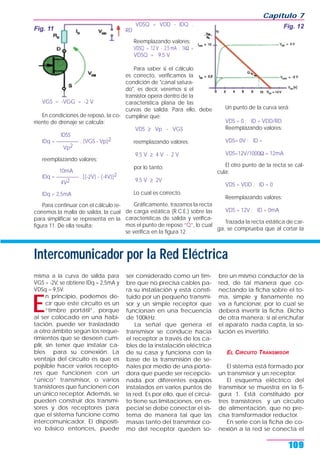 VGS = -VGG = -2 V
En condiciones de reposo, la co-
rriente de drenaje se calcula:
IDSS
IDq = _________ . (VGS - Vp)2
Vp2
reemplazando valores:
10mA
IDq = _________ . [(-2V) - (-4V)]2
4V2
IDq = 2,5mA
Para continuar con el cálculo re-
corremos la malla de salida, la cual
para simplificar se representa en la
figura 11. De ella resulta:
VDSQ = VDD - IDQ .
RD
Reemplazando valores:
VDSQ = 12 V - 2,5 mA . 1kΩ =
VDSQ = 9,5 V
Para saber si el cálculo
es correcto, verificamos la
condición de "canal satura-
do", es decir, veremos si el
transistor opera dentro de la
característica plana de las
curvas de salida. Para ello, debe
cumplirse que:
VDS ≥ Vp - VGS
reemplazando valores:
9,5 V ≥ 4 V - 2 V
por lo tanto:
9,5 V ≥ 2V
Lo cual es correcto.
Gráficamente, trazamos la recta
de carga estática (R.C.E.) sobre las
características de salida y verifica-
mos el punto de reposo “Q”, lo cual
se verifica en la figura 12.
Un punto de la curva será:
VDS = 0 ; ID = VDD/RD
Reemplazando valores:
VDS= 0V ; ID =
VDS=12V/1000Ω = 12mA
El otro punto de la recta se cal-
cula:
VDS = VDD ; ID = 0
Reemplazando valores:
VDS = 12V ; ID = 0mA
Trazada la recta estática de car-
ga, se comprueba que al cortar la
Capítulo 7
109
Fig. 11 Fig. 12
Intercomunicador por la Red Eléctrica
misma a la curva de salida para
VGS = -2V, se obtiene IDq = 2,5mA y
VDSq = 9,5V.
E
n principio, podemos de-
cir que este circuito es un
“timbre portátil”, porque
al ser colocado en una habi-
tación, puede ser trasladado
a otro ámbito según los reque-
rimientos que se deseen cum-
plir, sin tener que instalar ca-
bles para su conexión. La
ventaja del circuito es que es
pojsible hacer varios recepto-
res que funcionen con un
“único” transmisor, o varios
transistores que funcionen con
un único receptor. Además, se
pueden construir dos transmi-
sores y dos receptores para
que el sistema funcione como
intercomunicador. El dispositi-
vo básico entonces, puede
ser considerado como un tim-
bre que no precisa cables pa-
ra su instalación y está consti-
tuido por un pequeño transmi-
sor y un simple receptor que
funcionan en una frecuencia
de 100kHz.
La señal que genera el
transmisor se conduce hacia
el receptor a través de los ca-
bles de la instalación eléctrica
de su casa y funciona con la
base de la transmisión de se-
ñales por medio de una porta-
dora que puede ser recepcio-
nada por diferentes equipos
instalados en varios puntos de
la red. Es por ello, que el circui-
to tiene sus limitaciones, en es-
pecial se debe conectar el sis-
tema de manera tal que las
masas tanto del transmisor co-
mo del receptor queden so-
bre un mismo conductor de la
red, de tal manera que co-
nectando la ficha sobre el to-
ma, simple y llanamente no
va a funcionar, por lo cual se
deberá invertir la ficha. Dicho
de otra manera: si al enchufar
el aparato nada capta, la so-
lución es invertirlo.
EL CIRCUITO TRANSMISOR
El sistema está formado por
un transmisor y un receptor.
El esquema eléctrico del
transmisor se muestra en la fi-
gura 1. Está constituido por
tres transistores y un circuito
de alimentación, que no pre-
cisa transformador reductor.
En serie con la ficha de co-
nexión a la red se conecta el
 