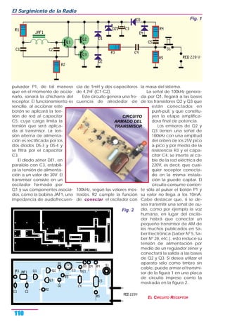 pulsador P1, de tal manera
que en el momento de accio-
narlo, sonará la chicharra del
receptor. El funcionamiento es
sencillo, al accionar este
botón se aplicará la ten-
sión de red al capacitor
C5, cuya carga limita la
tensión que será aplica-
da al transmisor. La ten-
sión alterna de alimenta-
ción es rectificada por los
dos diodos DS-3 y DS-4 y
se filtra por el capacitor
C3.
El diodo zéner DZ1, en
paralelo con C3, estabili-
za la tensión de alimenta-
ción a un valor de 30V. El
transmisor consiste en un
oscilador formado por
Q1 y sus componentes asocia-
dos, como la bobina JAF1, una
impedancia de audiofrecuen-
cia de 1mH y dos capacitores
de 4,7nF (C1-C2).
Este circuito genera una fre-
cuencia de alrededor de
100kHz, según los valores mos-
trados. R2 cumple la función
de conectar el oscilador con
la masa del sistema.
La señal de 100kHz genera-
da por Q1, llegará a las bases
de los transistores Q2 y Q3 que
están conectados en
push-pull, y que constitu-
yen la etapa amplifica-
dora final de potencia.
Los emisores de Q2 y
Q3 tienen una señal de
100kHz con una amplitud
del orden de los 25V pico
a pico y por medio de la
resistencia R3 y el capa-
citor C4, se inserta al ca-
ble de la red eléctrica de
220V, es decir, que cual-
quier receptor conecta-
do en la misma instala-
ción la puede captar. El
circuito consume corrien-
te sólo al pulsar el botón P1 y
su valor no llega a los 10mA.
Cabe destacar que, si se de-
sea transmitir una señal de au-
dio, como por ejemplo la voz
humana, en lugar del oscila-
dor habrá que conectar un
pequeño transmisor de AM de
los muchos publicados en Sa-
ber Electrónica (Saber Nº 5, Sa-
ber Nº 28, etc.), esto reduce su
tensión de alimentación por
medio de un regulador zéner y
conectará la salida a las bases
de Q2 y Q3. Si desea utilizar el
aparato sólo como timbre sin
cable, puede armar el transmi-
sor de la figura 1 en una placa
de circuito impreso como la
mostrada en la figura 2.
EL CIRCUITO RECEPTOR
El Surgimiento de la Radio
110
Fig. 1
Fig. 2
CIRCUITO
ARMADO DEL
TRANSMISOR
 