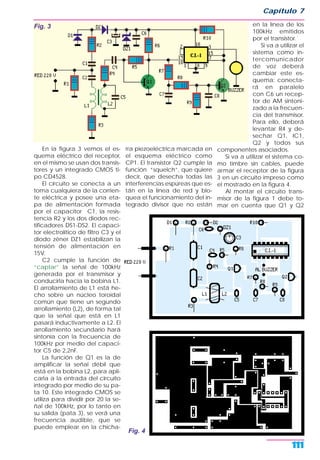 En la figura 3 vemos el es-
quema eléctrico del receptor,
en el mismo se usan dos transis-
tores y un integrado CMOS ti-
po CD4528.
El circuito se conecta a un
toma cualquiera de la corrien-
te eléctrica y posee una eta-
pa de alimentación formada
por el capacitor C1, la resis-
tencia R2 y los dos diodos rec-
tificadores DS1-DS2. El capaci-
tor electrolítico de filtro C3 y el
diodo zéner DZ1 estabilizan la
tensión de alimentación en
15V.
C2 cumple la función de
“captar” la señal de 100kHz
generada por el transmisor y
conducirla hacia la bobina L1.
El arrollamiento de L1 está he-
cho sobre un núcleo toroidal
común que tiene un segundo
arrollamiento (L2), de forma tal
que la señal que está en L1
pasará inductivamente a L2. El
arrollamiento secundario hará
sintonía con la frecuencia de
100kHz por medio del capaci-
tor C5 de 2,2nF.
La función de Q1 es la de
amplificar la señal débil que
está en la bobina L2, para apli-
carla a la entrada del circuito
integrado por medio de su pa-
ta 10. Este integrado CMOS se
utiliza para dividir por 20 la se-
ñal de 100kHz, por lo tanto en
su salida (pata 3), se verá una
frecuencia audible, que se
puede emplear en la chicha-
rra piezoeléctrica marcada en
el esquema eléctrico como
CP1. El transistor Q2 cumple la
función “squelch”, que quiere
decir, que desecha todas las
interferencias espúreas que es-
tán en la línea de red y blo-
quea el funcionamiento del in-
tegrado divisor que no están
en la línea de los
100kHz emitidos
por el transistor.
Si va a utilizar el
sistema como in-
tercomunicador
de voz deberá
cambiar este es-
quema: conecta-
rá en paralelo
con C6 un recep-
tor de AM sintoni-
zado a la frecuen-
cia del transmisor.
Para ello, deberá
levantar R4 y de-
sechar Q1, IC1,
Q2 y todos sus
componentes asociados.
Si va a utilizar el sistema co-
mo timbre sin cables, puede
armar el receptor de la figura
3 en un circuito impreso como
el mostrado en la figura 4.
Al montar el circuito trans-
misor de la figura 1 debe to-
mar en cuenta que Q1 y Q2
Capítulo 7
111
Fig. 3
Fig. 4
 