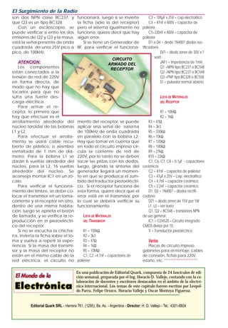 son dos NPN clase BC237, y
que Q3 es un tipo BC328.
Con un osciloscopio, se
puede verificar si entre los dos
emisores de Q2 y Q3 y la masa,
está la señal presente de onda
cuadrada de unos 25V pico a
pico, de 100kHz.
ATENCION:
Los componentes
están conectados a la
tensión de red de 220V
en forma directa, de
modo que no hay que
tocarlos para que no
sufra una fuerte des-
carga eléctrica.
Para armar el re-
ceptor, lo primero que
hay que efectuar es el
arrollamiento alrededor del
núcleo toroidal de las bobinas
L1 y L2.
Para efectuar el arrolla-
miento se usará cable recu-
bierto de plástico, o alambre
esmaltado de 1 mm de diá-
metro. Para la bobina L1 se
darán 6 vueltas alrededor del
núcleo, para la L2, 16 vueltas
alrededor del núcleo. Se
aconseja montar IC1 en un zó-
calo.
Para verificar el funciona-
miento del timbre, se debe co-
locar el transmisor en un toma-
corriente y el receptor en otro,
dentro de una misma habita-
ción, luego se aprieta el botón
de llamada, y se verifica la re-
producción en el piezoeléctri-
co del receptor.
Si no se escucha la chicha-
rra, invierta la ficha sobre el to-
ma y vuelva a repetir la expe-
riencia. Si la masa del transmi-
sor y la masa del receptor no
están en el mismo cable de la
red eléctrica, el circuito no
funcionará, luego si se invierte
la ficha (sólo la del receptor)
pero el sistema igualmente no
funciona, quiere decir que hay
algún error.
Si se tiene un Generador de
BF, para verificar el funciona-
miento del receptor, se puede
aplicar una señal de externa
de 100kHz de onda cuadrada
en paralelo con la bobina L2.
Hay que tomar en cuenta que
en todo el circuito impreso cir-
cula la corriente de red de
220V, por lo tanto no se deben
tocar las pistas con los dedos,
luego, girando la sintonía del
generador llegará un momen-
to en que se produzca el zum-
bido del traductor piezoeléctri-
co. Si el receptor funciona de
esta forma, quiere decir que el
error está en el transmisor, por
lo cual se deberá verificar su
funcionamiento.
LISTA DE MATERIALES
DEL TRANSMISOR
R1 = 100kΩ
R2 = 3k3
R3 = 47Ω
R4 = 1kΩ
R5 = 10MΩ
C1, C2 =4,7nF – capacitores de
poliéster
C3 = 100µF x 25V – cap.electrolítico
C4 = 47nF x 400V – capacitor de
poliéster
C5=330nF x 400V – capacitor de
poliéster
D1 a D4 = diodo 1N4007 diodos rec-
tificadores
DZ1 = diodo zener de 30V x 1
watt
JAF1 = impedancia de 1mH
Q1 =NPN tipo BC237 o BC548
Q2 =NPN tipo BC237 o BC548
Q3 =PNP tipo BC328 o BC558
S1 = pulsador normal abierto
LISTA DE MATERIALES
DEL RECEPTOR
R1 = 10MΩ
R2 = 1kΩ
R3 = 47Ω
R4 = 3k3
R5 = 330kΩ
R6 = 10kΩ
R7 = 120kΩ
R8 = 100kΩ
R9 = 27kΩ
R10 = 22kΩ
C1, C6, C7, C8 = 0,1µF - capacitores
cerámicos
C2 = 47nF – capacitor de poliéster
C3 = 47µF x 25V – cap. electrolítico
C4 = 4,7nF – capacitor cerámico
C5 = 2,2nF – capacitor cerámico
D1, D2 = 1N4007 – diodos rectifi-
cadores
DZ1 = diodo zéner de 15V por 1W
L1, L2 = ver texto
Q1, Q2 = BC548 – transistores NPN
de uso general
IC1 = CD4520 – Circuito integrado
CMOS divisor por 10.
Tr = Transductor piezoléctrico
Varios
Placas de circuito impreso,
gabinetes para el montaje, cables
de conexión, fichas para 220V,
estaño, etc. **********************
El Surgimiento de la Radio
Es una publicación de Editorial Quark, compuesta de 24 fascículos de edi-
ción semanal, preparada por el Ing. Horacio D. Vallejo, contando con la co-
laboración de docentes y escritores destacados en el ámbito de la electró-
nica internacional. Los temas de este capítulo fueron escritos por Leopol-
do Parra, Felipe Orozco, Horacio Vallejo y Oscar Montoya Figueroa.
Editorial Quark SRL - Herrera 761, (1295), Bs. As. - Argentina - Director: H. D. Vallejo - Tel.: 4301-8804
CIRCUITO
ARMADO DEL
RECEPTOR
 