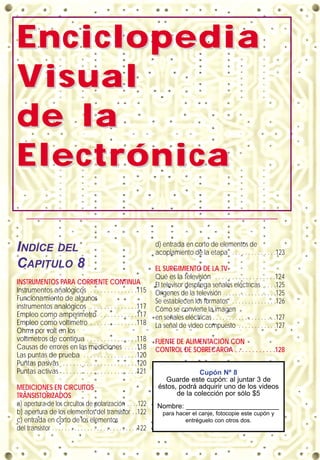 EnciclopediaEnciclopedia
VVisualisual
de lade la
ElectrónicaElectrónica
INDICE DEL
CAPITULO 8
INSTRUMENTOS PARA CORRIENTE CONTINUA
Instrumentos analógicos . . . . . . . . . . . . . .115
Funcionamiento de algunos
instrumentos analógicos . . . . . . . . . . . . . .117
Empleo como amperímetro . . . . . . . . . . .117
Empleo como voltímetro . . . . . . . . . . . . . .118
Ohms por volt en los
voltímetros de continua . . . . . . . . . . . . . . .118
Causas de errores en las mediciones . . . .118
Las puntas de prueba . . . . . . . . . . . . . . . .120
Puntas pasivas . . . . . . . . . . . . . . . . . . . . . .120
Puntas activas . . . . . . . . . . . . . . . . . . . . . .121
MEDICIONES EN CIRCUITOS
TRANSISTORIZADOS
a) apertura de los circuitos de polarización . . . .122
b) apertura de los elementos del transistor . .122
c) entrada en corto de los elementos
del transistor . . . . . . . . . . . . . . . . . . . . . . . . . . .122
d) entrada en corto de elementos de
acoplamiento de la etapa . . . . . . . . . . . . . .123
EL SURGIMIENTO DE LA TV
Qué es la televisión . . . . . . . . . . . . . . . . . .124
El televisor despliega señales eléctricas . . . .125
Orígenes de la televisión . . . . . . . . . . . . . . . .125
Se establecen los formatos . . . . . . . . . . . . . .126
Cómo se convierte la imagen
en señales eléctricas . . . . . . . . . . . . . . . . . . . .127
La señal de video compuesto . . . . . . . . . . . .127
FUENTE DE ALIMENTACIÓN CON
CONTROL DE SOBRECARGA . . . . . . . . . . . .128
Cupón Nº 8
Guarde este cupón: al juntar 3 de
éstos, podrá adquirir uno de los videos
de la colección por sólo $5
Nombre: ________________________
para hacer el canje, fotocopie este cupón y
entréguelo con otros dos.
 
