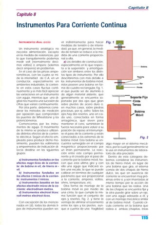 INSTRUMENTOS ANAL GICOS
Un instrumento analógico no
necesita alimentación, excepto
en la medida de resistencias, por
lo que tranquilamente podemos
medir volt (normalmente deci-
mos voltios) o ampere (solemos
decir amperes) sin problemas.
En el caso de las pinzas ampe-
rométricas, con las cuales se mi-
de la intensidad de C.A. en un
conductor, especialmente en
ambientes industriales, la corrien-
te en estos casos fluctúa conti-
nuamente y es más fácil apreciar
las variaciones en un instrumento
con aguja, mientras que uno di-
gital nos muestra una sucesión de
cifras que varían continuamente.
Por otra parte, debemos consi-
derar los métodos de medición
por oposición que comprenden
los puentes de Wheatstone y los
potenciómetros.
Comencemos por los instru-
mentos de aguja. El movimiento
de la misma se produce utilizan-
do distintos efectos de la corrien-
te eléctrica. Según el efecto em-
pleado para producir dicho mo-
vimiento, pueden los voltímetros
y amperímetros de indicación di-
recta dividirse en los siguientes
grupos:
a) Instrumentos fundados en los
efectos magn ticos de la corrien-
te: de bobina m vil, de hierro m -
vil.
b) Instrumentos fundados en
los efectos t rmicos de la corrien-
te: instrumentos t rmicos.
c) Instrumentos basados en los
efectos electrodin micos de la co-
rriente: electrodinam metros.
d) Instrumentos electrost ticos:
volt metros electrost ticos.
Con excepción de los mencio-
nados en (d), todos los demás ti-
pos de instrumentos pueden ser-
vir indistintamente para hacer
medidas de tensión o de intensi-
dad, ya que, en general, la medi-
da de tensión se reduce a la me-
dida de una corriente proporcio-
nal a ella.
a) Los detalles de construcción,
especialmente en lo que respec-
ta a la suspensión y amortigua-
ción son similares entre los distin-
tos tipos de instrumento. Por ello
describiremos con más detalle a
los instrumentos de bobina móvil,
éstos poseen una bobina en for-
ma de cuadro rectangular, Fig. 1,
el que puede ser de aluminio o
de algún material aislante, que
generalmente se encuentra so-
portada por dos ejes que giran
sobre pivotes de acero duro o,
en muchos casos, sobre piedras
preciosas, por ej. zafiro. Sobre los
ejes hay dos resortes, uno en ca-
da uno, conectados en forma
antagónica, que sirven para
mantener el cero, suministran la
fuerza necesaria para volver a su
posición de reposo al interrumpir-
se el paso de la corriente y están
conectados a los extremos de la
bobina móvil. Esta bobina se en-
cuentra sumergida en el campo
magnético proporcionado por
un imán permanente. La reac-
ción entre este campo perma-
nente y el creado por el paso de
corriente por la bobina móvil, ha-
cen que esta última gire y con
ella una aguja que indicará so-
bre una escala, la que se puede
calibrar en términos de cualquier
parámetro que sea proporcional
a la corriente, amperes, voltios,
ohms, temperatura, etc.
Otra forma de montaje de la
bobina móvil es por medio de
una cinta, la que cumple la mis-
ma función que el conjunto de
ejes y resortes, Fig. 2, y tiene la
ventaja de eliminar el rozamiento
entre los ejes y los pivotes, aun-
que a cuenta de una fragilidad
algo mayor en el sistema mecá-
nico, por lo cual generalmente se
lo usa en instrumentos de labora-
torio de alta precisión.
Dentro de esta categoría de-
bemos considerar los instrumen-
tos de hierro móvil, en lugar de
una bobina que gira, el sistema
consta de dos chapas de hierro
dulce, las que en ausencia de
corriente se encuentran muy pró-
ximas entre sí, y son imantadas al
mismo tiempo por la acción de
una bobina que las rodea. Una
de las chapas se encuentra fija y
la otra puede girar sobre un eje,
con una aguja adosada a él, y
con un montaje mecánico similar
al de bobina móvil. Cuando cir-
cula corriente en la bobina que
rodea a ambas chapitas, éstas
Capítulo 8
115
Capítulo 8
Instrumentos Para Corriente Continua
Fig. 1
Fig. 2
 
