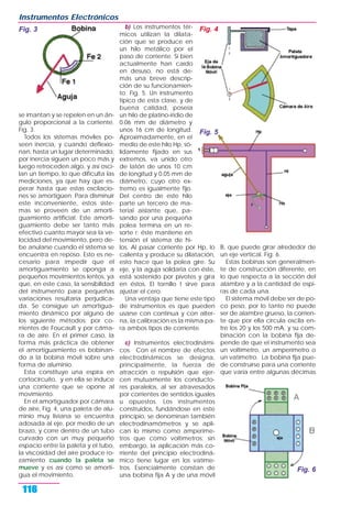 se imantan y se repelen en un án-
gulo proporcional a la corriente.
Fig. 3.
Todos los sistemas móviles po-
seen inercia, y cuando deflexio-
nan, hasta un lugar determinado,
por inercia siguen un poco más y
luego retroceden algo, y así osci-
lan un tiempo, lo que dificulta las
mediciones, ya que hay que es-
perar hasta que estas oscilacio-
nes se amortigüen. Para disminuir
este inconveniente, estos siste-
mas se proveen de un amorti-
guamiento artificial. Este amorti-
guamiento debe ser tanto más
efectivo cuanto mayor sea la ve-
locidad del movimiento, pero de-
be anularse cuando el sistema se
encuentra en reposo. Esto es ne-
cesario para impedir que el
amortiguamiento se oponga a
pequeños movimientos lentos, ya
que, en este caso, la sensibilidad
del instrumento para pequeñas
variaciones resultaría perjudica-
da. Se consigue un amortigua-
miento dinámico por alguno de
los siguiente métodos: por co-
rrientes de Foucault y por cáma-
ra de aire. En el primer caso, la
forma más práctica de obtener
el amortiguamiento es bobinan-
do a la bobina móvil sobre una
forma de aluminio.
Esta constituye una espira en
cortocircuito, y en ella se induce
una corriente que se opone al
movimiento.
En el amortiguador por cámara
de aire, Fig. 4, una paleta de alu-
minio muy liviana se encuentra
adosada al eje, por medio de un
brazo, y corre dentro de un tubo
curvado con un muy pequeño
espacio entre la paleta y el tubo,
la viscosidad del aire produce ro-
zamiento cuando la paleta se
mueve y es así como se amorti-
gua el movimiento.
b) Los instrumentos tér-
micos utilizan la dilata-
ción que se produce en
un hilo metálico por el
paso de corriente. Si bien
actualmente han caído
en desuso, no está de-
más una breve descrip-
ción de su funcionamien-
to. Fig. 5. Un instrumento
típico de esta clase, y de
buena calidad, poseía
un hilo de platino-iridio de
0.06 mm de diámetro y
unos 16 cm de longitud.
Aproximadamente, en el
medio de este hilo Hp, só-
lidamente fijado en sus
extremos, va unido otro
de latón de unos 10 cm
de longitud y 0.05 mm de
diámetro, cuyo otro ex-
tremo es igualmente fijo.
Del centro de este hilo
parte un tercero de ma-
terial aislante que, pa-
sando por una pequeña
polea termina en un re-
sorte r; éste mantiene en
tensión el sistema de hi-
los. Al pasar corriente por Hp, lo
calienta y produce su dilatación,
esto hace que la polea gire. Su
eje, y la aguja solidaria con éste,
está sostenido por pivotes y gira
en éstos. El tornillo t sirve para
ajustar el cero.
Una ventaja que tiene este tipo
de instrumentos es que pueden
usarse con continua y con alter-
na, la calibración es la misma pa-
ra ambos tipos de corriente.
c) Instrumentos electrodinámi-
cos. Con el nombre de efectos
electrodinámicos se designa,
principalmente, la fuerza de
atracción o repulsión que ejer-
cen mutuamente los conducto-
res paralelos, al ser atravesados
por corrientes de sentidos iguales
u opuestos. Los instrumentos
construidos, fundándose en este
principio, se denominan también
electrodinamómetros y se apli-
can lo mismo como amperíme-
tros que como voltímetros; sin
embargo, la aplicación más co-
rriente del principio electrodiná-
mico tiene lugar en los vatíme-
tros. Esencialmente constan de
una bobina fija A y de una móvil
B, que puede girar alrededor de
un eje vertical. Fig. 6.
Estas bobinas son generalmen-
te de construcción diferente, en
lo que respecta a la sección del
alambre y a la cantidad de espi-
ras de cada una.
El sistema móvil debe ser de po-
co peso, por lo tanto no puede
ser de alambre grueso, la corrien-
te que por ella circula oscila en-
tre los 20 y los 500 mA, y su com-
binación con la bobina fija de-
pende de que el instrumento sea
un voltímetro, un amperímetro o
un vatímetro. La bobina fija pue-
de construirse para una corriente
que varía entre algunas décimas
Instrumentos Electrónicos
116
Fig. 3
Fig. 6
Fig. 4
Fig. 5
 