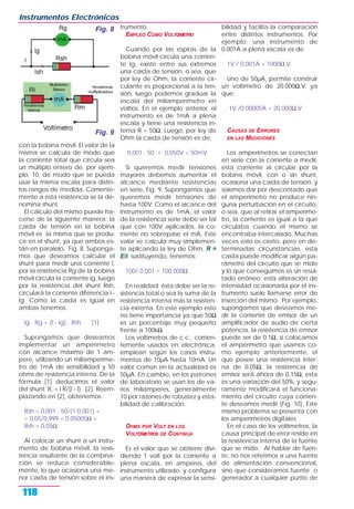 con la bobina móvil. El valor de la
misma se calcula de modo que
la corriente total que circula sea
un múltiplo entero de, por ejem-
plo, 10, de modo que se pueda
usar la misma escala para distin-
tos rangos de medida. Corriente-
mente a esta resistencia se la de-
nomina shunt.
El cálculo del mismo puede ha-
cerse de la siguiente manera: la
caída de tensión en la bobina
móvil es la misma que se produ-
ce en el shunt, ya que ambos es-
tán en paralelo, Fig. 8. Suponga-
mos que deseamos calcular el
shunt para medir una corriente I,
por la resistencia Rg de la bobina
móvil circula la corriente Ig, luego
por la resistencia del shunt Rsh,
circulará la corriente diferencia I -
Ig. Como la caída es igual en
ambas tenemos:
Ig . Rg = (I - Ig) . Rsh [1]
Supongamos que deseamos
implementar un amperímetro
con alcance máximo de 1 am-
pere, utilizando un miliamperíme-
tro de 1mA de sensibilidad y 50
ohms de resistencia interna. De la
fórmula [1] deducimos el valor
del shunt: R, = I R/(I - I) [2]. Reem-
plazando en [2], obtenemos:
Rsh = 0,001 . 50/(1-0,001) =
= 0,05/0,999 = 0.05005Ω =
Rsh = 0,05Ω.
Al colocar un shunt a un instru-
mento de bobina móvil, la resis-
tencia resultante de la combina-
ción se reduce considerable-
mente, lo que ocasiona una me-
nor caída de tensión sobre el ins-
trumento.
EMPLEO COMO VOLTŒMETRO
Cuando por las espiras de la
bobina móvil circula una corrien-
te Ig, existe entre sus extremos
una caída de tensión, o sea, que
por ley de Ohm, la corriente cir-
culante es proporcional a la ten-
sión, luego podemos graduar la
escala del miliamperímetro en
voltios. En el ejemplo anterior, el
instrumento es de 1mA a plena
escala y tiene una resistencia in-
terna R = 50Ω. Luego, por ley de
Ohm la caída de tensión es de:
0,001 . 50 = 0,050V = 50mV
Si queremos medir tensiones
mayores debemos aumentar el
alcance mediante resistencias
en serie, Fig. 9. Supongamos que
queremos medir tensiones de
hasta 100V. Como el alcance del
instrumento es de 1mA, el valor
de la resistencia serie debe ser tal
que con 100V aplicados, la co-
rriente no sobrepase el mA. Este
valor se calcula muy simplemen-
te aplicando la ley de Ohm, R =
E/I, sustituyendo, tenemos:
100/ 0,001 = 100.000Ω
En realidad ésta debe ser la re-
sistencia total o sea la suma de la
resistencia interna más la resisten-
cia externa. En este ejemplo esto
no tiene importancia ya que 50Ω
es un porcentaje muy pequeño
frente a 100kΩ.
Los voltímetros de c.c., corrien-
temente usados en electrónica,
emplean según los casos instru-
mentos de 10µA hasta 10mA. Un
valor común en la actualidad es
50µA. En cambio, en los patrones
de laboratorio se usan los de va-
rios miliamperes, generalmente
10 por razones de robustez y esta-
bilidad de calibración.
OHMS POR VOLT EN LOS
VOLTŒMETROS DE CONTINUA
Es el valor que se obtiene divi-
diendo 1 volt por la corriente a
plena escala, en amperes, del
instrumento utilizado; y configura
una manera de expresar la sensi-
bilidad y facilita la comparación
entre distintos instrumentos. Por
ejemplo; una instrumento de
0,001A a plena escala es de
1V / 0,001A = 1000Ω.V
Uno de 50µA, permite construir
un voltímetro de 20.000Ω.V, ya
que:
1V /0,00005A = 20.000Ω.V
CAUSAS DE ERRORES
EN LAS MEDICIONES
Los amperímetros se conectan
en serie con la corriente a medir,
esta corriente al circular por la
bobina móvil, con o sin shunt,
ocasiona una caída de tensión, y
solemos dar por descontado que
el amperímetro no produce nin-
guna perturbación en el circuito,
o sea, que al retirar el amperíme-
tro, la corriente es igual a la que
circulaba cuando el mismo se
encontraba intercalado. Muchas
veces esto es cierto, pero en de-
terminadas circunstancias, esta
caída puede modificar algún pa-
rámetro del circuito que se mide
y lo que conseguimos es un resul-
tado erróneo; esta alteración de
intensidad ocasionada por el ins-
trumento suele llamarse error de
inserción del mismo. Por ejemplo,
supongamos que deseamos me-
dir la corriente de emisor de un
amplificador de audio de cierta
potencia, la resistencia de emisor
puede ser de 0,1Ω, si colocamos
el amperímetro que usamos co-
mo ejemplo anteriormente, el
que posee una resistencia inter-
na de 0,05Ω, la resistencia de
emisor será ahora de 0,15Ω, esta
es una variación del 50%, y segu-
ramente modificará el funciona-
miento del circuito cuya corrien-
te deseamos medir (Fig. 10). Este
mismo problema se presenta con
los amperímetros digitales.
En el caso de los voltímetros, la
causa principal de error reside en
la resistencia interna de la fuente
que se mide. Al hablar de fuen-
te, no nos referimos a una fuente
de alimentación convencional,
sino que consideramos fuente o
generador a cualquier punto de
Instrumentos Electrónicos
118
Fig. 8
Fig. 9
 