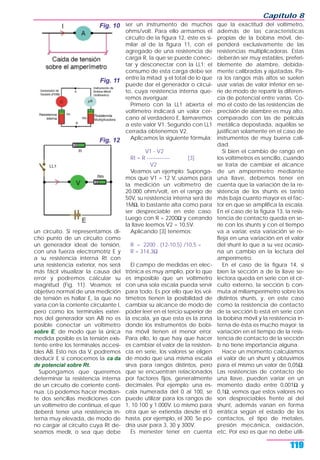un circuito. Si representamos di-
cho punto de un circuito como
un generador ideal de tensión,
con una fuerza electromotriz E y
a su resistencia interna Rt con
una resistencia exterior, nos será
más fácil visualizar la causa del
error y podremos calcular su
magnitud (Fig. 11). Veamos; el
objetivo normal de una medición
de tensión es hallar E, la que no
varía con la corriente circulante I,
pero como los terminales exter-
nos del generador son AB no es
posible conectar un voltímetro
sobre E, de modo que la única
medida posible es la tensión exis-
tente entre los terminales accesi-
bles AB. Esto nos da V, podremos
deducir E si conocemos la ca da
de potencial sobre Rt.
Supongamos que queremos
determinar la resistencia interna
de un circuito de corriente conti-
nua. Lo podemos hacer median-
te dos sencillas mediciones con
un voltímetro de continua, el que
deberá tener una resistencia in-
terna muy elevada, de modo de
no cargar al circuito cuya Rt de-
seamos medir, o sea que debe
ser un instrumento de muchos
ohms/volt. Para ello armamos el
circuito de la figura 12, éste es si-
milar al de la figura 11, con el
agregado de una resistencia de
carga R, la que se puede conec-
tar y desconectar con la LL1; el
consumo de esta carga debe ser
entre la mitad y el total de lo que
puede dar el generador o circui-
to, cuya resistencia interna que-
remos averiguar.
Primero con la LL1 abierta el
voltímetro indicará un valor cer-
cano al verdadero E, llamaremos
a este valor V1. Segundo con LL1
cerrada obtenemos V2.
Aplicamos la siguiente fórmula:
V1 - V2
Rt = R ------------- [3]
V2
Veamos un ejemplo: Suponga-
mos que V1 = 12 V, usamos para
la medición un voltímetro de
20.000 ohm/volt, en el rango de
50V, su resistencia interna será de
1MΩ, lo bastante alta como para
ser despreciable en este caso.
Luego con R = 2200Ω y cerrando
la llave leemos V2 = 10,5V.
Aplicando [3] tenemos:
R = 2200 . (12-10.5) /10,5 =
R = 314,3Ω
El campo de medidas en elec-
trónica es muy amplio, por lo que
es imposible que un voltímetro
con una sola escala pueda servir
para todo. Es por ello que los vol-
tímetros tienen la posibilidad de
cambiar su alcance de modo de
poder leer en el tercio superior de
la escala, ya que esta es la zona
donde los instrumentos de bobi-
na móvil tienen el menor error.
Para ello, lo que hay que hacer
es cambiar el valor de la resisten-
cia en serie, los valores se eligen
de modo que una misma escala
sirva para rangos distintos, pero
que se encuentran relacionados
por factores fijos, generalmente
decimales. Por ejemplo: una es-
cala numerada del 0 al 100, se
puede utilizar para los rangos de
1, 10 100 y 1.000V. Lo mismo para
otra que se extienda desde el 0
hasta, por ejemplo, el 300. Se po-
dría usar para 3, 30 y 300V.
Es menester tener en cuenta
que la exactitud del voltímetro,
además de las características
propias de la bobina móvil, de-
penderá exclusivamente de las
resistencias multiplicadoras. Estas
deberán ser muy estables, preferi-
blemente de alambre, debida-
mente calibradas y ajustadas. Pa-
ra los rangos más altos se suelen
usar varias de valor inferior en se-
rie de modo de repartir la diferen-
cia de potencial entre varias. Co-
mo el costo de las resistencias de
precisión de alambre es muy alto,
comparado con las de película
metálica depositada, aquéllas se
justifican solamente en el caso de
instrumentos de muy buena cali-
dad.
Si bien el cambio de rango en
los voltímetros es sencillo, cuando
se trata de cambiar el alcance
de un amperímetro mediante
una llave, debemos tener en
cuenta que la variación de la re-
sistencia de los shunts es tanto
más baja cuanto mayor es el fac-
tor en que se amplifica la escala.
En el caso de la figura 13, la resis-
tencia de contacto queda en se-
rie con los shunts y con el tiempo
va a variar, esta variación se re-
fleja en una variación en el valor
del shunt lo que a su vez ocasio-
na un cambio en la lectura del
amperímetro.
En el caso de la figura 14, si
bien la sección a de la llave se-
lectora queda en serie con el cir-
cuito externo, la sección b con-
muta al miliamperímetro sobre los
distintos shunts, y, en este caso
como la resistencia de contacto
de la sección b está en serie con
la bobina móvil y la resistencia in-
terna de ésta es mucho mayor; la
variación en el tiempo de la resis-
tencia de contacto de la sección
b no tiene importancia alguna.
Hace un momento calculamos
el valor de un shunt y obtuvimos
para el mismo un valor de 0,05Ω.
Las resistencias de contacto de
una llave, pueden variar en un
momento dado entre 0,001Ω y
0,1Ω, vemos que estos valores no
son despreciables frente al del
shunt, además varían en forma
errática según el estado de los
contactos, el tipo de metales,
presión mecánica, oxidación,
etc. Por eso es que no debe utili-
Capítulo 8
119
Fig. 10
Fig. 11
Fig. 12
 