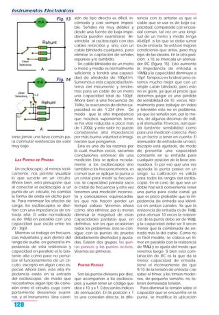 zarse jamás una llave común pa-
ra conmutar resistencias de valor
muy bajo.
LAS PUNTAS DE PRUEBA
Un osciloscopio, al menos teóri-
camente, nos permite visualizar
lo que sucede en un circuito.
Ahora bien, esto presupone que
al conectar el osciloscopio a un
punto de un circuito, no cambia
la forma de onda en dicho pun-
to. Para minimizar los efectos de
carga, los osciloscopios se dise-
ñan con una impedancia de en-
trada alta. El valor normalizado
es de 1MΩ en paralelo con una
capacidad que oscila entre los
20 - 30pF.
Mientras se trabaja en frecuen-
cias industriales y aún dentro del
rango de audio, en general la im-
pedancia de esta resistencia y
capacidad en paralelo es lo bas-
tante alta como para no pertur-
bar el funcionamiento de un cir-
cuito, excepto en algún caso es-
pecial. Ahora bien, esta alta im-
pedancia existe en la entrada
del osciloscopio, de modo que
necesitamos algún tipo de cone-
xión entre el circuito, cuyo com-
portamiento deseamos exami-
nar, y el instrumento. Una cone-
xión de tipo directo es difícil, in-
cómoda y casi siempre imposi-
ble. Señales no muy débiles y
desde una fuente de baja impe-
dancia pueden examinarse lle-
vándola al osciloscopio con dos
cables retorcidos y, sino, con un
cable blindado cualquiera, para
eliminar la captación de señales
espúreas y/o zumbido.
Un cable blindado de un metro
o metro y medio es normalmente
suficiente y tendrá una capaci-
dad de alrededor de 100pF/m.
Sumemos a esta capacidad la in-
terna del instrumento y tendre-
mos para un cable de un metro
una capacidad total de 130pF.
Ahora bien a una frecuencia de
1MHz, la reactancia de dicha ca-
pacidad es de: 1.224 ohm. De
modo que la alta impedancia
que nosotros suponíamos tener,
se ha visto reducida a poco más
de 1.200Ω, y este valor no puede
considerarse alta impedancia
por más buena voluntad e imagi-
nación que pongamos.
Esta es una de las razones por
la cual, muchas veces, sacamos
conclusiones erróneas de una
medición. Esto se aplica no sola-
mente a los osciloscopios sino
también a los frecuencímetros, es
común que se aplique la punta a
un cristal para medir su frecuen-
cia, la capacidad parásita saca
el cristal de frecuencia y otra vez
tenemos una medición incorrec-
ta y conclusiones equivocadas,
las que nos hacen perder un
tiempo valioso. Veremos ahora
cómo, sino eliminar, por lo menos
disminuir la magnitud de estas
capacidades parásitas que, en
definitiva, son las que ocasionan
todos los problemas. Esto se con-
sigue con la puntas de prueba
debidamente diseñadas y ajusta-
das. Existen dos grupos: las pun-
tas pasivas y las puntas activas.
Veamos las primeras.
PUNTAS PASIVAS
Son las puntas divisoras por diez,
que acompañan a los oscilosco-
pios, y suelen tener un código que
dice x 10 y x 1. Estos son los índices
de atenuación. En la posición x 1
es una conexión directa, la dife-
rencia con lo anterior es que el
cable que se usa es de baja ca-
pacidad, comparado con el coa-
xial común, tal vez en una longi-
tud de un metro y medio tenga
40-60pF, a los que se debe sumar
los de entrada. Se está en mejores
condiciones que antes, pero muy
lejos de las ideales. En la otra posi-
ción: x 10, se intercala un atenua-
dor RC (figura 15). Esto aumenta
la impedancia de entrada a
10MΩ y la capacidad disminuye a
10pF. Tampoco es lo ideal pero es-
tamos mucho mejor que con un
simple cable blindado, pero esto
no es gratis, ya que el precio que
debemos pagar es una pérdida
de sensibilidad de 10 veces. Nor-
malmente para trabajar en video
y televisión esto no es problema,
ya que las señales son, por lo me-
nos, de algunas décimas de volt,
y al atenuarlas 10 veces, aún que-
da bastante sensibilidad como
para una medición correcta. Pero
es un factor a tener en cuenta. El
atenuador de entrada de un osci-
loscopio está ajustado, de modo
de presentar una capacidad
constante en su entrada para
cualquier posición de la llave ate-
nuadora. Es por eso que una vez
ajustada la punta pasiva en un
rango, su calibración es válida
para todos los rangos del oscilos-
copio. En el caso de que sea un
doble haz será conveniente tener
una punta para cada canal, ya
que es poco probable que la im-
pedancia de entrada sea idénti-
ca en ambos canales. Ya que la
resistencia de entrada es de 1MΩ,
para atenuar 10 veces la resisten-
cia de la punta debe ser de 9MΩ,
y la capacidad debe ser 9 veces
menor que la combinada de en-
trada más la del cable. Como no
es fácil medirla, se coloca un tri-
mer en paralelo con la resistencia
de 9MΩ y se ajusta del modo que
veremos luego. Si bien esta com-
binación de RC es la que da la
menor capacidad de entrada,
tiene el inconveniente de que
9/10 de la tensión de entrada cae
sobre el trimer, y los trimers moder-
nos, de pequeño tamaño, no to-
leran demasiada tensión.
Para disminuir la tensión sobre el
capacitor que se encuentra en la
punta, se modifica la ubicación
Instrumentos Electrónicos
120
Fig. 13
Fig. 14
 