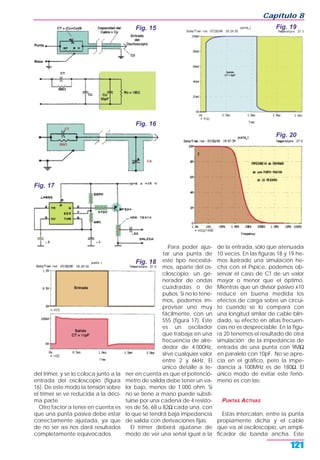 del trimer, y se lo coloca junto a la
entrada del osciloscopio (figura
16). De este modo la tensión sobre
el trimer se ve reducida a la déci-
ma parte.
Otro factor a tener en cuenta es
que una punta pasiva debe estar
correctamente ajustada, ya que
de no ser así nos dará resultados
completamente equivocados.
Para poder ajus-
tar una punta de
este tipo necesita-
mos, aparte del os-
ciloscopio, un ge-
nerador de ondas
cuadradas o de
pulsos. Si no lo tene-
mos, podemos im-
provisar uno muy
fácilmente, con un
555 (figura 17). Este
es un oscilador
que trabaja en una
frecuencia de alre-
dedor de 4.000Hz,
sirve cualquier valor
entre 2 y 6kHz. El
único detalle a te-
ner en cuenta es que el potenció-
metro de salida debe tener un va-
lor bajo, menos de 1.000 ohm. Si
no se tiene a mano puede substi-
tuirse por una cadena de 4 resisto-
res de 56, 68 u 82Ω cada una, con
lo que se tendrá baja impedancia
de salida con derivaciones fijas.
El trimer deberá ajustarse de
modo de ver una señal igual a la
de la entrada, sólo que atenuada
10 veces. En las figuras 18 y 19 he-
mos ilustrado una simulación he-
cha con el Pspice, podemos ob-
servar el caso de CT de un valor
mayor o menor que el óptimo.
Mientras que un divisor pasivo x10
reduce en buena medida los
efectos de carga sobre un circui-
to cuando se lo compara con
una longitud similar de cable blin-
dado, su efecto en altas frecuen-
cias no es despreciable. En la figu-
ra 20 tenemos el resultado de otra
simulación de la impedancia de
entrada de una punta con 9MΩ
en paralelo con 10pF. No se apre-
cia en el gráfico, pero la impe-
dancia a 100MHz es de 180Ω. El
único modo de evitar este fenó-
meno es con las:
PUNTAS ACTIVAS
Estas intercalan, entre la punta
propiamente dicha y el cable
que va al osciloscopio, un ampli-
ficador de banda ancha. Este
Capítulo 8
121
Fig. 15
Fig. 16
Fig. 17
Fig. 18
Fig. 19
Fig. 20
 