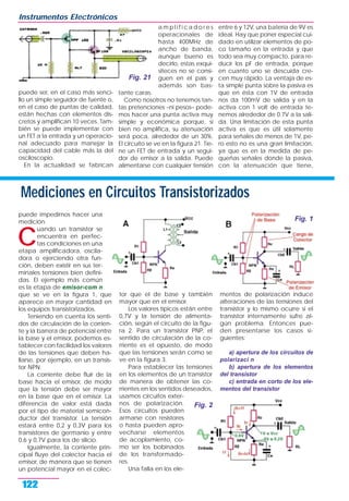 puede ser, en el caso más senci-
llo un simple seguidor de fuente o,
en el caso de puntas de calidad,
están hechas con elementos dis-
cretos y amplifican 10 veces. Tam-
bién se puede implementar con
un FET a la entrada y un operacio-
nal adecuado para manejar la
capacidad del cable más la del
osciloscopio.
En la actualidad se fabrican
a m p l i f i c a d o r e s
operacionales de
hasta 400MHz de
ancho de banda,
aunque bueno es
decirlo, estas exqui-
siteces no se consi-
guen en el país y
además son bas-
tante caras.
Como nosotros no tenemos tan-
tas pretenciones –ni pesos– pode-
mos hacer una punta activa muy
simple y económica porque, si
bien no amplifica, su atenuación
será poca, alrededor de un 30%.
El circuito se ve en la figura 21. Tie-
ne un FET de entrada y un segui-
dor de emisor a la salida. Puede
alimentarse con cualquier tensión
entre 6 y 12V, una batería de 9V es
ideal. Hay que poner especial cui-
dado en utilizar elementos de po-
co tamaño en la entrada y que
todo sea muy compacto, para re-
ducir los pF de entrada, porque
en cuanto uno se descuida cre-
cen muy rápido. La ventaja de es-
ta simple punta sobre la pasiva es
que en ésta con 1V de entrada
nos da 100mV de salida y en la
activa con 1 volt de entrada te-
nemos alrededor de 0.7V a la sali-
da. Una limitación de esta punta
activa es que es útil solamente
para señales de menos de 1V, pe-
ro esto no es una gran limitación,
ya que es en la medida de pe-
queñas señales donde la pasiva,
con la atenuación que tiene,
Instrumentos Electrónicos
122
Fig. 21
Mediciones en Circuitos Transistorizados
puede impedirnos hacer una
medición.
C
uando un transistor se
encuentra en perfec-
tas condiciones en una
etapa amplificadora, oscila-
dora o ejerciendo otra fun-
ción, deben existir en sus ter-
minales tensiones bien defini-
das. El ejemplo más común
es la etapa de emisor-com n
que se ve en la figura 1, que
aparece en mayor cantidad en
los equipos transistorizados.
Teniendo en cuenta los senti-
dos de circulación de la corrien-
te y la barrera de potencial entre
la base y el emisor, podemos es-
tablecer con facilidad los valores
de las tensiones que deben ha-
llarse, por ejemplo, en un transis-
tor NPN.
La corriente debe fluir de la
base hacia el emisor, de modo
que la tensión debe ser mayor
en la base que en el emisor. La
diferencia de valor está dada
por el tipo de material semicon-
ductor del transistor. La tensión
estará entre 0,2 y 0,3V para los
transistores de germanio y entre
0,6 y 0,7V para los de silicio.
Igualmente, la corriente prin-
cipal fluye del colector hacia el
emisor, de manera que se tienen
un potencial mayor en el colec-
tor que el de base y también
mayor que en el emisor.
Los valores típicos están entre
0,7V y la tensión de alimenta-
ción, según el circuito de la figu-
ra 2. Para un transistor PNP, el
sentido de circulación de la co-
rriente es el opuesto, de modo
que las tensiones serán como se
ve en la figura 3.
Para establecer las tensiones
en los elementos de un transistor
de manera de obtener las co-
rrientes en los sentidos deseados,
usamos circuitos exter-
nos de polarización.
Esos circuitos pueden
armarse con resistores
o hasta pueden apro-
vecharse elementos
de acoplamiento, co-
mo ser los bobinados
de los transformado-
res.
Una falla en los ele-
mentos de polarización induce
alteraciones de las tensiones del
transistor y lo mismo ocurre si el
transistor internamente sufre al-
gún problema. Entonces pue-
den presentarse los casos si-
guientes:
a) apertura de los circuitos de
polarizaci n
b) apertura de los elementos
del transistor
c) entrada en corto de los ele-
mentos del transistor
Fig. 1
Fig. 2
 