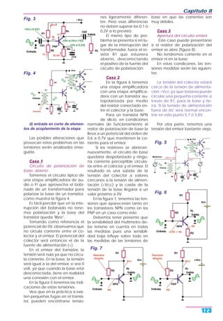 d) entrada en corto de elemen-
tos de acoplamiento de la etapa
Las posibles alteraciones que
provocan estos problemas en las
tensiones serán analizados ense-
guida.
Caso 1Caso 1
Circuito de polarización de
base, abierto
Tomemos el circuito típico de
una etapa amplificadora de au-
dio o FI que aprovecha el bobi-
nado de un transformador para
polarizar la base de un transistor,
como muestra la figura 4.
Es fácil percibir que en la inte-
rrupción del bobinado no tene-
mos polarización y la base del
transistor queda "libre".
Tomando como referencia el
potencial de 0V, observamos que
no circula corriente entre el co-
lector y el emisor. El potencial del
colector será entonces el de la
fuente de alimentación (+).
En el emisor del transistor, la
tensión será nula ya que no circu-
la corriente. En la base, la tensión
será igual a la del emisor, o sea 0
volt, ya que cuando la base está
desconectada, tiene en realidad
una conexión con el emisor.
En la figura 5 tenemos las indi-
caciones de estas tensiones.
Vea que en la práctica si exis-
ten pequeñas fugas en el transis-
tor, pueden encontrarse tensio-
nes ligeramente diferen-
tes. Pero esas diferencias
no deben superar los 0,1 ó
0,2V a lo previsto.
El mismo tipo de pro-
blema se presenta si en lu-
gar de la interrupción del
transformador, fuera el re-
sistor R1 que estuviera
abierto, desconectando
el positivo de la fuente del
circuito de polarización.
Caso 2Caso 2
En la figura 6 tenemos
una etapa amplificadora
con una etapa amplifica-
dora con un transistor au-
topolarizada por medio
del resistor conectado en-
tre el colector y la base.
Para un transistor NPN
de silicio, en condiciones
normales de funcionamiento al
resitor de polarización de base la
lleva a un potencial del orden de
0,6 a 0,7V que mantienen la co-
rriente para el emisor.
Si los resistores se abrieran,
nuevamente, el circuito de base
quedaría despolarizado y ningu-
na corriente perceptible circula-
ría entre el colector y el emisor. El
resultado es una subida de la
tensión del colector a valores
cercanos a la tensión de alimen-
tación (+Vcc) y la caída de la
tensión de la base llegaría a un
valor próximo a 0V.
En la figura 7, tenemos las ten-
siones que aparecerían tanto en
los transistores NPN como en los
PNP en un caso como éste.
Debemos tener presente que
la sensibilidad del multímetro de-
be tenerse en cuenta en todas
las medidas pues una sensibili-
dad baja influye sobre todo en
las medidas de las tensiones de
base en que las corrientes son
muy débiles.
Caso 3Caso 3
Apertura del circuito emisor
Este caso puede presentarse
si el resistor de polarización del
emisor se abre (figura 8).
No tendremos corriente en el
emisor ni en la base.
En estas condicones, las ten-
siones medidas serán las siguien-
tes:
La tensión del colector estará
cerca de la tensión de alimenta-
ción +Vcc ya que todavía puede
circular una pequeña corriente a
través de R1, para la base y tie-
rra. Si la tensión de alimentación
fuera de 6V, será normal encon-
trar en este punto 5,7 ó 5,8V.
Por otra parte, tenemos una
tensión del emisor bastante vieja,
Capítulo 8
123
Fig. 3
Fig. 4
Fig. 6
Fig. 5
Fig. 7
 