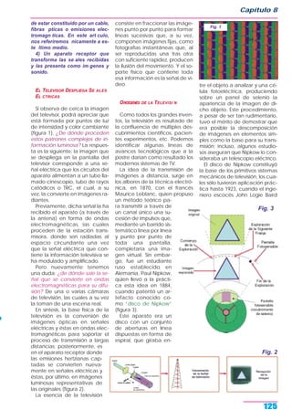 Capítulo 8
125
de estar constituido por un cable,
fibras pticas o emisiones elec-
tromagn ticas. En este art culo,
nos referiremos nicamente a es-
te ltimo medio.
4) Un aparato receptor que
transforma las se ales recibidas
y las presenta como im genes y
sonido.
EL TELEVISOR DESPLIEGA SE ALES
EL CTRICAS
Si observa de cerca la imagen
del televisor, podrá apreciar que
está formada por puntos de luz
de intensidad y color cambiante
(figura 1). ¿De dónde proceden
estos patrones complejos de in-
formación luminosa? La respues-
ta es la siguiente: la imagen que
se despliega en la pantalla del
televisor corresponde a una se-
ñal eléctrica que los circuitos del
aparato alimentan a un tubo lla-
mado cinescopio, tubo de rayos
catódicos o TRC, el cual, a su
vez, la convierte en imágenes ra-
diantes.
Previamente, dicha señal la ha
recibido el aparato (a través de
la antena) en forma de ondas
electromagnéticas, las cuales
proceden de la estación trans-
misora, donde son radiadas al
espacio circundante una vez
que la señal eléctrica que con-
tiene la información televisiva se
ha modulado y amplificado.
Pero nuevamente tenemos
una duda: ¿de dónde sale la se-
ñal que se convierte en ondas
electromagnéticas para su difu-
sión? De una o varias cámaras
de televisión, las cuales a su vez
la toman de una escena real.
En síntesis, la base física de la
televisión es la conversión de
imágenes ópticas en señales
eléctricas y éstas en ondas elec-
tromagnéticas para soportar el
proceso de transmisión a largas
distancias; posteriormente, es
en el aparato receptor donde
las emisiones hertzianas cap-
tadas se convierten nueva-
mente en señales eléctricas y
éstas, por último, en imágenes
luminosas representativas de
las originales (figura 2).
La esencia de la televisión
consiste en fraccionar las imáge-
nes punto por punto para formar
líneas sucesivas que, a su vez,
componen imágenes fijas, como
fotografías instantáneas que, al
ser reproducidas una tras otra
con suficiente rapidez, producen
la ilusión del movimiento. Y el so-
porte físico que contiene toda
esa información es la señal de vi-
deo.
ORŒGENES DE LA TELEVISI N
Como todos los grandes inven-
tos, la televisión es resultado de
la confluencia de múltiples des-
cubrimientos científicos, pacien-
tes experimentos, etc. Podemos
identificar algunas líneas de
avances tecnológicos que a la
postre darían como resultado los
modernos sistemas de TV.
La idea de la transmisión de
imágenes a distancia, surge en
los albores de la técnica electró-
nica, en 1870, con el francés
Maurice Leblanc, quien propuso
un método teórico pa-
ra transmitir a través de
un canal único una su-
cesión de impulsos que,
mediante un barrido sis-
temático línea por línea
y punto por punto de
toda una pantalla,
completaría una ima-
gen virtual. Sin embar-
go, fue un estudiante
ruso establecido en
Alemania, Paul Nipkow,
quien llevó a la prácti-
ca esta idea en 1884,
cuando patentó un ar-
tefacto conocido co-
mo “disco de Nipkow“
(figura 3).
Este aparato era un
disco con un conjunto
de aberturas en línea
dispuestas en forma de
espiral, que giraba en-
tre el objeto a analizar y una cé-
lula fotoeléctrica, produciendo
sobre un panel de selenio la
apariencia de la imagen de di-
cho objeto. Este procedimiento,
a pesar de ser tan rudimentario,
tuvo el mérito de demostrar que
era posible la descomposición
de imágenes en elementos sim-
ples como la base para su trans-
misión; incluso, algunos estudio-
sos aseguran que Nipkow lo con-
sideraba un telescopio eléctrico.
El disco de Nipkow constituyó
la base de los primitivos sistemas
mecánicos de televisión, los cua-
les sólo tuvieron aplicación prác-
tica hasta 1923, cuando el inge-
niero escocés John Logie Baird
Fig. 1
Fig. 2
Fig. 3
 