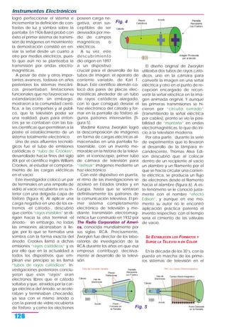 logró perfeccionar el sistema e
incrementar la definición de con-
trastes de luz y sombra sobre la
pantalla. En 1926 Baird probó con
éxito el primer sistema de transmi-
sión de imágenes en movimiento;
la demostración consistió en en-
viar la señal desde un cuarto a
otro por medios eléctricos, pues-
to que aún no se planteaba la
transmisión por ondas electro-
magnéticas.
A pesar de éste y otros impor-
tantes avances, todavía en años
posteriores los sistemas mecáni-
cos presentaban limitaciones
funcionales que no favorecían su
estandarización; sin embargo,
mostraron a la comunidad cientí-
fica, a las compañías y al públi-
co, que la televisión podía ser
una realidad, pues para enton-
ces ya se contaban con las ba-
ses científicas que permitirían a la
postre el establecimiento de un
sistema totalmente electrónico.
Uno de esos afluentes tecnoló-
gicos fue el tubo de emisiones
catódicas o “tubo de Crookes“,
desarrollado hacia fines del siglo
XIX por el científico inglés William
Crookes, al estudiar el comporta-
miento de las cargas eléctricas
en el vacío.
Este investigador colocó un par
de terminales en una ampolla de
vidrio al vacío recubierta en su in-
terior con una delgada capa de
fósforo (figura 4). Al aplicar una
carga negativa en uno de los ex-
tremos -el cátodo-, descubrió
que ciertos “rayos invisibles“ se di-
rigían hacia la otra terminal -el
ánodo-; sin embargo, no todas
las emisiones alcanzaban a lle-
gar, por lo que se formaba una
sombra con la forma exacta del
ánodo. Crookes llamó a dichas
emisiones “rayos catódicos“ y es
por ello que en la actualidad a
todos los dispositivos que em-
plean ese principio se les llama
“tubos de rayos catódicos“. In-
vestigaciones posteriores conclu-
yeron que esos “rayos“ eran
electrones libres que el cátodo
soltaba y que, atraídos por la car-
ga eléctrica del ánodo, se acele-
raban y terminaban chocando,
ya sea con el mismo ánodo o
con la pared de vidrio recubierta
de fósforo; y como los electrones
poseen carga ne-
gativa, eran sus-
ceptibles de ser
desviados por me-
dio de campos
magnéticos o
eléctricos.
A su vez, este
descubrimiento
dio origen en 1897
a un dispositivo
crucial para el desarrollo de los
tubos de imagen: el aparato de
corriente variable, de Karl F.
Braun. Este científico alemán co-
locó dos pares de placas elec-
trostáticas alrededor de un tubo
de rayos catódicos alargado,
con lo que consiguió desviar el
haz electrónico del cátodo y for-
mar en la pantalla de fósforo al-
gunos patrones interesantes (fi-
gura 5).
Vladimir Kosma Zworykin logró
la descomposición de imágenes
en forma de cargas eléctricas al-
macenadas en una pantalla fo-
tosensible, con un invento me-
morable en la historia de la televi-
sión: el iconoscopio, primer tubo
de cámara de televisión para
“rastrear“ imágenes mediante un
haz electrónico.
Con este dispositivo en puerta,
el ritmo de las investigaciones se
aceleró en Estados Unidos y en
Europa, hasta que se sentaron
definitivamente los patrones de
la comunicación televisiva. El pri-
mer sistema completamente
electrónico de televisión y me-
diante transmisión electromag-
nética fue construido en 1932 por
The Radio Corporation of Ameri-
ca, conocida mundialmente por
sus siglas: RCA. Precisamente,
Zworykin fue director de los labo-
ratorios de investigación de la
RCA durante los años en que esa
empresa contribuyó decisiva-
mente al desarrollo de la televi-
sión.
El diseño original de Zworykin
utilizaba dos tubos de rayos cató-
dicos, uno en la cámara para
convertir la imagen en una señal
eléctrica y otro en el punto de re-
cepción encargado de recon-
vertir la señal eléctrica en la ima-
gen animada original. Y aunque
las primeras transmisiones se hi-
cieron por “circuito cerrado“
(transmitiendo la señal eléctrica
por cables), pronto se vio la posi-
bilidad de “montarla“ en ondas
electromagnéticas, lo que dio ini-
cio a la televisión moderna.
Por otra parte, durante la serie
de experimentos que lo llevaron
al desarrollo de la lámpara in-
candescente, Thomas Alva Edi-
son descubrió que al colocar
dentro de un recipiente al vacío
un alambre y un filamento por el
que se hacía circular una corrien-
te eléctrica, se producía un flujo
de electrones desde el filamento
hacia el alambre (figura 6). A es-
te fenómeno se le conoció justa-
mente con el nombre “efecto
Edison“, y aunque en ese mo-
mento su autor no le encontró
aplicación práctica patentó el
invento respectivo; con el tiempo
sería el cimiento de las válvulas
de vacío.
SE ESTABLECEN LOS FORMATOS Y
SURGE LA TELEVISI N EN COLOR
En la década de los 30’s, con la
puesta en marcha de los prime-
ros sistemas de televisión en el
Instrumentos Electrónicos
126
Fig. 4
Fig. 5
 