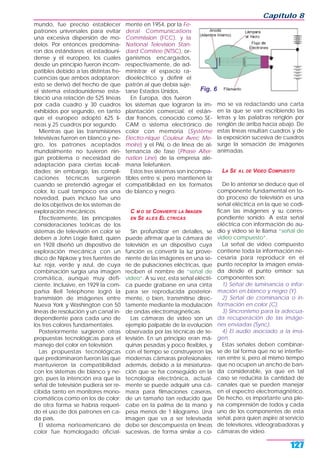 mundo, fue preciso establecer
patrones universales para evitar
una excesiva dispersión de mo-
delos. Por entonces predomina-
ron dos estándares: el estadouni-
dense y el europeo, los cuales
desde un principio fueron incom-
patibles debido a las distintas fre-
cuencias que ambos adoptaron;
esto se derivó del hecho de que
el sistema estadounidense esta-
bleció una relación de 525 líneas
por cada cuadro y 30 cuadros
exhibidos por segundo, en tanto
que el europeo adoptó 625 lí-
neas y 25 cuadros por segundo.
Mientras que las transmisiones
televisivas fueron en blanco y ne-
gro, los patrones aceptados
mundialmente no tuvieron nin-
gún problema o necesidad de
adaptación para ciertas locali-
dades; sin embargo, las compli-
caciones técnicas surgieron
cuando se pretendió agregar el
color, lo cual tampoco era una
novedad, pues incluso fue uno
de los objetivos de los sistemas de
exploración mecánicos.
Efectivamente, las principales
consideraciones teóricas de los
sistemas de televisión en color se
deben a John Logie Baird, quien
en 1928 diseñó un dispositivo de
exploración mecánica con un
disco de Nipkow y tres fuentes de
luz: roja, verde y azul, de cuya
combinación surgía una imagen
cromática, aunque muy defi-
ciente. Inclusive, en 1929 la com-
pañía Bell Telephone logró la
transmisión de imágenes entre
Nueva York y Washington con 50
líneas de resolución y un canal in-
dependiente para cada uno de
los tres colores fundamentales.
Posteriormente surgieron otras
propuestas tecnológicas para el
manejo del color en televisión.
Las propuestas tecnológicas
que predominaron fueron las que
mantuvieron la compatibilidad
con los sistemas de blanco y ne-
gro, pues la intención era que la
señal de televisión pudiera ser re-
cibida tanto en monitores mono-
cromáticos como en los de color;
de otra forma se habría requeri-
do el uso de dos patrones en ca-
da país.
El sistema norteamericano de
color fue homologado oficial-
mente en 1954, por la Fe-
deral Communications
Commission (FCC), y la
National Television Stan-
dard Comitee (NTSC), or-
ganismos encargados,
respectivamente, de ad-
ministrar el espacio ra-
dioeléctrico y definir el
patrón al que debía suje-
tarse Estados Unidos.
En Europa, dos fueron
los sistemas que lograron la im-
plantación comercial: el están-
dar francés, conocido como SE-
CAM o sistema electrónico de
color con memoria (Système
Electro-nique Couleur Avec Me-
moire) y el PAL o de línea de al-
ternancia de fase (Phase Alter-
nation Line) de la empresa ale-
mana Telefunken.
Estos tres sistemas son incompa-
tibles entre sí, pero mantienen la
compatibilidad en los formatos
de blanco y negro.
C M O SE CONVIERTE LA IMAGEN
EN SE ALES EL CTRICAS
Sin profundizar en detalles, se
puede afirmar que la cámara de
televisión es un dispositivo cuya
función es convertir la luz prove-
niente de las imágenes en una se-
rie de pulsaciones eléctricas, que
reciben el nombre de “señal de
video“. A su vez, esta señal eléctri-
ca puede grabarse en una cinta
para ser reproducida posterior-
mente, o bien, transmitirse direc-
tamente mediante la modulación
de ondas electromagnéticas.
Las cámaras de video son un
ejemplo palpable de la evolución
observada por las técnicas de te-
levisión. En un principio eran má-
quinas pesadas y poco flexibles, y
con el tiempo se construyeron las
modernas cámaras profesionales;
además, debido a la miniaturiza-
ción que se ha conseguido en la
tecnología electrónica, actual-
mente se puede adquirir una cá-
mara para filmaciones caseras,
de un tamaño tan reducido que
cabe en la palma de la mano y
pesa menos de 1 kilogramo. Una
imagen que va a ser televisada
debe ser descompuesta en líneas
sucesivas, de forma similar a co-
mo se va redactando una carta
en la que se van escribiendo las
letras y las palabras renglón por
renglón de arriba hacia abajo. De
estas líneas resultan cuadros y de
la exposición sucesiva de cuadros
surge la sensación de imágenes
animadas.
LA SE AL DE VIDEO COMPUESTO
De lo anterior se deduce que el
componente fundamental en to-
do proceso de televisión es una
señal eléctrica en la que se codi-
fican las imágenes y su corres-
pondiente sonido. A esta señal
eléctrica con información de au-
dio y video se le llama “señal de
video compuesto“.
La señal de video compuesto
contiene toda la información ne-
cesaria para reproducir en el
punto receptor la imagen envia-
da desde el punto emisor; sus
componentes son:
1) Señal de luminancia o infor-
mación en blanco y negro (Y).
2) Señal de crominancia o in-
formación en color (C).
3) Sincronismo para la adecua-
da recuperación de las imáge-
nes enviadas (Sync).
4) El audio asociado a la ima-
gen.
Estas señales deben combinar-
se de tal forma que no se interfie-
ran entre sí, pero al mismo tiempo
que no ocupen un ancho de ban-
da considerable, ya que en tal
caso se reduciría la cantidad de
canales que se pueden manejar
en el espectro electromagnético.
De hecho, es importante una ple-
na comprensión de todos y cada
uno de los componentes de esta
señal, para quien aspire al servicio
de televisores, videograbadoras y
cámaras de video.
Capítulo 8
127
Fig. 6
 