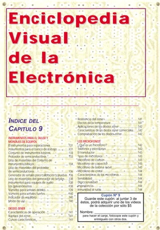 EnciclopediaEnciclopedia
VVisualisual
de lade la
ElectrónicaElectrónica
INDICE DEL
CAPITULO 9
INSTRUMENTOS PARA EL TALLER Y
MONTAJES DE EQUIPOS
El instrumental para reparaciones..........................131
Instrumentos para el banco de trabajo ................131
Conjunto de instrumentos básicos..........................133
Probador de semiconductores ...............................133
Lista de materiales del conjunto de
instrumentos básicos.................................................134
Lista de materiales del probador
de semiconductores.................................................136
Generador de señales para calibración y pruebas ..136
Lista de materiales del generador de señales......138
Instrumentos para equipos de audio.....................138
Los galvanómetros....................................................138
Vúmetro para señales débiles.................................139
Vúmetro para señales fuertes .................................140
Indicador de equilibrio.............................................140
Modo de uso .............................................................140
DIODO ZENER
Características de operación .................................141
Ruptura del zéner......................................................141
Curvas características..............................................141
Resistencia del zéner ................................................141
Efectos de la temperatura ......................................141
Aplicaciones de los diodos zéner...........................142
Características de los diodos zéner comerciales.......142
Comprobación de los diodos zéner.......................142
LOS MICROFONOS
¿Qué es un micrófono? ...........................................142
Teléfonos y micrófonos.............................................142
El transductor ............................................................143
Tipos de micrófonos..................................................143
Micrófono de carbón...............................................143
Micrófono de capacitor ..........................................143
Micrófono de bobina móvil.....................................143
Micrófono de cristal..................................................144
Características de los micrófonos...........................144
Sensibilidad ................................................................144
Direccionalidad.........................................................144
Impedancia...............................................................144
Inmunidad al ruido....................................................144
Cupón Nº 9
Guarde este cupón: al juntar 3 de
éstos, podrá adquirir uno de los videos
de la colección por sólo $5
Nombre: ________________________
para hacer el canje, fotocopie este cupón y
entréguelo con otros dos.
 