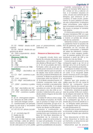 D1, D2 - 1N4002 - diodos rectifi-
cadores
D3, D4 - 1N4148 - diodos de uso
general de silicio
D5 - 1N34 o equivalente - diodo
de germanio
Resistores (1/8W, 5%):
R1, R4 - 4,7kΩ
R2, R3 - 120kΩ
R5 - 10Ω
R6 - 47kΩ
P1 - potenciómetro de 10kΩ
Capacitores:
C1 - 1000µF - electrolítico de
25V
C2, C3 - 10nF - cerámico o po-
liéster
C4 - 2,2nF - cerámico
C5, C6 - 100µF - electrolíticos de
16V
C7 - 220nF - cerámico o poliés-
ter
C8 - 10µF - electrolítico de 16V
C9 - 220µF - electrolítico de 16V
C10 - 47nF - cerámico o poliés-
ter
Varios:
S1, S2, S3 - interruptores simples
X1 - lámpara de 25W a 40W
X2 - toma de energía común
T1 - transformador con primario
según la red local y secundario
de 12+12V con 1A.
G1, G2, G3, G4 - pinzas cocodri-
lo
J1, J2 - enchufes tipo P2
F1- fusible de 2A
PTE - parlante 8Ω
Placa de circuito impreso, caja
para montaje, cable de alimen-
tación, zócalo para CI3, disipado-
res de calor para CI1 y CI2, perilla
para el potenciómetro, cables,
soldadura, etc.
PROBADOR DE SEMICONDUCTORES
El segundo circuito tiene una
fuente de entrada semejante a la
del primero, con rectificación por
dos diodos y filtrado por C1 (figu-
ra 3). En el secundario del trans-
formador, antes de pasar por la
rectificación tenemos el retiro de
la tensión alterna para la prueba
de diodos. Este sector consta de
dos LEDs y resistores limitadores de
corriente. El diodo en prueba será
conectado entre los bornes J1 y
J2. Si el diodo estuviera bueno, la
corriente conducida tiene sola-
mente un sentido, y así solamente
un LED se enciende. Si el diodo
estuviera en corto, los dos semici-
clos pasan y los dos LEDs se en-
cienden. Evidentemente, para un
diodo abierto ninguno de los LEDs
se enciende.
El resistor R1 ofrece cierta carga
a los diodos en prueba, de modo
que la prueba se haga con una
corriente razonable, ya que el cir-
cuito se destina a la prueba sola-
mente de diodos rectificadores.
Tenemos a continuación un
sector de prueba para otros semi-
conductores que comienza en la
llave S2. Esta llave determina la
polaridad de la corriente de
prueba, según los semiconducto-
res que son probados. En la posi-
ción a) tenemos entonces las si-
guientes posibilidades de prueba:
Cuando conectamos en las
pinzas un transistor NPN (base en
G1, emisor en G3 y colector en
G2), si el transistor estuviera en
corto, circula una corriente por la
lámpara, que entonces se en-
cenderá. Si nada ocurre, presio-
namos S3 para polarizar la base
de este componente. La lámpara
debe encenderse, para indicar
que el transistor está bueno. Si na-
da ocurre es porque el transistor
está abierto.
El mismo procedimiento es váli-
do para transistores PNP, en cuyo
caso la llave S2 va a la posición b)
e invierte el sentido de circula-
ción de las corrientes.
Volviendo la llave a la posición
a) podemos hacer la prueba de
FETs de potencia, que están muy
difundidos en los circuitos de
fuentes conmutadas y deflexión
de video de televisores, compu-
tadoras y otros equipos moder-
nos. Se pueden probar FETs con
tensiones a partir de 50V y co-
rrientes de más de 50mA.
Conectamos entonces G1 en la
compuerta (gate o g), G2 en el
drenaje (d) y G3 en la fuente (s)
del FET que estamos probando.
La lámpara no debe encender-
se. Si esto ocurre tenemos un FET
en corto. Si se enciende débil-
mente tenemos un FET con fugas.
Presionando S3, la lámpara debe
encenderse.
Observe que esta prueba es
válida para los FETs de canal N
(flecha de compuerta hacia
adentro). Para los de canal P pa-
se la llave S2 hacia la posición (b).
Finalmente, tenemos la posibili-
dad de probar SCRs con corrien-
tes de disparo del orden de 10mA
o menores, como los de la serie
106. Conectamos entonces G1
en la compuerta (g), G2 en el
ánodo (A) y G3 en el cátodo (C o
k). La lámpara debe permane-
cer apagada hasta el momento
en que presionamos S3.
Cuando esto ocurre la lámpara
se enciende y debe permanecer
así, incluso después que soltamos
S3.
Para desconectar el SCR, de-
bemos desactivar la fuente por
un momento, o desconectar por
un momento G2 o G3.
Observamos que las pruebas
Capítulo 9
135
Fig. 3
 