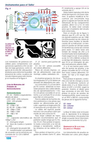 con transistores de potencia son
válidas para componentes con
ganancias superiores a 50. Los del
tipo de baja ganancia, como al-
gunos de la serie BU, sólo pueden
probarse para detectar la posible
presencia de cortos. La placa de
circuito impreso para este monta-
je se muestra en la figura 4.
Lista de Materiales del
Probador de
Semiconductores
Semiconductores:
D1, D2 - 1N4002 o equivalentes -
diodos de silicio
LED1, LED2 - LEDs comunes
LED3 - LED amarillo
Resistores:
R1 - 470Ω x 1W
R2, R3, R4 - 2,2kΩ x 1/8W
R5 - 10kΩ x 1/8W
R6 - 1MΩ x 1/8W
R7 - 10Ω x 1W
Varios:
C1 - capacitor electrolítico de
1000µF x 25V
S1 - interruptor simple
S2 - llave de 2 polos x 2 posicio-
nes (HH)
S3 - interruptor de presión NA
T1 - transformador con primario
de acuerdo con la red local y se-
cundario de 12+12V x 500mA
J1, J2 - bornes para puntas de
prueba
G1, G2, G3 - pinzas cocodrilo
de colores diferentes
Placa de circuito impreso, ca-
ble de alimentación, caja para
montaje, cables, soldadura, etc.
En el primer proyecto, los circui-
tos integrados CI1 y CI2 deben ser
dotados de disipadores de calor.
Los conectores J1 y J2 son del ti-
po P2 común, debiendo el mon-
tador preparar dos cables blinda-
dos de aproximadamente 1 me-
tro con pinzas cocodrilo en un ex-
tremo, y un enchufe P2 en el otro
para fijar en estos puntos.
Para la salida de las fuentes da-
mos preferencia a las pinzas que
deben ser diferenciadas por el
color: sugerimos el negro para 0V,
el azul para 6V y el rojo para 12V.
La salida del inyector puede
hacerse con una pinza o bien por
medio de otro conector P2.
Para mejor calidad de repro-
ducción recomendamos que el
parlante usado tenga por lo me-
nos 10 cm. Para probar el apara-
to basta conectarlo a la red de
energía e inicialmente, verificar
las tensiones en las salidas G1 y
G2.
Para probar el inyector y el se-
guidor de señales cierre S1, abra
P1 totalmente y apoye G4 en la
entrada del J1.
Debe haber reproducción de la
señal del inyector con buen volu-
men. Si quisiera modificar la fre-
cuencia, por encontrarla muy
grave o aguda (en función de las
tolerancias de los componentes
usados), altere C2 y C3. En esta
prueba, S3 debe estar cerrado
para que el parlante del circuito
esté conectado.
Para el circuito de la figura 3,
observe que R1 y R7 son de 1W.
Los demás resistores son de 1/8W.
Los LEDs pueden ser de colores di-
ferentes para facilitar la identifi-
cación de su indicación. La lám-
para X1 puede ser del tipo usado
en las linternas o la luz de cortesía
para autos. C1 debe tener una
tensión de trabajo de 25V, y el
transformador tiene bobinado pri-
mario según la red; el secundario
es de 12+12V x 500mA. La llave S2
es del tipo HH deslizante, mientras
que S3 es un interruptor de pre-
sión normalmente abierto (NA).
J1 y J2 son bornes para cone-
xión de puntas de prueba, y las
pinzas cocodrilo de G1 a G3 de-
ben tener colores diferentes: G1
verde, G2 roja y G3 negra (por
ejemplo).
Para probar el aparato, conéc-
telo a la red de energía y accio-
ne S1. Inicialmente conecte un
diodo entre J1 y J2. Debe encen-
derse el LED1 o el LED2, según la
posición. Invierta el diodo para
que encienda el otro LED. Para
probar el sector de prueba de
transistores/SCRs, tome como ba-
se un TIP31 o BD135, conectando
las pinzas de la siguiente forma:
G1 - base
G2 - colector
G3 - emisor
La llave S2 debe estar en la posi-
ción A. Apretando S3 la lámpara
debe encenderse. Una prueba más
simple se puede hacer interconec-
tando por un momento G2 y G3.
GENERADOR DE SE ALES PARA
CALIBRACI N Y PRUEBAS
Los instrumentos de prueba so-
fisticados son caros, pero degra-
Instrumentos para el Taller
136
Fig. 4
La placa de
circuito
impreso se
ha dibujado
al 80% de
su valor
real
 