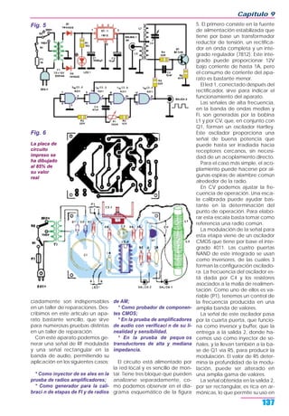 ciadamente son indispensables
en un taller de reparaciones. Des-
cribimos en este artículo un apa-
rato bastante sencillo, que sirve
para numerosas pruebas distintas
en un taller de reparación.
Con este aparato podemos ge-
nerar una señal de RF modulada
y una señal rectangular en la
banda de audio, permitiendo su
aplicación en los siguientes casos:
* Como inyector de se ales en la
prueba de radios amplificadores;
* Como generador para la cali-
braci n de etapas de FI y de radios
de AM;
* Como probador de componen-
tes CMOS;
* En la prueba de amplificadores
de audio con verificaci n de su li-
nealidad y sensibilidad.
* En la prueba de peque os
transductores de alta y mediana
impedancia.
El circuito está alimentado por
la red local y es sencillo de mon-
tar. Tiene tres bloque que pueden
analizarse separadamente, co-
mo podemos observar en el dia-
grama esquemático de la figura
5. El primero consiste en la fuente
de alimentación estabilizada que
tiene por base un transformador
reductor de tensión, un rectifica-
dor en onda completa y un inte-
grado regulador (7812). Este inte-
grado puede proporcionar 12V
bajo corriente de hasta 1A, pero
el consumo de corriente del apa-
rato es bastante menor.
El led 1, conectado después del
rectificador, sirve para indicar el
funcionamiento del aparato.
Las señales de alta frecuencia,
en la banda de ondas medias y
FI, son generadas por la bobina
L1 y por CV, que, en conjunto con
Q1, forman un oscilador Hartley.
Este oscilador proporciona una
señal de buena potencia que
puede hasta ser irradiada hacia
receptores cercanos, sin necesi-
dad de un acoplamiento directo.
Para el caso más simple, el aco-
plamiento puede hacerse por al-
gunas espiras de alambre común
alrededor de la radio.
En CV podemos ajustar la fre-
cuencia de operación. Una esca-
la calibrada puede ayudar bas-
tante en la determinación del
punto de operación. Para elabo-
rar esta escala basta tomar como
referencia una radio común.
La modulación de la señal para
esta etapa viene de un oscilador
CMOS que tiene por base el inte-
grado 4011. Las cuatro puertas
NAND de este integrado se usan
como inversores, de las cuales 3
forman la configuración oscilado-
ra. La frecuencia del oscilador es-
tá dada por C4 y los resistores
asociados a la malla de realimen-
tación. Como uno de ellos es va-
riable (P1), tenemos un control de
la frecuencia producida en una
amplia banda de valores.
La señal de este oscilador pasa
por la cuarta puerta, que funcio-
na como inversor y buffer, que la
entrega a la salida 2, donde ha-
cemos uso como inyector de se-
ñales, y la llevan también a la ba-
se de Q1 vía R5, para producir la
modulación. El valor de R5 deter-
mina la profundidad de la modu-
lación, puede ser alterado en
una amplia gama de valores.
La señal obtenida en la salida 2,
por ser rectangular, es rica en ar-
mónicas, lo que permite su uso en
Capítulo 9
137
Fig. 5
Fig. 6
La placa de
circuito
impreso se
ha dibujado
al 85% de
su valor
real
 