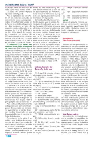 la prueba tanto de circuitos de
radio como hasta incluso en RF.
La placa de circuito impreso
aparece en la figura 6.
Para la aplicación de las seña-
les en los aparatos a prueba es
conveniente tener cables prepa-
rados. El transformador usado en
la fuente tiene bobinado primario
de dos tensiones (o bien de
acuerdo con la red local) y el se-
cundario de 12 + 12V x 500mA, o
de 15 + 15V x 500mA. En verdad,
las corrientes por encima de
250mA serán suficientes para ali-
mentar todo el circuito. Los resis-
tores serán todos de 1/8 ó 1/4W y
los electrolíticos para 25V ó más.
El integrado CI-1 deber ser
montado en un peque o disipador
de calor. Los capacitores C3 y C4
deben ser cerámicos de buena
calidad. La bobina L1 se hace de
la siguiente manera: enrolle en un
bastón de ferrite 120 espiras de
alambre esmaltado de 28AWG
(0,3211 mm de diámetro). El bas-
tón debe tener de 10 a 30 cm de
largo, con diámetro aproximada-
mente de 1 cm. La toma de este
bobinado se hace en la espira
número sesenta (60º). L2 está
constituida por 15 espiras del mis-
mo alambre enrolladas sobre L1,
como sugiere el dibujo en la pla-
ca de circuito impreso. Esta bobi-
na debe fijarse en la placa por
medio de abrazaderas plásticas.
El variable CV puede ser de
cualquier tipo para radios de on-
das medias con capacidad máxi-
ma alrededor de 200pF. Eventual-
mente puede ser necesario aso-
ciar las dos secciones de ondas
medias de modo de llegar en las
frecuencias más bajas, 465kHz
por ejemplo, para el ajuste de FI.
Para verificar el funcionamiento
del aparato será conveniente dis-
poner de una radio de transisto-
res que sintonice la banda de on-
das medias. Conéctele en una
frecuencia libre en el extremo in-
ferior de la banda.
Conectando en la salida 1 un
cable y una bobina de acopla-
miento, sintonice el generador de
modo que su señal sea captada
en la forma de un silbido.
Después inyecte la señal de la
salida 2. Esto se puede hacer en
la propia antena, caso en que la
misma no será sintonizada y ten-
drá menor intensidad, o bien en
el potenciómetro de volumen,
caso en que la misma será pura y
debe ser reproducida con buena
intensidad en el parlante.
Comprobado el funcionamien-
to sólo queda usar la unidad. Pa-
ra ajuste de radios AM, use la sali-
da 1 y ajuste el trimer de antena y
el núcleo de la bobina osciladora
en los dos extremos de la banda
de ondas medias. Después vuel-
va a hacer el ajuste de las bobi-
nas de FI. Para verificación de
equipos de audio, use la salida 1,
inyectando la señal directamen-
te en la entrada del aparato a
prueba. Puede agregarse un po-
tenciómetro de 10k a esta salida,
en caso de desear un control de
la intensidad de la señal. En esta
misma salida 2 tenemos señales
compatibles con circuitos CMOS
para pruebas diversas.
El ajuste de la tonalidad del so-
nido generado se hace en P1.
Lista de Materiales del
Generador de Se ales
CI - 1 - µA7812 - circuito integra-
do regulador de tensión
CI - 2 - CD4011 - circuito integra-
do CMOS
Q1 - BF494 o equivalente - tran-
sistor NPN de uso en RF (cambia
en figura)
D1, D2 - 1N4002 o equivalentes -
diodos rectificadores
LED 1 - led rojo común
F1 - 1A - fusible
S1 - interruptor simple
S2 - llave de tensión 110/220V
T1 - transformador con primario
de 110/220V y secundario de 12
+12V x 500 mA
L1, L2 - bobinas osciladoras - ver
texto
CV - variable para radios AM de
dos secciones - ver texto
P1 - 100kΩ - potenciómetro sim-
ple
R1 - 1k5 - resistor (marrón, verde,
rojo)
R2, R4, R5 - 22kΩ - resistor (rojo,
rojo, naranja)
R3 - 10kΩ - resistor (marrón, ne-
gro, naranja)
R6 - 47Ω - resistor (amarillo, viole-
ta, negro)
C1 - 1000µF - capacitor electro-
lítico
C2 - 10µF - capacitor electrolíti-
co
C3 - 10nF - capacitor cerámico
C4 - 47nF - capacitor cerámico
Varios:
placa de circuito impreso, ca-
ble de alimentación, gabinete
para montaje, soporte para fusi-
ble, cables blindados, bastón de
ferrite, disipador de calor para el
integrado, estaño, etc.
INSTRUMENTOS
PARA EQUIPOS DE AUDIO
Son muchos los que desean sa-
ber como se hace la conexión de
instrumentos indicadores en apa-
ratos de audio, como vúmetros e
indicadores de equilibrio. Las ca-
racterísticas de los instrumentos
usados, normalmente galvanó-
metros de 100 a 300µA, exigen el
empleo de circuitos especiales
para su accionamiento, con la in-
dicación de la modulación de
una señal en un amplificador o en
un míxer (mezclador), así como la
indicación de equilibrio en un sis-
tema de dos parlantes. Existen di-
versas posibilidades de conexión
que involucran circuitos de adap-
tación de las características de
estos instrumentos a las señales
con las cuales deben operar. Da-
remos tres aplicaciones interesan-
tes para usarlos con amplificado-
res, mixers y preamplificadores de
cualquier potencia en la banda
de 500mW a 250W.
El bajo consumo de corriente
de estos indicadores permite la
utilización de la propia fuente de
alimentación de los aparatos con
los cuales operan, y hasta incluso
la propia energía de la señal, sin
necesidad de alimentación algu-
na, externa o interna.
Los Galvan metros
Normalmente, en los indicado-
res de modulación o equilibrio de
aparatos de audio se usan pe-
queños galvanómetros de bobina
móvil de bajo costo, simples o do-
bles.
Estos instrumentos poseen bobi-
nas de 50 a 500Ω y un fondo de
escala que varía entre 100 y
Instrumentos para el Taller
138
 