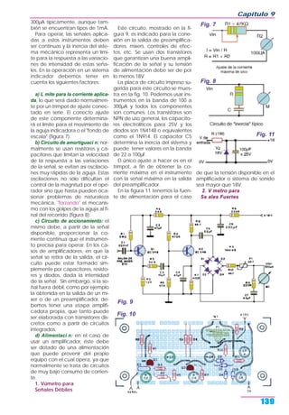 300µA típicamente, aunque tam-
bién se encuentran tipos de 1mA.
Para operar, las señales aplica-
das a estos instrumentos deben
ser continuas y la inercia del siste-
ma mécánico representa un lími-
te para la respuesta a las variacio-
nes de intensidad de estas seña-
les. En la operación en un sistema
indicador debemos tener en
cuenta los siguientes factores:
a) L mite para la corriente aplica-
da, lo que será dado normalmen-
te por un trimpot de ajuste conec-
tado en serie. El correcto ajuste
de este componente determina-
rá el límite para el movimiento de
la aguja indicadora o el "fondo de
escala" (figura 7).
b) Circuito de amortiguaci n: nor-
malmente se usan resistores y ca-
pacitores que limitan la velocidad
de la respuesta a las variaciones
de la señal, se evitan así oscilacio-
nes muy rápidas de la aguja. Estas
oscilaciones no sólo dificultan el
control de la magnitud por el ope-
rador sino que hasta pueden oca-
sionar problemas de naturaleza
mecánica, "forzando" el mecanis-
mo con los golpes de la aguja al fi-
nal del recorrido (figura 8).
c) Circuito de accionamiento: el
mismo debe, a partir de la señal
disponible, proporcionar la co-
rriente continua que el instrumen-
to precisa para operar. En los ca-
sos de amplificadores, en que la
señal se retira de la salida, el cir-
cuito puede estar formado sim-
plemente por capacitores, resisto-
res y diodos, dada la intensidad
de la señal. Sin embargo, si la se-
ñal fuera débil, como por ejemplo
la obtenida en la salida de un mí-
xer o de un preamplificador, de-
bemos tener una etapa amplifi-
cadora propia, que tanto puede
ser elaborada con transistores dis-
cretos como a partir de circuitos
integrados.
d) Alimentaci n: en el caso de
usar un amplificador, éste debe
ser dotado de una alimentación
que puede provenir del propio
equipo con el cual opera, ya que
normalmente se trata de circuitos
de muy bajo consumo de corrien-
te.
1. Vúmetro para
Señales Débiles
Este circuito, mostrado en la fi-
gura 9, es indicado para la cone-
xión en la salida de preamplifica-
dores, mixers, controles de efec-
tos, etc. Se usan dos transistores
que garantizan una buena ampli-
ficación de la señal y su tensión
de alimentación debe ser de por
lo menos 18V.
La placa de circuito impreso su-
gerida para este circuito se mues-
tra en la fig. 10. Podemos usar ins-
trumentos en la banda de 100 a
300µA y todos los componentes
son comunes. Los transistores son
NPN de uso general, los capacito-
res electrolíticos para 25V y los
diodos son 1N4148 o equivalentes
como el 1N914. El capacitor C5
determina la inercia del sistema y
puede tener valores en la banda
de 22 a 100µF.
El único ajuste a hacer es en el
trimpot, a fin de obtener la co-
rriente máxima en el instrumento
con la señal máxima en la salida
del preamplificador.
En la figura 11 tenemos la fuen-
te de alimentación para el caso
de que la tensión disponible en el
amplificador o sistema de sonido
sea mayor que 18V.
2. V metro para
Se ales Fuertes
Capítulo 9
139
Fig. 7
Fig. 10
Fig. 8
Fig. 9
Fig. 11
 