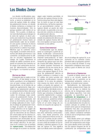 Capítulo 9
141
Los diodos rectificadores ope-
ran en la zona de polarización di-
recta, y nunca se polarizan en la
zona de ruptura (valor de voltaje
de polarización inversa, en donde
el diodo comienza a conducir de
manera descontrolada). Esto es
porque podrían sufrir daños en su
interior. Por su parte, el diodo ze-
ner está diseñado para trabajar en
la zona de ruptura; es decir, pre-
senta una resistencia muy elevada
en polarización inversa hasta un
determinado valor de la tensión.
En este punto comienza el efecto
avalancha, y la resistencia cae
bruscamente a valores muy bajos.
Mientras que la corriente crece
muy rápido, la tensión entre los ex-
tremos del diodo permanece casi
constante. Los diodos zener se utili-
zan en circuitos reguladores de
voltaje, los cuales mantienen el
voltaje de salida constante sin im-
portar el consumo de corriente en
la carga o las variaciones de la lí-
nea de alimentación comercial.
En la figura 1 se muestra su símbo-
lo.
RUPTURA DEL ZENER
El dopado que se aplica en las
regiones P y N del diodo es muy
fuerte, y produce, en un dispositivo
con un gran campo eléctrico in-
terconectado, en el interior de su
región de agotamiento. Bajo con-
diciones de polarización positiva,
el comportamiento físico del zener
es idéntico al de un diodo rectifi-
cador. Sin embargo, bajo condi-
ciones de polarización inversa, el
gran campo interconstruido del
zener se incrementa aún más por
el voltaje aplicado en éste. Cuan-
do el voltaje de polarización inver-
sa llega al punto de ruptura, el
campo eléctrico en la región de
agotamiento se hace tan grande
que los electrones de los enlaces
son arrancados de los átomos es-
tacionarios. En algunos diodos, los
electrones son arrancados de sus
átomos originales por la intensidad
del campo eléctrico. A este pro-
ceso se le conoce con el nombre
de ruptura zener . Si la disipación
de energía en el zener no excede
algún valor máximo permitido, el
proceso de ruptura inversa no da-
ñará la estructura física del disposi-
tivo; la razón es que en este tipo
de elementos, tal hecho represen-
ta un procedimiento común. La
ruptura desde un punto de vista
del circuito, es parecida a la con-
ducción de corriente en dirección
de polarización directa.
La principal diferencia entre el
estado de polarización directa y el
estado de ruptura inversa del ze-
ner, es la rapidez con que ocurre la
transición a esta última.
CURVAS CARACTERŒSTICAS
Considerando que los diodos
zener se construyen a partir de un
diodo rectificador convencional
variando el nivel de dopado en el
material semiconductor, el fabri-
cante puede obtener diodos con
tensiones de ruptura que van des-
de 2 hasta 200 voltios. Además, es-
tos diodos pueden funcionar en
cualquiera de las tres zonas de su
curva característica: directa, in-
versa y de ruptura (figura 2). En la
zona de polarización directa el
diodo comienza a conducir a los
0.7 voltios, tal como sucede con
los diodos rectificadores conven-
cionales. En la zona de polariza-
ción inversa (es decir, entre los 0
voltios y el punto de ruptura), cir-
cula una pequeña corriente inver-
sa. En la gráfica del diodo zener, a
partir del punto de ruptura, la co-
rriente que atraviesa al dispositivo
aumenta rápidamente a peque-
ñas variaciones de voltaje. Dicho
de otra manera, podemos señalar
que el voltaje se mantiene cons-
tante en un cierto rango de co-
rriente en el punto de ruptura Vz.
RESISTENCIA ZENER
Al igual que sucede con algu-
nos otros elementos semiconduc-
tores, este diodo presenta una
cierta resistencia interna en las zo-
nas P y N. Cuando circula corrien-
te eléctrica por el diodo, se produ-
ce una caída de tensión en sus ter-
minales y además aparece el vol-
taje de ruptura Vz. Esto significa
que si un diodo zener está operan-
do en el voltaje de ruptura Vz, a un
aumento en la corriente corres-
ponderá sólo un pequeño aumen-
to en la caída de tensión. Es muy
importante considerar esta carac-
terística para el diseño de circui-
tos.
EFECTOS DE LA TEMPERATURA
Cuando el diodo zener se co-
necta a un circuito, puede ser
afectado por el aumento en la
temperatura ambiente; como re-
sultado, la tensión zener variará.
Normalmente, los fabricantes
de diodos proporcionan hojas de
datos en las que se indican los
efectos de la temperatura sobre
cada diodo específico. Con este
propósito, se especifica que el
coeficiente de temperatura es el
cambio porcentual por cada gra-
do de variación de la temperatu-
ra. Los diseñadores de circuitos ne-
cesitan calcular el cambio en la
tensión zener para la temperatura
ambiente más alta. Las personas
dedicadas a la reparación de cir-
cuitos, deben considerar también
el efecto de la temperatura sobre
el diodo zener.
Para diodos zener con voltajes
de ruptura menores a 5V, el coefi-
ciente de temperatura será nega-
tivo; para diodos zener con tensio-
nes de ruptura mayores de 6V, el
coeficiente de temperatura será
Los Diodos Zener
Fig. 1
Fig. 2
 