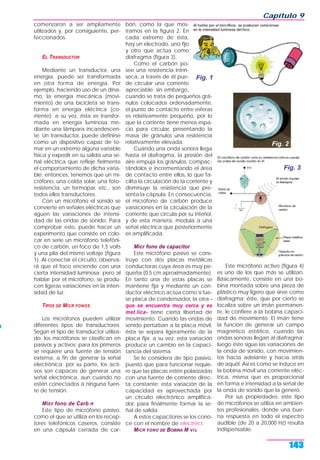 comenzaron a ser ampliamente
utilizados y, por consiguiente, per-
feccionados.
EL TRANSDUCTOR
Mediante un transductor, una
energía, puede ser transformada
en otra forma de energía. Por
ejemplo, haciendo uso de un dína-
mo, la energía mecánica (movi-
miento) de una bicicleta se trans-
forma en energía eléctrica (co-
rriente); a su vez, ésta es transfor-
mada en energía luminosa me-
diante una lámpara incandescen-
te. Un transductor, puede definirse
como un dispositivo capaz de to-
mar en un extremo alguna variable
física y expedir en su salida una se-
ñal eléctrica que refleje fielmente
el comportamiento de dicha varia-
ble; entonces, tenemos que un mi-
crófono, una celda solar, una foto-
resistencia, un termopar, etc., son
todos ellos transductores.
Con un micrófono el sonido se
convierte en señales eléctricas que
siguen las variaciones de intensi-
dad de las ondas de sonido. Para
comprobar esto, puede hacer un
experimento que consiste en colo-
car en serie un micrófono telefóni-
co de carbón, un foco de 1,5 volts
y una pila del mismo voltaje (figura
1). Al conectar el circuito, observa-
rá que el foco enciende con una
cierta intensidad luminosa; pero al
hablar por el micrófono, se produ-
cen ligeras variaciones en la inten-
sidad de luz.
TIPOS DE MICR FONOS
Los micrófonos pueden utilizar
diferentes tipos de transductores.
Según el tipo de transductor utiliza-
do, los micrófonos se clasifican en
pasivos y activos; para los primeros
se requiere una fuente de tensión
externa, a fin de generar la señal
electrónica; por su parte, los acti-
vos son capaces de generar una
señal electrónica, aun cuando no
estén conectados a ninguna fuen-
te de tensión.
Micr fono de Carb n
Este tipo de micrófono pasivo,
como el que se utiliza en los recep-
tores telefónicos caseros, consiste
en una cápsula cerrada de car-
bón, como la que mos-
tramos en la figura 2. En
cada extremo de ésta,
hay un electrodo, uno fijo
y otro que actúa como
diafragma (figura 3).
Como el carbón po-
see una resistencia intrín-
seca, a través de él pue-
de circular una corriente
apreciable; sin embargo,
cuando se trata de pequeños grá-
nulos colocados ordenadamente,
el punto de contacto entre esferas
es relativamente pequeño, por lo
que la corriente tiene menos espa-
cio para circular, presentando la
masa de gránulos una resistencia
relativamente elevada.
Cuando una onda sonora llega
hasta el diafragma, la presión del
aire empuja los gránulos, compac-
tándolos e incrementando el área
de contacto entre ellos, lo que fa-
cilita la circulación de la corriente y
disminuye la resistencia que pre-
senta la cápsula. En consecuencia,
el micrófono de carbón produce
variaciones en la circulación de la
corriente que circula por su interior,
y de esta manera, modula a una
señal eléctrica que posteriormente
es amplificada.
Micr fono de capacitor
Este micrófono pasivo se cons-
truye con dos placas metálicas
conductoras cuya área es muy pe-
queña (0.5 cm aproximadamente).
En tanto una de estas placas se
mantiene fija y mediante un con-
ductor eléctrico actúa como si fue-
se placa de condensador, la otra -
que se encuentra muy cerca y es
met lica- tiene cierta libertad de
movimiento. Cuando las ondas de
sonido perturban a la placa móvil,
ésta se separa ligeramente de la
placa fija; a su vez, esta variación
produce un cambio en la capaci-
tancia del sistema.
Se le considera de tipo pasivo,
puesto que para funcionar requie-
re que las placas estén polarizadas
con una fuente de corriente direc-
ta constante; esta variación de la
capacidad es aprovechada por
un circuito electrónico amplifica-
dor, para finalmente formar la se-
ñal de salida.
A estos capacitores se los cono-
ce con el nombre de electrect.
MICR FONO DE BOBINA M V I L
Este micrófono activo (figura 4)
es uno de los que más se utilizan.
Básicamente, consiste en una bo-
bina montada sobre una pieza de
plástico muy ligero que sirve como
diafragma; éste, que por cierto se
localiza sobre un imán permanen-
te, le confiere a la bobina capaci-
dad de movimiento. El imán tiene
la función de generar un campo
magnético estático, cuando las
ondas sonoras llegan al diafragma;
luego éste sigue las variaciones de
la onda de sonido, con movimien-
tos hacia adelante y hacia atrás
de aquél. Así es como se induce en
la bobina móvil una corriente eléc-
trica, misma que es proporcional
en forma e intensidad a la señal de
la onda de sonido que la generó.
Por sus propiedades, este tipo
de micrófonos se utiliza en ambien-
tes profesionales, donde una bue-
na respuesta en todo el espectro
audible (de 20 a 20,000 Hz) resulta
indispensable.
Capítulo 9
143
Fig. 1
Fig. 2
Fig. 3
 
