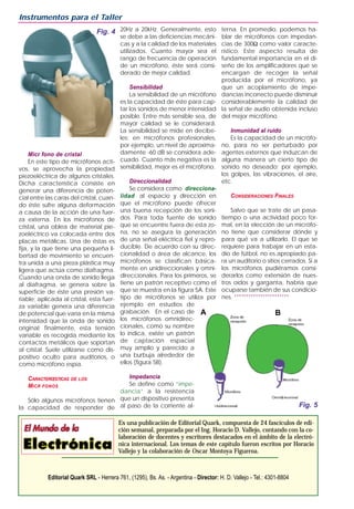 Micr fono de cristal
En este tipo de micrófonos acti-
vos, se aprovecha la propiedad
piezoeléctrica de algunos cristales.
Dicha característica consiste en
generar una diferencia de poten-
cial entre las caras del cristal, cuan-
do éste sufre alguna deformación
a causa de la acción de una fuer-
za externa. En los micrófonos de
cristal, una oblea de material pie-
zoeléctrico va colocada entre dos
placas metálicas. Una de éstas es
fija, y la que tiene una pequeña li-
bertad de movimiento se encuen-
tra unida a una pieza plástica muy
ligera que actúa como diafragma.
Cuando una onda de sonido llega
al diafragma, se genera sobre la
superficie de éste una presión va-
riable; aplicada al cristal, esta fuer-
za variable genera una diferencia
de potencial que varía en la misma
intensidad que la onda de sonido
original; finalmente, esta tensión
variable es recogida mediante los
contactos metálicos que soportan
al cristal. Suele utilizarse como dis-
positivo oculto para auditorios, o
como micrófono espía.
CARACTERŒSTICAS DE LOS
MICR FONOS
Sólo algunos micrófonos tienen
la capacidad de responder de
20Hz a 20kHz. Generalmente, esto
se debe a las deficiencias mecáni-
cas y a la calidad de los materiales
utilizados. Cuanto mayor sea el
rango de frecuencia de operación
de un micrófono, éste será consi-
derado de mejor calidad.
Sensibilidad
La sensibilidad de un micrófono
es la capacidad de éste para cap-
tar los sonidos de menor intensidad
posible. Entre más sensible sea, de
mayor calidad se le considerará.
La sensibilidad se mide en decibe-
les; en micrófonos profesionales,
por ejemplo, un nivel de aproxima-
damente -60 dB se considera ade-
cuado. Cuanto más negativa es la
sensibilidad, mejor es el micrófono.
Direccionalidad
Se considera como direcciona-
lidad al espacio y dirección en
que el micrófono puede ofrecer
una buena recepción de los soni-
dos. Para toda fuente de sonido
que se encuentre fuera de esta zo-
na, no se asegura la generación
de una señal eléctrica fiel y repro-
ducible. De acuerdo con su direc-
cionalidad o área de alcance, los
micrófonos se clasifican básica-
mente en unidireccionales y omni-
direccionales. Para los primeros, se
tiene un patrón receptivo como el
que se muestra en la figura 5A. Este
tipo de micrófonos se utiliza por
ejemplo en estudios de
grabación. En el caso de
los micrófonos omnidirec-
cionales, como su nombre
lo indica, existe un patrón
de captación espacial
muy amplio y parecido a
una burbuja alrededor de
ellos (figura 5B).
Impedancia
Se define como “impe-
dancia” a la resistencia
que un dispositivo presenta
al paso de la corriente al-
terna. En promedio, podemos ha-
blar de micrófonos con impedan-
cias de 300Ω como valor caracte-
rístico. Este aspecto resulta de
fundamental importancia en el di-
seño de los amplificadores que se
encargan de recoger la señal
producida por el micrófono, ya
que un acoplamiento de impe-
dancias incorrecto puede disminuir
considerablemente la calidad de
la señal de audio obtenida incluso
del mejor micrófono.
Inmunidad al ruido
Es la capacidad de un micrófo-
no, para no ser perturbado por
agentes externos que induzcan de
alguna manera un cierto tipo de
sonido no deseado; por ejemplo,
los golpes, las vibraciones, el aire,
etc.
CONSIDERACIONES FINALES
Salvo que se trate de un pasa-
tiempo o una actividad poco for-
mal, en la elección de un micrófo-
no tiene que considerar dónde y
para qué va a utilizarlo. El que se
requiere para trabajar en un esta-
dio de fútbol, no es apropiado pa-
ra un auditorio o sitios cerrados. Si a
los micrófonos pudiéramos consi-
derarlos como extensión de nues-
tros oídos y garganta, habría que
ocuparse también de sus condicio-
nes. ***********************
Instrumentos para el Taller
Es una publicación de Editorial Quark, compuesta de 24 fascículos de edi-
ción semanal, preparada por el Ing. Horacio D. Vallejo, contando con la co-
laboración de docentes y escritores destacados en el ámbito de la electró-
nica internacional. Los temas de este capítulo fueron escritos por Horacio
Vallejo y la colaboración de Oscar Montoya Figueroa.
Editorial Quark SRL - Herrera 761, (1295), Bs. As. - Argentina - Director: H. D. Vallejo - Tel.: 4301-8804
Fig. 4
Fig. 5
A B
 