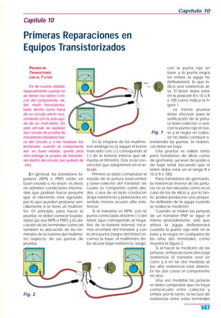 PRUEBA DE
TRANSISTORES
CON EL T STER
Es de mucha utilidad,
especialmente cuando no
se tienen los datos t cni-
cos del componente, sa-
ber medir transistores,
tanto dentro como fuera
de un circuito electr nico,
contando con la sola ayu-
da de un mult metro. En
este art culo se explican
las t cnicas de prueba de
transistores bipolares fue-
ra del circuito y c mo localizar los
terminales cuando el componente
est en buen estado, queda para
otra entrega la prueba de transisto-
res dentro del circuito (sin quitarlo de
ste).
En general, los transistores bi-
polares (NPN o PNP) están en
buen estado o no sirven, es decir,
no admiten condiciones interme-
dias que podrían hacer presumir
que el elemento está agotado,
por lo que pueden probarse sen-
cillamente si se tiene un multíme-
tro. En principio, para hacer la
prueba, se debe conocer la pola-
ridad (ya sea NPN o PNP) y la ubi-
cación de los terminales como así
también la ubicación de los ter-
minales de la batería del multíme-
tro respecto de sus puntas de
prueba.
En la mayoría de los multíme-
tros analógicos (a aguja) el borne
marcado con (+) corresponde al
(–) de la batería interna que ali-
menta el óhmetro. Esta es la con-
vención que adoptamos en el ar-
tículo.
Primero se debe comprobar el
estado de la juntura base-emisor
y base-colector del transistor, las
cuales se comportan como dio-
dos, o sea de un lado conducen
(baja resistencia) y polarizados en
sentido inverso acusan alta resis-
tencia.
Si el transistor es NPN, con la
punta conectada al borne (+) del
téster (que corresponde al nega-
tivo de la batería interna) toca-
mos el emisor del transistor y con
la otra punta (negra del téster) to-
camos la base, el multímetro de-
be acusar baja resistencia, luego,
con la punta roja en
base y la punta negra
en emisor, la aguja no
deflexionará, lo que in-
dica una resistencia al-
ta. El téster debe estar
en la posición R x 10 o R
x 100 como indica la fi-
gura 1.
La misma prueba
debe efectuar para la
verificación de la juntu-
ra base-colector, o sea,
con la punta roja en ba-
se y la negra en colec-
tor no debe conducir e,
invirtiendo las puntas, la resisten-
cia debe ser baja.
Esta prueba es válida tanto
para transistores de silicio como
de germanio, ya sean de poder o
de baja señal (recuerde que el
téster debe estar en el rango R x
10 o R x 100).
Para transistores de germanio,
la resistencia inversa de las juntu-
ras no es tan elevada como en el
caso de los de silicio y, por lo tan-
to, podría producirse una peque-
ña deflexión de la aguja cuando
se realiza la medición.
Cuando se miden las junturas
de un transistor PNP se sigue el
mismo procedimiento, sólo que
ahora la aguja deflexionará
cuando la punta roja esté en la
base y la negra en cualquiera de
los otros dos terminales, como
muestra la figura 2.
Si al hacer la medición de las
junturas, ambas lecturas dan baja
resistencia el transistor está en
corto y si en las dos medidas se
lee alta resistencia está abierto.
En los dos casos el componente
no sirve.
Una vez medidas las junturas
se debe comprobar que no haya
cortocircuito entre colector y
emisor, por lo tanto, la lectura de
resistencia entre estos terminales
Capítulo 10
147
Capítulo 10
Primeras Reparaciones en
Equipos Transistorizados
Fig. 1
Fig. 2
 