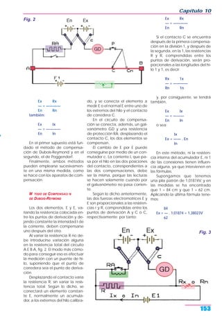 Ex Rx
— = ————
En Rn
también:
Ex Ix
— = ————
En In
En el primer supuesto está fun-
dado el método de compensa-
ción de Dubois-Reymond y en el
segundo, el de Poggendorf.
Finalmente, ambos métodos
pueden emplearse sucesivamen-
te en una misma medida, como
se hace con los aparatos de com-
pensación.
M TODO DE COMPENSACI N
DE DUBOIS-REYMOND
Los dos elementos, E y E, va-
riando la resistencia colocada en-
tre los puntos de derivación y de-
jando constante la intensidad I de
la corriente, deben compensarse
uno después del otro.
Al variar la resistencia R no de-
be introducirse variación alguna
en la resistencia total del circuito
A E B A, fig. 2. El modo más cómo-
do para conseguir eso es efectuar
la medición con un puente de hi-
lo, suponiendo que el punto de
corredera sea el punto de deriva-
ción.
Desplazando el contacto varía
la resistencia R, sin variar la resis-
tencia total. Según lo dicho, se
conectará un elemento constan-
te E, normalmente un acumula-
dor, a los extremos del hilo calibra-
do, y se conecta el elemento a
medir E o el normal E entre uno de
los extremos del hilo y el contacto
de corredera C.
En el circuito de compensa-
ción se conecta, además, un gal-
vanómetro GD y una resistencia
de protección RA; desplazando el
contacto C, los dos elementos se
compensan.
El cambio de E por E puede
conseguirse por medio de un con-
mutador c. La corriente I, que pa-
sa por el hilo en las dos posiciones
del contacto, correspondientes a
las dos compensaciones, debe
ser la misma, porque las lecturas
se hacen solamente cuando por
el galvanómetro no pasa corrien-
te.
Según lo dicho anteriormente,
las dos fuerzas electromotrices E y
E son proporcionales a las resisten-
cias r y R, comprendidas entre los
puntos de derivación A y C o C,
respectivamente; por tanto:
Ex Rx
— = ————
En Rn
Si el contacto C se encuentra
después de la primera compensa-
ción en la división 1, y después de
la segunda, en la 1, las resistencias
R y R, comprendidas entre los
puntos de derivación, serán pro-
porcionales a las longitudes del hi-
lo 1 y 1, es decir:
Rx 1x
— = ————
Rn 1n
y, por consiguiente, se tendrá
también,
Ex Ix
— = ———
En In
o sea:
Ix
Ex = —— . En
In
En este método, ni la resisten-
cia interna del acumulador E, ni 1
de las conexiones tienen influen-
cia alguna, ya que intervienen en
las fórmulas.
Supongamos que tenemos
una pila patrón de 1,01874V, y en
las medidas se ha encontrado
que 1 = 84 cm y que 1 = 62 cm.
Aplicando la última fórmula tene-
mos:
84
Ex = — . 1,01874 = 1,38023V
62
Capítulo 10
153
Fig. 2
Fig. 3
 