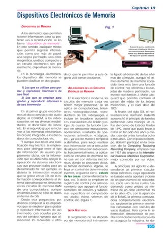DISPOSITIVOS DE MEMORIA
A los elementos que permiten
retener información para su pos-
terior uso o reproducción, se les
llama “dispositivos de memoria”.
En este sentido, cualquier medio
que permita registrar informa-
ción, como una hoja de papel,
una tarjeta perforada, una cinta
magnética, un disco compacto o
un circuito electrónico son, por
ese hecho, dispositivos de memo-
ria.
En la tecnología electrónica,
los dispositivos de memoria se
pueden clasificar en dos grupos:
1) Los que se utilizan para gra-
bar y reproducir informaci n de
uso final.
2) Los que se emplean para
grabar y reproducir informaci n
de uso intermedio.
En el primer grupo encontra-
mos al disco compacto de audio
digital, al CD-ROM, a los video-
cassettes en sus diversas modali-
dades, al disco láser de video,
etc. En el segundo grupo se inclu-
yen a las memorias electrónicas
en circuito integrado, a los discos
duros de computadora, etc.
Y aunque ésta no es una clasi-
ficación muy técnica, la emplea-
mos para distinguir entre el tipo
de información de usuario pro-
piamente dicha, de la informa-
ción que se utiliza para apoyar la
operación de sistemas electróni-
cos que procesan datos para un
determinado fin. Por ejemplo, es
distinta la información musical
que se graba en un CD, de la in-
formación correspondiente al sis-
tema operativo que se almacena
en los circuitos de memoria RAM
de una computadora, aunque
en ambos casos se trate de datos
en forma de bits.
Desde esta perspectiva, po-
dríamos comparar a los dispositi-
vos que se emplean para grabar
y reproducir información de uso
intermedio, con aquellas porcio-
nes del cerebro humano que al-
macenan los recuerdos u otros
datos que le permiten a este ór-
gano vital tomar decisiones.
APLICACIONES DE LOS CIRCUITOS
DIGITALES DE MEMORIA
En la electrónica moderna, los
circuitos de memoria cada vez
tienen mayor presencia. Se los
aplica en computadoras, televi-
sores, videograbadoras, repro-
ductores de CD, videojuegos, e
incluso en lavadoras automáti-
cas, calculadoras de bolsillo y re-
lojes de cuarzo. Su función con-
siste en almacenar instrucciones,
operaciones, resultados de ope-
raciones aritméticas y lógicas,
etc., ya sea de manera temporal
o definitiva, para luego reutilizar
esta información en la ejecución
de alguna instrucción subsecuen-
te. Fundamentalmente, la aplica-
ción de circuitos de memoria tie-
ne que ver con sistemas electró-
nicos donde se procesan datos,
se toman decisiones lógicas, se
lleva un control de determinados
eventos, se guarda cierto estado
de las cosas como referencia fu-
tura, etc. Es decir, se emplean en
registros de control y de almace-
namiento que apoyan el funcio-
namiento de circuitos y subsiste-
mas específicos en computado-
ras, audio, video, sistemas de
control, etc. (figura 1).
NOTA HIST RICA
El surgimiento de los dispositi-
vos de memoria está íntimamen-
te ligado al desarrollo de los siste-
mas de cómputo, aunque el pri-
mer elemento de memoria cono-
cido tenía más bien una función
de control; nos referimos a las tar-
jetas de madera perforadas, un
invento del francés J. Marie Jac-
quard que permitía controlar el
patrón de tejido de los telares
mecánicos, y el cual data de
1805.
A finales del siglo XIX, el nor-
teamericano Hermann Hollerith
aprovechó el principio de tarjetas
perforadas para manejar las ci-
fras del censo de Estados Unidos
de 1890, tarea que pudo llevar a
cabo en tan sólo dos años y me-
dio, cuando antes tomaba ocho
o más años. Con el paso del tiem-
po, Hollerith participó en la crea-
ción de la Computing Tabulating
Recording Company, empresa que
en 1957 dio origen a la Internatio-
nal Business Machines Corporation,
mejor conocida por sus siglas:
IBM.
A principios del siglo XX se de-
sarrollaron las primeras calcula-
doras eléctricas, cuya operación
se basaba en la apertura y cierre
de un gran número de relevado-
res, cada uno de los cuales fun-
cionando como unidad de me-
moria de un dato elemental. Ya
en los años 40’s, con la aparición
de la ENIAC, la primera computa-
dora completamente electróni-
ca, surgieron las primeras memo-
rias construidas con válvulas de
vacío (bulbos). Pero como la in-
formación almacenada se per-
día irremediablemente en cuanto
se apagaba la máquina, los da-
Capítulo 10
155
Dispositivos Electrónicos de Memoria
Fig. 1
 