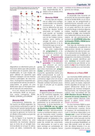 Capítulo 10
157
dispositivos se diseñaron para al-
macenar datos que sólo pueden
ser leídos por el usuario, pero no
modificados, lo cual resulta de
gran utilidad en aparatos que
siempre trabajan con las mismas
rutinas o principios; de esta ma-
nera, el programa requerido pa-
ra la operación de los circuitos in-
volucrados, se graba en una
ROM para que el microprocesa-
dor lo ejecute sin variaciones.
A su vez, dentro de la familia
de memorias ROM se encuen-
tran varias categorías. ROM,
PROM, EEPROM y UV-EPROM.
Memorias ROM
Estrictamente hablando, és-
tas fueron las ROM originales. Su
característica principal es que la
información queda grabada por
medios físicos en la pastilla de sili-
cio (por lo general, en forma de
un diodo conectado a un par de
líneas cruzadas).
En la figura 4 se muestra la
configuración básica de este
elemento de memoria; observe
que se trata de un arreglo resis-
tencia-diodo en el que se alma-
cena un dato, consistente de
una tensión alta o baja
(bit), dependiendo de si
existe o no un diodo entre
ambas líneas.
Memorias PROM
En este tipo de memo-
rias se utiliza una configu-
ración similar a la anterior
(resistencias y diodos),
con la diferencia de que
todos los diodos tienen
asociado un fusible, el
cual puede ser fundido
mediante pulsos eléctri-
cos en las celdas conve-
nientes, para definir el
arreglo de unos y ceros
correspondientes a la in-
formación que va a ser al-
macenada. Ver figura 5.
Por esta capacidad
de programaci n , a ta-
les elementos se les cono-
ce con el nombre de
PROM (Programmable
Read Only Memory o me-
moria de s lo lectura pro-
gramable). Y no obstante
que ofrecen un cierto
grado de flexibilidad, una vez
que estas memorias son progra-
madas su información ya es per-
manente, quedando como una
ROM convencional, lo cual es
una desventaja cuando llega a
cometerse algún error en el pro-
grama o llega a requerirse deter-
minado cambio funcional, pues-
to que el circuito ya no puede
reutilizarse.
Memorias EEPROM
El siguiente paso en el desarro-
llo de las memorias digitales, fue
un elemento capaz de ser pro-
gramado por el usuario, pero con
la posibilidad de modificaciones
posteriores en la información al-
macenada. A dicho elemento se
le llamó EEPROM, por las siglas
de Electrically Eraseable PROM, o
PROM borrable eléctricamente.
Como su nombre lo indica, este ti-
po de memorias están constitui-
das por celdas cuya información
digital puede ser grabada o bo-
rrada por el usuario mediante un
pulso de tensión de característi-
cas adecuadas, lo cual es una
gran ventaja en actividades di-
versas donde se requiere hacer
cambios en los datos o en los pro-
gramas de trabajo.
Memorias UV-EPROM
El desarrollo más reciente en
el terreno de las memorias digita-
les de la familia ROM, es un circui-
to capaz de ser programado y
posteriormente borrado con ex-
trema facilidad, pero no median-
te un pulso eléctrico (lo cual en
ocasiones llega a destruir algunas
celdas, dejando inutilizado por
completo al chip), sino mediante
una radiación intensa de luz ultra-
violeta, de ahí precisamente el
nombre de UV-EPROM (Ultra-Vio-
let Erasable PROM o PROM borra-
ble por ultravioleta).
Este tipo de memorias son las
más empleadas actualmente en
aplicaciones donde se requiere
un dispositivo de sólo lectura, pe-
ro lo suficientemente flexible co-
mo para poder ser modificado el
programa o los datos contenidos.
Usted las puede identificar por
una ventana en la parte supe-
rior, justamente por donde se ex-
pone al chip a las emisiones ultra-
violeta cuando va a ser borrada.
MEMORIAS DE LA FAMILIA RAM
Las memorias ROM satisfacen
una buena parte de las necesi-
dades de tipo informático y elec-
trónico, pero no todas, especial-
mente aquéllas en las que se re-
quiere almacenar datos o un
programa de manera temporal.
Precisamente, las memorias que
cubren esta necesidad son las
RAM (Random Access Memory o
memoria de acceso aleatorio), de
las cuales existen diversas cate-
gorías, a saber: SRAM, DRAM,
VRAM y NOVRAM.
En una memoria RAM es posi-
ble escribir, leer, modificar y bo-
rrar información cuantas veces
se requiera, sin necesidad de re-
currir a técnicas especiales y en
tiempo real , o sea, sin tener que
retirar el circuito para volverlo a
programar, como sucede con las
ROM. La única desventaja deri-
vada de su propia flexibilidad, es
que sólo puede servir de alma-
cén de datos binarios si se en-
cuentra energizada (con su ten-
Fig. 4
Fig. 5
 