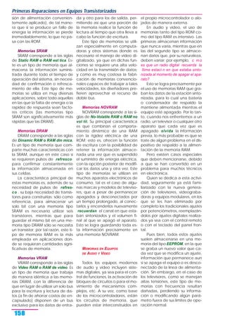sión de alimentación convenien-
temente aplicado), de tal mane-
ra que si se produce un fallo de
energía la información se pierde
irremediablemente, lo que no pa-
sa con las ROM.
Memorias SRAM
SRAM corresponde a las siglas
de Static RAM o RAM est tica. Es-
te es un tipo de memoria que al-
macena la información suminis-
trada durante todo el tiempo de
operación del sistema, sin necesi-
dad de confirmación o refresca-
miento de ella. Este tipo de me-
morias se utiliza en muy diversas
aplicaciones, sobre todo aquellas
en las que la falta de energía o la
rapidez de respuesta sean facto-
res críticos (las memorias tipo
SRAM son significativamente más
rápidas que las DRAM).
Memorias DRAM
DRAM corresponde a las siglas
de Dinamic RAM o RAM din mica.
Es un tipo de memoria que com-
parte muchas características con
la SRAM, aunque en este caso sí
se requieren pulsos de refresco
para confirmar constantemente
la información almacenada en
sus celdas.
La característica principal de
estas memorias es, además de su
necesidad de pulsos de refres-
co , su baja necesidad de transis-
tores para construirlas; sólo como
referencia, para almacenar un
solo bit con una memoria tipo
SRAM es necesario utilizar seis
transistores, mientras que para
guardar el mismo bit en una me-
moria tipo DRAM sólo se necesita
un transistor; por tal razón, este ti-
po de memoria RAM es la más
empleada en aplicaciones don-
de se requieran cantidades signi-
ficativas de memoria.
Memorias VRAM
VRAM corresponde a las siglas
de Video RAM o RAM de video. Es
un tipo de memoria que trabaja
de manera idéntica a las memo-
rias DRAM, con la diferencia de
que en lugar de utilizar un solo bus
para la escritura y lectura de da-
tos (a fin de ahorrar costos de en-
capsulado) disponen de un bus
exclusivo para los datos de entra-
da y otro para los de salida, per-
mitiendo así que una porción de
la memoria realice la función de
lectura al tiempo que otra lleva a
cabo la función de escritura.
Este tipo de memorias se utili-
zan especialmente en computa-
doras y otros sistemas donde es
necesario el manejo de video di-
gitalizado, ya que en dichas fun-
ciones se requiere una alta velo-
cidad en la transmisión de datos;
y como es muy costosa la fabri-
cación de memorias convencio-
nales capaces de trabajar a tales
velocidades, los diseñadores pre-
fieren aprovechar el recurso de
doble bus.
Memorias NOVRAM
NOVRAM corresponde a las si-
glas de No-Volatile RAM o RAM no
vol til. Su principal característica
es que combinan el comporta-
miento dinámico de una RAM
con la rigidez eléctrica de una
ROM; esto es, ofrecen la función
de escritura con la posibilidad de
retener la información almace-
nada una vez que es suspendido
el suministro de energía eléctrica,
con la opción posterior de modifi-
car los datos una y otra vez. Este
tipo de memorias se utilizan en
muchos aparatos electrónicos de
consumo, tal es el caso de algu-
nas marcas y modelos de televiso-
res, que a pesar de permanecer
apagados y desconectados por
un tiempo prolongado, al conec-
tarlos y encenderlos nuevamente
recuerdan el canal en que esta-
ban sintonizados y el volumen fi-
nal al que se apagó el aparato.
Esto se logra guardando toda es-
ta información precisamente en
una memoria NOVRAM.
MEMORIAS EN EQUIPOS
DE AUDIO Y VIDEO
Todos los equipos modernos
de audio y video incluyen siste-
mas digitales, ya sea para el con-
trol de funciones, la activación de
bloques de circuitos o para el mo-
vimiento de mecanismos com-
plejos, etc. A su vez, como base
de los microcontroladores, están
los circuitos de memoria, que
pueden estar interconstruidos en
el propio microcontrolador o alo-
jados de manera externa.
En audio y video, el uso de
memorias tanto del tipo ROM co-
mo del tipo RAM es intensivo. Las
primeras almacenan información
que nunca varía, mientras que en
las del segundo tipo se almace-
nan datos que, por su naturaleza,
deben variar; por ejemplo, c mo
es que un radio digital recuerda la
ltima estaci n en que estaba sinto-
nizada al momento de apagar el apa-
rato?
Esto se logra precisamente por
el uso de memorias RAM que gra-
ban los datos de la estación sinto-
nizada, para lo cual una batería
o condensador de respaldo la
mantiene alimentada mientras el
equipo esté apagado. Por lo tan-
to, cuando nos enfrentemos a un
radio, un televisor o cualquier otro
aparato que cada vez que es
apagado olvida la información
previa, lo más probable es que se
trate de algún problema en el dis-
positivo de respaldo a la alimen-
tación de la memoria RAM.
Pero existen casos especiales
que deben mencionarse, debido
a que se han convertido en un
problema para muchos técnicos
en electrónica.
Quien se dedica a esta activi-
dad, seguramente ya está fami-
liarizado con la nueva genera-
ción de televisores, videograba-
doras y equipos modulares, en los
que se les han eliminado por
completo los tradicionales ajustes
por potenciómetros, reemplazán-
dolos por ajustes digitales realiza-
dos ya sea con el control remoto
o con el teclado del panel fron-
tal.
Pues bien, todos estos ajustes
suelen almacenarse en una me-
moria del tipo EEPROM, en la que
se graba un nuevo valor que ca-
da vez que se modifica un ajuste,
información que permanece aun
si se apaga el equipo o es desco-
nectado de la línea de alimenta-
ción. Sin embargo, en el caso de
los televisores, como se manejan
altas tensiones, este tipo de me-
morias con frecuencia resultan
dañadas, perdiendo su informa-
ción o modificando algún pará-
metro fuera de sus límites de ope-
ración normal.
Primeras Reparaciones en Equipos Transistorizados
158
 