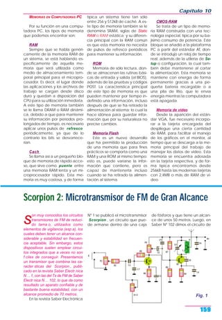 MEMORIAS EN COMPUTADORAS PC
Por su función en una compu-
tadora PC, los tipos de memoria
que podemos encontrar son:
RAM
Siempre que se habla genéri-
camente de la memoria RAM de
un sistema, se está hablando es-
pecíficamente de aquella me-
moria que será utilizada como
medio de almacenamiento tem-
poral principal para el micropro-
cesador. Es decir, el lugar donde
las aplicaciones y los archivos de
trabajo se cargan desde disco
duro y quedan a disposición del
CPU para su utilización inmediata.
A este tipo de memoria también
se le llama DRAM o RAM dinámi-
ca, debido a que para mantener
su información por períodos pro-
longados de tiempo, es necesario
aplicar unos pulsos de refresco
periódicamente, ya que de lo
contrario los bits se desvanece-
rían.
Cach
Se llama así a un pequeño blo-
que de memoria de rápido acce-
so, que sirve como puente entre
una memoria RAM lenta y un mi-
croprocesador rápido. Esta me-
moria es muy costosa, y de forma
típica un sistema tiene tan sólo
entre 256 y 512kB de caché. A es-
te tipo de memoria también se le
denomina SRAM, siglas de Static
RAM o RAM estática; y su diferen-
cia principal con la RAM común
es que esta memoria no necesita
de pulsos de refresco periódicos
para mantener su información.
ROM
Memoria de sólo lectura, don-
de se almacenan las rutinas bási-
cas de entrada y salida (el BIOS),
además de las pruebas y códigos
POST. La característica principal
de este tipo de memoria es que
pueden mantener por tiempo in-
definido una información, incluso
después de que se ha retirado la
alimentación al sistema; lo cual la
hace idónea para guardar infor-
mación que por su naturaleza no
precise cambios.
Memoria Flash
Este es un nuevo desarrollo
que ha permitido la producción
de una memoria que para fines
prácticos se comporta como una
RAM y una ROM al mismo tiempo;
esto es, puede variarse la infor-
mación que contiene, pero es
capaz de mantenerla incluso
cuando se ha retirado la alimen-
tación al sistema.
CMOS-RAM
Se trata de un tipo de memo-
ria RAM construida con una tec-
nología especial, típica por su ba-
jísimo consumo de potencia. Este
bloque se añadió a la plataforma
PC a partir del estándar AT, don-
de se introdujo un reloj de tiempo
real, además de la utilería de Se-
tup o configuración, la cual tam-
bién debe mantenerse al cortar
la alimentación. Esta memoria se
mantiene con energía de forma
permanente gracias a una pe-
queña batería recargable o a
una pila de litio, que le envía
energía mientras la computadora
está apagada.
Memoria de video
Desde la aparición del están-
dar VGA, fue necesario incorpo-
rar a la tarjeta encargada del
despliegue una cierta cantidad
de RAM, para facilitar el manejo
de los gráficos en el monitor, al
tiempo que se descarga a la me-
moria principal del trabajo de
manejar los datos de video. Esta
memoria se encuentra adosada
en la tarjeta respectiva, y de for-
ma típica encontramos desde
256kB hasta las modernas tarjetas
con 2,4MB o más de RAM de vi-
deo.
Capítulo 10
159
Fig. 2
Scorpion 2: Microtransmisor de FM de Gran Alcance
son muy conocidos los circuitos
transmisores de FM de reduci-
do tama o, utilizados como
elementos de vigilancia (esp a), los
cuales deben tener un alcance con-
siderable y estabilidad en frecuen-
cia aceptable. Sin embargo, estos
dispositivos suelen emplear circui-
tos integrados que a veces no son
f ciles de conseguir. Presentamos
un transmisor que combina las ca-
racter sticas del Scorpion , publi-
cado en la revista Saber Electr nica
N… 1, con las del Tx de FM de Saber
Electr nica N… 102, lo que da como
resultado un aparato confiable y de
bastante buena estabilidad, con un
alcance promedio de 70 metros.
En la revista Saber Electrónica
Nº 1 se publicó el microtransmisor
Scorpion , un circuito que pue-
de armarse dentro de una caja
de fósforos y que tiene un alcan-
ce de unos 50 metros. Luego, en
Saber Nº 102 dimos el circuito de
Fig. 1
 