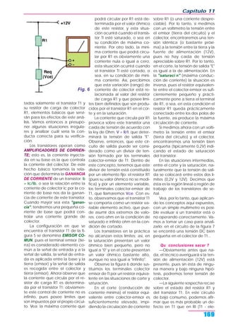 tados solamente el transistor T1 y
su resistor de carga de colector
R1, elementos básicos que servi-
rán para los efectos de este aná-
lisis. Vamos entonces a presupo-
ner algunas situaciones irregula-
res y analizar cuál sería la con-
ducta correcta para su verifica-
ción.
Los transistores operan como
AMPLIFICADORES DE CORRIEN-
TE; esto es, la corriente inyecta-
da en su base es la que controla
la corriente del colector. De este
hecho básico tomamos la rela-
ción que determina la GANANCIA
DE CORRIENTE de un transistor: b
= Ic/Ib, o sea la relación entre la
corriente de colector Ic por la co-
rriente de base nos da la ganan-
cia de corriente de este transistor.
Cuando mayor sea esta "ganan-
cia", tendremos una pequeña co-
rriente de base que podrá con-
trolar una corriente grande de
colector.
La configuración en que se
encuentra el transistor T1 de la fi-
gura 5 se denomina EMISOR CO-
MUN, pues el terminal emisor (tie-
rra) es considerado elemento co-
mún a la señal de entrada y a la
señal de salida, la señal de entra-
da es aplicada entre la base y la
tierra (emisor) y la señal de salida
es recogida entre el colector y
tierra (emisor). Ahora observe que
la corriente que circula por el re-
sistor de carga R1 es determina-
da por el transistor T1; obviamen-
te este control de corriente no es
infinito, pues posee límites que
son impuestos por el propio circui-
to. Vea: la máxima corriente que
podrá circular por R1 está de-
terminada por el valor óhmico
de este resistor, y esta situa-
ción ocurrirá cuando el transis-
tor TI esté saturado, o sea en
su condición de máxima co-
rriente. Por otro lado, la míni-
ma corriente que podrá circu-
lar por R1 es obviamente una
corriente nula o igual a cero,
esta situación ocurrirá cuando
el transistor TI esté cortado, o
sea, en su condición de míni-
ma corriente. Así, percibimos
que esta variación (rango) de
corriente de colector está re-
lacionada al valor del resistor
de carga R1 y que posee lími-
tes bien definidos que son produ-
cidos por el transistor R1 en el cor-
te y en la saturación.
La corriente que circula por R1
provoca sobre este transistor una
caída de tensión de acuerdo con
la ley de Ohm: V = R/I, que deter-
minará la tensión de salida "E".
Observe, entonces, que este cir-
cuito de salida puede ser consi-
derado como un divisor de ten-
sión formado por los terminales
colector-emisor de T1. Dentro de
este concepto, tenemos que este
divisor de tensión está constituido
por un elemento fijo: el resistor R1
(pues su valor óhmico no se modi-
fica) y por un elemento variable,
los terminales colector-emisor de
T1, que llamaremos Vce. Con es-
to, observamos que el transistor T1
se comporta como un resistor va-
riable elemento activo, que pue-
de asumir dos extremos de valo-
res: cero ohm en la condición de
saturado e infinito ohm en la con-
dición de cortado.
Los transistores en la práctica
no alcanzan estos límites; así, en
la saturación presentan un valor
óhmico bien pequeño, pero no
igual a "0" y en el corte presentan
un valor óhmico bastante alto,
aunque no sea igual a "infinito".
Observe la figura 6 donde sus-
tituimos los terminales colector
emisor de TI por un resistor equiva-
lente en las situaciones de corte y
saturación.
En el corte (conducción de
corriente mínima) el resistor equi-
valente entre colector-emisor es
suficientemente elevado, impi-
diendo la circulación de corriente
sobre R1 (o una corriente despre-
ciable). Por lo tanto, si medimos
con un voltímetro la tensión entre
el emisor (tierra del circuito) y el
colector, encontraremos una ten-
sión idéntica (o bastante próxi-
ma) a la tensión entre la tierra y la
fuente de alimentación (12V),
pues no hay caída de tensión
apreciable sobre R1. Por lo tanto,
en el corte, la tensión de salida "E"
es igual a la de alimentación. En
la "saturaci n" (máxima conduc-
ción de corriente) la situación es
inversa, pues el resistor equivalen-
te entre el colector-emisor es sufi-
cientemente pequeño y prácti-
camente pone a tierra el terminal
de R1, o sea, en esta condición el
resistor R1 queda prácticamente
conectado entre los dos polos de
la fuente, así produce la máxima
circulación de corriente.
Si medimos ahora con un voltí-
metro la tensión entre el emisor
(tierra del circuito) y el colector,
encontraremos una tensión bien
pequeña (típicamente 0,2V) indi-
cando el estado de saturación
del transistor.
En las situaciones intermedias,
entre el corte y la saturación, na-
turalmente que la tensión de sali-
da se colocará entre estos dos lí-
mites (0,2V y 12V). Decimos que
ésta es la región lineal o región de
trabajo de los transistores de se-
ñal.
Vea, por lo tanto, que aplican-
do los conceptos aquí expuestos,
con un simple multímetro es posi-
ble evaluar si un transistor está o
no operando correctamente. Va-
mos a tomar un caso para anali-
zarlo: en el circuito de la figura 7
se encontró una tensión DC bien
pequeña en el colector de T1...
Qu conclusiones sacar ?
—Obviamente antes que na-
da, el técnico averiguará si la ten-
sión de alimentación (12V) está
presente, pues sin ésta de ningu-
na manera y bajo ninguna hipó-
tesis, podremos tener tensión de
colector.
—La siguiente sospecha recae
sobre el estado del resistor R1 y
del transistor T1. En este circuito
de bajo consumo, podemos afir-
mar que es más probable un de-
fecto en T1 que en RI (T1 - ele-
Capítulo 11
169
Fig. 6
 
