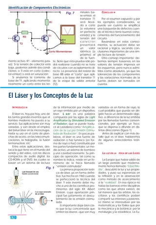 INTRODUCCI N
El láser es, hoy por hoy, uno de
los tantos grandes inventos que el
hombre moderno ha puesto a su
servicio. Sus aplicaciones son muy
variadas, y van desde el empleo
del bisturí láser en la microcirugía,
hasta su uso en el corte de plan-
chas de acero, en las telecomuni-
caciones, la holografía, la fusión
termonuclear, etc.
Entre estas aplicaciones, des-
taca la que tiene en el mundo del
sonido y del video, con los discos
compactos de audio digital, los
CD-ROMs y el DVD, los cuales se
basan en un sistema de lectura
de la información por medio de
un rayo emitido por un dispositivo
láser. L ser es una palabra
compuesta por las siglas de Light
Amplification by Stimulated Emission
of Radiation, que se puede tradu-
cir al castellano como “Amplifica-
ción de la Luz por Emisión Estimu-
lada de Radiación”. En pocas pa-
labras, el láser es una fuente de
radiación o haz lumínico (en for-
ma de rayo o haz) constituido por
tres partes fundamentales: un me-
dio activo, un sistema de bombeo
y una cavidad resonante. Su prin-
cipio de operación, tal como su
nombre lo indica, reside en un fe-
nómeno de la física llamado
“emisión estimulada”.
La primera proposición teóri-
ca de láser, ya en forma defini-
tiva, fue hecha en 1960 cuando
se perfeccionó la técnica del
láser. Y este invento debe mu-
cho a uno de los científicos pro-
minentes del siglo XX: Albert
Einstein, cuya aportación prin-
cipal fue justamente el descu-
brimiento de la emisión estimu-
lada.
Es importante dejar bien cla-
ro que la luz concentrada que
emiten los láseres –que son muy
variados- es en forma de rayo, lo
cual posibilita que pueda ser diri-
gido hacia un determinado obje-
tivo, a diferencia de la luz emitida
por las llamadas fuentes conven-
cionales, por ejemplo un foco,
que se dispersa o difunde en dis-
tintas direcciones (figura 1).
Antes de explicar con más de-
talle qué es el láser, hablaremos
de algunos antecedentes teóri-
cos.
LA LUZ EN LA POCA DE LAS LUCES
La Europa que había salido de
un largo período que moderna-
mente hemos llamado “Edad Me-
dia”, descubrió la luz y sus propie-
dades, y puso sus esperanzas en
la reflexión y en la observación
como método de acercamiento
a la “realidad”. En esa época no
había las barreras entre disciplinas
como las que ahora existen, de
tal manera que los artistas, los es-
critores y los científicos podían
compartir sus intereses y pasiones.
Lo mismo se interesaban por las
matemáticas y los fósiles que por
la mecánica y la botánica; por la
metalurgia y la estadística. La Eu-
mento activo, R1 - elemento pasi-
vo). Si la tensión de colector está
baja, podemos admitir dos condi-
ciones; o TI está en corto (colec-
tor-emisor) o está en saturación.
Si anulamos la corriente de
base de T1, aplicando momentá-
neamente un corto entre los ter-
minales ba-
se-emisor, el
transistor T1
será lleva-
do a corte
(si estuviera
en perfecto
estado) y la
tensión del
c o l e c t o r
presentará
un valor
idéntico (o
próximo) al
de la fuen-
te. Note que esta prueba sólo po-
drá realizarse cuando no se trate
de circuitos con acoplamiento di-
recto. La presencia del resistor de
base RB aísla el "corto" que apli-
camos a la base del transistor T1
de la etapa de salida anterior
(T2).
CONCLUSI N
Por el resumen expuesto y por
los ejemplos considerados, se
puede ver cuánto se simplifica
una búsqueda de defectos cuan-
do el técnico tiene buenos cono-
cimientos del funcionamiento del
circuito.
Basándose en estos conoci-
mientos, su actuación debe ser
racional y lógica, sacando con-
clusiones importantes de una sim-
ple lectura de tensión.
Otro consejo importante: de-
bemos siempre basarnos en los
valores de tensión impresos en
los esquemas, pero nunca admi-
tirlos como absolutos, ya que las
tolerancias de los componentes
y las variaciones normales de la
fuente deben ser tomados en
cuenta.
Identificación de Componentes Electrónicos
170
Fig. 7
El Láser y los Conceptos de la Luz
Fig. 1
 
