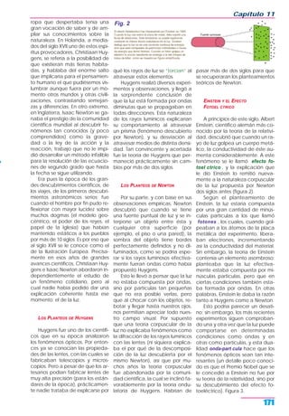 ropa que despertaba tenía una
gran vocación de saber y de am-
pliar sus conocimientos sobre la
naturaleza. En Holanda, a media-
dos del siglo XVII uno de estos espí-
ritus provocadores, Christiaan Huy-
gens, se refería a la posibilidad de
que existieran más tierras habita-
das, y hablaba del enorme salto
que implicaría para el pensamien-
to humano el que pudiésemos vis-
lumbrar aunque fuera por un mo-
mento otros mundos y otras civili-
zaciones, contrastando semejan-
zas y diferencias. En otro extremo,
en Inglaterra, Isaac Newton se ga-
naba el prestigio de la comunidad
científica mundial al descubrir fe-
nómenos tan conocidos (y poco
comprendidos) como la grave-
dad o la ley de la acción y la
reacción, trabajo que no le impi-
dió desarrollar un método infalible
para la resolución de las ecuacio-
nes de segundo grado que hasta
la fecha se sigue utilizando.
Era pues la época de los gran-
des descubrimientos científicos, de
los viajes, de los primeros descubri-
mientos astronómicos serios; fue
cuando el hombre por fin pudo re-
flexionar con mayor lucidez sobre
muchos dogmas (el modelo geo-
céntrico, el poder de los reyes, el
papel de la Iglesia) que habían
mantenido estáticos a los pueblos
por más de 10 siglos. Es por eso que
al siglo XVII se le conoce como el
de la Ilustración Europea. Precisa-
mente en esos años de grandes
avances científicos, Christiaan Huy-
gens e Isaac Newton abordaron in-
dependientemente el estudio de
un fenómeno cotidiano, pero al
cual nadie había podido dar una
explicación coherente hasta ese
momento: el de la luz.
LOS PLANTEOS DE HUYGENS
Huygens fue uno de los científi-
cos que en su época analizaron
los fenómenos ópticos. Por enton-
ces ya se conocían las propieda-
des de las lentes, con las cuales se
fabricaban telescopios y micros-
copios. Pero a pesar de que los ar-
tesanos podían fabricar lentes de
muy alta precisión (para los están-
dares de la época), prácticamen-
te nadie trataba de explicarse por
qué los rayos de luz se “torcían” al
atravesar estos elementos.
Huygens realizó diversos experi-
mentos y observaciones, y llegó a
la sorprendente conclusión de
que la luz está formada por ondas
diminutas que se propagaban en
todas direcciones. Esta naturaleza
de los rayos lumínicos explicarían
su comportamiento al atravesar
un prisma (fenómeno descubierto
por Newton), y su desviación al
atravesar medios de distinta densi-
dad. Tan convincente y acertada
fue la teoría de Huygens que per-
maneció prácticamente sin cam-
bios por más de dos siglos.
LOS PLANTEOS DE NEWTON
Por su parte, y con base en sus
observaciones empíricas, Newton
descubrió que cuando se tiene
una fuente puntual de luz y se in-
terpone un objeto entre ésta y
cualquier otra superficie (por
ejemplo, el piso o una pared), la
sombra del objeto tiene bordes
perfectamente definidos y no di-
fuminados, como se podría espe-
rar si los rayos luminosos efectiva-
mente fueran ondas como había
propuesto Huygens.
Esto le llevó a pensar que la luz
no estaba compuesta por ondas,
sino por partículas tan pequeñas
que no era posible verlas, pero
que al chocar con los objetos, re-
botar y llegar hasta nuestros ojos,
nos permitían apreciar todo nues-
tro campo visual. Por supuesto
que una teoría corpuscular de la
luz no explicaba fenómenos como
la difracción de los rayos lumínicos
con las lentes (ni siquiera explica-
ba el por qué de la descomposi-
ción de la luz descubierta por el
mismo Newton), así que por mu-
chos años la teoría corpuscular
fue abandonada por la comuni-
dad científica, la cual se inclinó fa-
vorablemente por la teoría ondu-
latoria de Huygens. Habrían de
pasar más de dos siglos para que
se recuperaran los planteamientos
teóricos de Newton.
EINSTEIN Y EL EFECTO
FOTOEL CTRICO
A principios de este siglo, Albert
Einstein, científico alemán más co-
nocido por la teoría de la relativi-
dad, descubrió que cuando un ra-
yo de luz golpea un cuerpo metá-
lico, la conductividad de éste au-
menta considerablemente. A este
fenómeno se le llamó efecto fo-
toel ctrico , y la explicación que
le dio Einstein lo remitió nueva-
mente a la naturaleza corpuscular
de la luz propuesta por Newton
dos siglos antes (figura 2).
Según el planteamiento de
Einstein, la luz estaría compuesta
por una gran cantidad de minús-
culas partículas a los que llamó
fotones , los cuales, cuando gol-
peaban a los átomos de la placa
metálica del experimento, libera-
ban electrones, incrementando
así la conductividad del material.
Sin embargo, la teoría de Einstein
contenía un elemento asombroso:
planteaba que la luz efectiva-
mente estaba compuesta por mi-
núsculas partículas, pero que en
ciertas condiciones también esta-
ba formada por ondas. En otras
palabras, Einstein le daba la razón
tanto a Huygens como a Newton.
Esto podría parecer un desati-
no; sin embargo, los más recientes
experimentos siguen comproban-
do una y otra vez que la luz puede
comportarse en determinadas
condiciones como ondas y en
otras como partículas, y esta dua-
lidad onda-part cula hace que los
fenómenos ópticos sean tan inte-
resantes (un detalle poco conoci-
do es que el Premio Nobel que se
le concedió a Einstein no fue por
su teoría de la relatividad, sino por
su descubrimiento del efecto fo-
toeléctrico). Figura 3.
Capítulo 11
171
Fig. 2
 