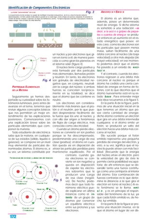 PARTŒCULAS ELEMENTALES
DE LA MATERIA
Seguramente ya hemos des-
pertado su curiosidad sobre los fe-
nómenos luminosos, pero antes de
avanzar en el tema, tenemos que
revisar algunos conceptos básicos
que nos permitirán un mejor en-
tendimiento de las explicaciones
posteriores. Comenzaremos con
una explicación breve sobre las
partículas elementales que com-
ponen la materia.
Todo estudiante de electrónica
sabe que la materia, en cualquie-
ra de sus estados (sólido, líquido o
gaseoso), se compone en un nivel
muy elemental de partículas de-
nominadas átomos. El átomo es, a
su vez, un sistema constituido por
un núcleo y por electrones que gi-
ran en torno a él, de manera pare-
cida a como giran los planetas en
el sistema solar (figura 4).
El núcleo tiene carga positiva y
está formado por dos partículas
más elementales, llamadas protón
y neutrón. En tanto, los electrones
son gránulos de electricidad ne-
gativa que, en conjunto, neutrali-
zan la carga del núcleo; si ambas
fuerzas se cancelan recíproca-
mente en su totalidad, se dice
que el átomo que las contiene es
neutro.
Los electrones son considera-
blemente más livianos que el pro-
tón o el neutrón, por lo que pue-
den desprenderse fácilmente de
la fuerza que los une al núcleo, y
con ello dar origen a fenómenos
de flujos de carga eléctrica, más
conocida como electricidad.
Cuando un átomo pierde elec-
trones se convierte en ion positivo
porque se ha descompensado,
predominando una carga de esa
clase (positiva); el átomo en cues-
tión queda así en disposición de
atraer las partículas perdidas para
mantenerse equilibrado. Por el
contrario, cuando ga-
na electrones se con-
vierte en ion negativo y
queda en disposición
de expeler los electro-
nes sobrantes que le
producen una carga
de esa clase (negati-
va). De hecho, pode-
mos decir que todo fe-
nómeno eléctrico pue-
de explicarse en última
instancia como el in-
tento de un grupo de
átomos por conservar
un equilibrio eléctrico
entre sus protones y sus
electrones.
ABSORCI N Y EMISI N
El átomo es un sistema que,
además, posee un determinado
nivel de energía. Si dicho sistema
es sometido a una radiación —es
decir, a la acci n o golpeo de paque-
tes o cuantos de energ a- se produ-
ce entonces un aumento en el es-
tado energético que posee; en
este caso, como los electrones son
las partículas que poseen menos
masa, saltan fácilmente de una
órbita cercana al núcleo (de baja
velocidad) a otra más alejada (de
mayor velocidad); en ese momen-
to podemos decir que el átomo
ha pasado a un estado de exci-
taci n .
Y al contrario, cuando los elec-
trones regresan a una órbita más
cercana al núcleo es porque el
átomo ha cedido una cierta can-
tidad de energía en forma de fo-
tones, con lo que decimos que el
átomo nuevamente está en su es-
tado base . Para entender mejor
esta idea recurramos a la figura 5.
En la parte A de la figura, parti-
mos de una situación inicial en la
que tenemos un átomo que po-
see cierta cantidad de energía;
dicho átomo contiene un electrón
que gira en una órbita intermedia
cualquiera; si el átomo emite un
fotón, se producirá un salto del
electrón hacia una órbita más cer-
cana al núcleo.
Ello sucede porque el fotón
emitido representa una pequeña
pérdida de energía del electrón, y
esto, a su vez, significa que el nú-
cleo lo puede atraer con más faci-
lidad. (Recuerde que la energía
del núcleo atrae el electrón, pero
la velocidad de giro de éste le
permite cierta posibilidad escapa-
toria; de ahí entonces que se de-
sarrolle tanto una fuerza centrífu-
ga como una centrípeta al interior
del átomo. Esta combinación de
fuerzas contrarias es lo que deter-
mina la distancia a la que gira el
electrón en torno al núcleo.) A es-
te fenómeno se le llama emi-
si n , y es en principio el respon-
sable del fenómeno de la luz, ya
que cada fotón emitido es, de he-
cho, luz emitida.
En la parte B de la figura se pre-
senta una situación inversa, en la
que el átomo en lugar de ver dis-
Identificación de Componentes Electrónicos
172
Fig. 3
Fig. 5
Fig. 4
 