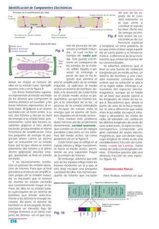deber ser mayor al número de
ellos en su estado base. Ejemplifi-
quemos esto con la figura 8.
Las líneas horizontales superio-
res representan al estado excitado
de los átomos que componen al
sistema atómico en cuestión, y las
líneas inferiores representan al es-
tado base. Al golpear a un átomo
excitado con un fotón emite, a su
vez, dos fotones y decae su nivel
de energía a su estado base; pos-
teriormente, estos dos fotones re-
sultantes golpean a otro átomo
excitado, produciéndose el mismo
fenómeno de amplificación. Estos
tres paquetes de energía se pro-
yectan ahora contra un átomo
que se encuentra en su estado
base, por lo que ahora se emiten
solamente dos fotones y el último
átomo golpeado absorbe ener-
gía, quedando al final en estado
excitado.
Y así sucesivamente, tendre-
mos un proceso de emisión-absor-
ción de fotones. Para que al final
prevalezca el efecto de amplifica-
ción propio de la emisión induci-
da, es necesario que el número
de átomos en estado excitado
sea constantemente mayor al nú-
mero de ellos en su estado base,
lo cual requiere de un sistema de
bombeo que brinde selectiva-
mente a los átomos la energía ne-
cesaria. Así pues, el sistema de
bombeo es el encargado de pro-
porcionar un elevado flujo de
energía (fotones) a un cierto con-
junto de átomos –en el que ocu-
rren los procesos de ab-
sorción y emisión induci-
da-, el cual recibe el
nombre de medio acti-
vo . Este puede encon-
trarse en cualquiera de
los estados de la mate-
ria: sólido, líquido o ga-
seoso; sin embargo, a
pesar de que se ha lo-
grado que persista el
efecto amplificador de la emisión
inducida, al aplicarse al medio
activo un sistema de bombeo, de-
bido a la duración de cada fotón
en el citado medio activo es pe-
queñísima –ya que los fotones via-
jan a la velocidad de la luz-, el
proceso de la emisión estimulada
es incapaz de extraer toda la
energía que el sistema de bom-
beo deposita en el medio activo.
Para resolver este problema
debe hacerse uso de un elemento
denominado cavidad resonante ,
que consiste en un par de espejos
paralelos colocados en los extre-
mos del medio activo, tal como
podemos ver en la figura 9.
Cada fotón que se refleja en el
espejo rebota y dirige nuevamen-
te hacia el medio activo, permi-
tiendo así una expansión mayor
de la emisión de fotones.
Sin embargo, advierta que sólo
uno de los espejos refleja todos los
fotones incidentes en él y que el
otro deja escapar una pequeña
cantidad de ellos. Este número pe-
queño de fotones que escapan
de uno de los es-
pejos de la cavi-
dad resonante, es
lo que viene a
constituir el rayo de
luz láser. Dicho haz
de energía así emi-
tido posee las ca-
racterísticas de co-
herencia espacial
y temporal; en otras palabras, la
luz que emite el láser surge a partir
de un cierto punto y es monocro-
mática, a diferencia de la luz inco-
herente que emiten las fuentes de
luz convencionales.
Ya sabemos entonces que el
láser es una fuente de radiación
integrada por un medio activo, un
sistema de bombeo y una cavi-
dad resonante; conviene ahora
aclarar que la radiación se ubica
en la región visible, infrarroja o ul-
travioleta del espectro electro-
magnético, aunque ya se habla
de un láser que puede operar a
las longitudes de onda de los ra-
yos X. Recordemos que, desde el
punto de vista de la física moder-
na, la única diferencia que existe
entre la luz visible, los rayos X, infra-
rrojos y ultravioleta, las ondas de
radio, de televisión, etc. estriba en
las distintas longitudes de onda de
esas radiaciones. El espectro elec-
tromagnético comprende una
gran variedad de ondas electro-
magnéticas, que van desde rayos
cuya longitud de onda es de una
cienbillonésima fracción de centí-
metro —como los c smicos-, hasta
ondas de radio con longitudes infi-
nitas. El hombre percibe sólo una
diminuta fracción de este espec-
tro (figura 10).
CONSIDERACIONES FINALES
Para finalizar, insistimos en que
Identificación de Componentes Electrónicos
174
Fig. 8
Fig. 9
Fig. 10
 