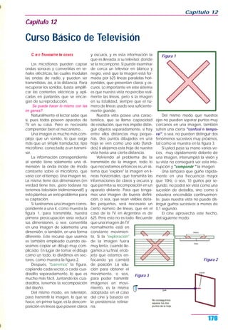 C M O TRANSMITIR IM GENES
Los micrófonos pueden captar
ondas sonoras y convertirlas en se-
ñales eléctricas, las cuales modulan
las ondas de radio y pueden ser
transmitidas, así, a la distancia. Para
recuperar los sonidos, basta amplifi-
car las corrientes eléctricas y apli-
carlas en parlantes que se encar-
gan de su reproducción.
Se puede hacer lo mismo con las
im genes?
Naturalmente el lector sabe que
sí, pues todos poseen aparatos de
TV en su casa. Pero es necesario
comprender bien el mecanismo...
Una imagen es mucho más com-
pleja que un sonido, lo que exige
más que un simple transductor, tipo
micrófono, conectado a un transmi-
sor.
La información correspondiente
al sonido tiene solamente una di-
mensión: la onda incide de modo
constante sobre el micrófono, que
varía con el tiempo. Una imagen no.
La misma tiene dos dimensiones (en
verdad tiene tres, ¡pero todavía no
tenemos televisión tridimensional!) y
esto plantea un serio problema para
su captación.
Si tuviéramos una imagen corres-
pondiente a una X, como muestra la
figura 1, para transmitirla, nuestra
primera preocupación sería reducir
sus dimensiones, o sea: convertirla
en una imagen de solamente una
dimensión, o también, en una forma
diferente. Este recurso que usamos
es también empleado cuando de-
seamos copiar un dibujo muy com-
plicado. En lugar de tomar el dibujo
como un todo, lo dividimos en sec-
tores, como muestra la figura 2.
Después, "barremos" la figura,
copiando cada sector, o cada cua-
dradito separadamente, lo que es
mucho más fácil. Juntando los cua-
draditos, tenemos la recomposición
del diseño.
Del mismo modo, en televisión,
para transmitir la imagen, lo que se
hace, en primer lugar, es la descom-
posición en líneas que poseen claros
y oscuros, y es esta información la
que es llevada a su televisor, donde
se la recompone. Si puede examinar
de cerca un televisor en blanco y
negro, verá que la imagen está for-
mada por 625 líneas paralelas hori-
zontales, que presentan claros y os-
curos. Lo importante en este sistema
es que nuestra vista no percibe real-
mente las líneas, pero sí la imagen
en su totalidad, siempre que el nú-
mero de líneas usado sea suficiente-
mente grande.
Nuestra vista posee una carac-
terística, que se llama capacidad
de resolución, que nos impide distin-
guir objetos separadamente, si hay
entre ellos distancias muy peque-
ñas. Dos puntos dibujados en una
hoja se ven como uno solo (fundi-
dos) si alejamos esta hoja de nuestra
vista hasta una cierta distancia.
Volviendo al problema de la
transmisión de la imagen, todo lo
que necesitamos entonces es un sis-
tema que "explore" la imagen en lí-
neas horizontales, que transmita las
informaciones de claros y oscuros y
que permita su recomposición en un
aparato distante. Para que tenga-
mos una imagen de buena defini-
ción, o sea, que sean visibles deta-
lles pequeños, será necesario un
cierto número de líneas, que en el
caso de la TV en Argentina es de
625. Pero esto no es todo. Recuerde
que una imagen de TV
normalmente está en
constante movimien-
to. Si la "exploración"
de la imagen fuera
muy lenta, cuando lle-
gamos a su final, el ob-
jeto que estamos en-
focando ya cambió
de posición. La solu-
ción para obtener el
movimiento, o sea,
para poder transmitir
imágenes en movi-
miento, es la misma
adoptada en el caso
del cine y basada en
la persistencia retinia-
na.
Del mismo modo que nuestros
ojos no pueden separar puntos muy
cercanos en una imagen, también
sufren una cierta "confusi n tempo-
ral", o sea, no pueden distinguir dos
fenómenos sucesivos muy próximos,
tal como se muestra en la figura 3.
Si usted pasa su mano varias ve-
ces, muy rápidamente delante de
una imagen, interrumpirá la visión y
su vista no conseguirá ver esta inte-
rrupción y "compondr " la imagen.
Una lámpara que guiñe rápida-
mente en una frecuencia mayor
que 10Hz, o sea, 10 guiños por se-
gundo, no podrá ser vista como una
sucesión de destellos, sino como si
estuviera encendida continuamen-
te, pues nuestra vista no puede dis-
tinguir guiños sucesivos a menos de
0,1 segundo.
El cine aprovecha este hecho,
del siguiente modo:
Capítulo 12
179
Capítulo 12
Curso Básico de Televisión
Figura 1
Figura 2
Figura 3
 