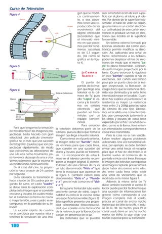 Para que tengamos la sensación
de movimiento en las imágenes pro-
yectadas, basta hacerlo con gran
velocidad. Una película cinemato-
gráfica no es más que una sucesión
de fotografías (quietas) que son pro-
yectadas rápidamente, de modo
que percibimos las alteraciones de
una a la otra como movimiento, pe-
ro no vemos el pasaje de una a otra.
Vemos solamente que la escena se
va modificando continuamente.
En el caso del cine, la proyec-
ción se hace a razón de 24 cuadros
por segundo.
En la televisión, la transmisión se
hace a razón de 50 cuadros por se-
gundo. En suma, en cada "cuadro"
se debe tener la exploración com-
pleta de la imagen que se convierte
en claros y oscuros, los cuales modu-
lan el transmisor en forma de menor
o mayor tensión, y ese cuadro es re-
compuesto en la pantalla de su te-
levisor.
La sucesión rápida de cuadros
no es percibida por nuestra vista y
tenemos la sensación de una ima-
gen que se modifi-
ca continuamen-
te, o sea, pode-
mos tener una re-
producción de los
movimientos del
objeto enfocado
(recordemos que
el intervalo míni-
mo en que pode-
mos percibir fenó-
menos sucesivos
es de 0,1 segun-
do, (tal como se
grafica en la figu-
ra 4).
LA C MARA DE
TELEVISI N
El punto de
partida de la ima-
gen que llega a su
televisor es la cá-
mara de TV, pues
ella "capta" la es-
cena y la transfor-
ma en señales
eléctricas que
pueden ser trans-
mitidas por un
equipo conven-
cional.
Para entender
la televisión debemos partir de la
cámara, pues es ella la que forma la
imagen que llega a nuestro televisor.
Como vimos en el punto anterior,
la imagen debe ser "barrida", dividi-
da en líneas para que cada línea,
que consiste en una sucesión de
claros y oscuros, pueda ser transmiti-
da. La recomposición de estas lí-
neas en el televisor permite recom-
poner la imagen original. El elemen-
to básico de una cámara de TV es
un tubo denominado "Vidic n" que
tiene la estructura que aparece en
la figura 5. (También existen otros
denominados "Ortic n" y "Plumbi-
c n", pero el más común es el "Vidi-
c n".)
En la parte frontal del tubo existe
una lente común de vidrio, cuya fi-
nalidad es enfocar la escena sobre
una superficie fotosensible (figura 6).
Esta superficie presenta una propie-
dad denominada fotoconductivi-
dad, que consiste en la disminución
de la resistencia por la liberación de
cargas en presencia de la luz.
Los materiales que se pueden
usar en la fabricación de esta super-
ficie son el plomo, el telurio y el sele-
nio. Por detrás de la superficie foto-
sensible, el tubo de vidrio se prolon-
ga y termina en un cañón electróni-
co. La finalidad de este cañón elec-
trónico es producir un haz de elec-
trones que incidirá en la superficie
fotosensible.
Un sistema externo formado por
bobinas alrededor del cañón elec-
trónico permite modificar su direc-
ción. Así, aplicando una señal de
forma determinada a las bobinas,
podemos desplazar el haz de elec-
trones de modo que el mismo "ba-
rra" la placa fotosensible, exploran-
do así la imagen proyectada por la
lente. Ocurre entonces lo siguiente
en este "barrido": cuando el haz de
electrones del cañón electrónico
pasa por un punto claro de la ima-
gen proyectada, la liberación de
cargas hace que la resistencia obte-
nida sea disminuida y la señal tiene
intensidad mayor en la salida. Cuan-
do el haz explora un punto oscuro la
resistencia es mayor. La resistencia
varía entre 2 y 20MΩ para los tubos
de cámara de este tipo. Obtene-
mos en la salida una corriente varia-
ble, que corresponde justamente a
los claros y oscuros de cada línea
explorada por el haz. La señal de vi-
deo, como se la llama, tiene enton-
ces intensidades correspondientes a
cada línea transmitida.
Pero la cosa no es tan sencilla.
Faltan resolver algunos problemas
adicionales. Una vez transmitida la lí-
nea, por ejemplo, se debe también
enviar una señal hacia el receptor
para que el haz de electrones o el
barrido vuelva al comienzo de la
pantalla e inicie otra línea. Para que
la imagen del televisor corresponda
a la imagen captada por la cámara
debe haber sincronismo entre ellas.
Así, entre cada línea debe existir
una señal de sincronismo que es
mostrada en la misma figura 7.
Además la misma señal de TV
debe también transmitir el sonido. El
lector puede percibir fácilmente que
una sucesión de informaciones tan
grande como corresponde a una
imagen completa más el sonido,
precisa un canal de ancho mucho
mayor que los 5kHz de la AM, o inclu-
so de la FM. De hecho, para TV el
canal usado tiene un ancho mucho
mayor, de 6MHz, lo que exige una
banda especial para su transmisión.
Curso de Televisión
180
Figura 4
Figura 5
Figura 6
 