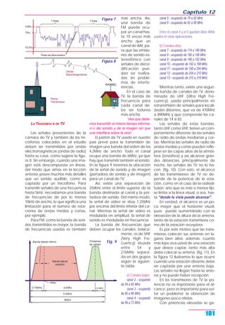 LA TRANSMISI N DE TV
Las señales provenientes de la
cámara de TV y también de los mi-
crófonos colocados en el estudio
deben ser transmitidas por ondas
electromagnéticas (ondas de radio)
hasta su casa, como sugiere la figu-
ra 8. Sin embargo, cuando una ima-
gen está descompuesta en líneas,
del modo que vimos en la lección
anterior, posee muchos más detalles
que un sonido audible, como es
captado por un micrófono. Para
transmitir señales de una frecuencia
hasta 5kHz, necesitamos una banda
de frecuencias de por lo menos
10kHz de ancho, lo que significa una
limitación para el número de esta-
ciones de ondas medias y cortas,
por ejemplo.
Para FM, como la banda de soni-
dos transmitidos es mayor, la banda
de frecuencias usadas es también
más ancha. Así,
una banda de
FM puede ocu-
par un canal has-
ta 10 veces más
ancho que un
canal de AM, pa-
ra que las emisio-
nes de sonido es-
tereofónico con
señales de deco-
dificación pue-
dan ser realiza-
das sin proble-
mas de interfe-
rencias.
En el caso de
TV, la banda de
frecuencia para
cada canal de-
be ser todavía
más ancha.
`Vea que debe-
mos transmitir al mismo tiempo informa-
ci n del sonido y de la imagen sin que
una interfiera sobre la otra!
El patrón de TV usado en nuestro
país prevé para la transmisión de
imagen una banda del orden de los
4,2MHz de ancho. Todo el canal
ocupa una banda de 6MHz, ya que
hay que transmitir también el sonido.
En la figura 9 tenemos la ubicación
de la señal de sonido y de imagen
(portadora de sonido y de imagen)
para un canal de TV.
Así, existe una separación de
250kHz entre el límite superior de la
banda destinada al canal y la por-
tadora de sonido. Del mismo modo,
la señal de video se sitúa 1,25MHz
por encima del límite inferior del ca-
nal. Mientras la señal de video es
modulada en amplitud, la señal de
sonido es modulada en frecuencia.
La banda de frecuencias que
deben ocupar los canales, básica-
mente, es de VHF
(Very High Fre-
cuency) situada
entre 54 y
216MHz separa-
da en dos grupos
según la siguien-
te tabla:
a) Canales bajos:
canal 2 - ocupando
de 54 a 60 MHz
canal 3 - ocupando
de 60 a 66 MHz
canal 4 - ocupando
de 66 a 72 MHz
canal 5 - ocupando de 76 a 82 MHz
canal 6 - ocupando de 82 a 88 MHz
Entre el canal 4 y el 5 quedan libles 4MHz
usados en otras aplicaciones.
b) Canales altos:
canal 7 - ocupando de 174 a 180 MHz
canal 8 - ocupando de 180 a 186 MHz
canal 9 - ocupando de 186 a 192 MHz
canal 10 - ocupando de 192 a 198 MHz
canal 11 - ocupando de 198 a 204 MHz
canal 12 - ocupando de 204 a 210 MHz
canal 13 - ocupando de 210 a 216 MHz
Mientras tanto, existe una segun-
da banda de canales de TV, deno-
minada de UHF (Ultra High Fre-
cuency), usada principalmente en
retransmisión de señales para locali-
dades distantes, que va de 470MHz
a 890MHz y que comprende los ca-
nales de 14 a 83.
Las señales de estas bandas,
tanto UHF como VHF, tienen un com-
portamiento diferente de las señales
de radio de ondas medianas y cor-
tas. Mientras las señales de radio de
ondas medias y cortas pueden refle-
jarse en las capas altas de la atmós-
fera (ionósfera) y así alcanzar gran-
des distancias, principalmente de
noche, las señales de TV no lo ha-
cen. (fig. 10). Con esto, el alcance
de las transmisiones de TV no de-
pende de la potencia de la esta-
ción, como en el caso de la radiodi-
fusión, sino que es más o menos fijo,
se limita a la línea visual, o sea, has-
ta "donde la vista puede alcanzar".
En verdad, el alcance es un po-
co mayor que el horizonte visual,
pues puede aumentárselo con la
elevación de la altura de la antena,
tanto de la estación transmisora co-
mo de la estación receptora.
Es por este motivo que las trans-
misoras colocan sus antenas en lu-
gares bien altos; además: cuanto
más lejos viva usted de una estación
que desea captar, tanto más alta
debe colocar su antena. (fig. 11). En
la figura 12 ilustramos lo que ocurre
cuando una estación distante debe
ser captada por una antena baja.
Las señales no llegan hasta la ante-
na y no puede haber recepción.
En los transmisores de TV la po-
tencia no es importante para el al-
cance, pero es importante para evi-
tar un problema: la obtención de
imágenes poco nítidas.
Con potencias elevadas se ga-
Capítulo 12
181
Figura 7
Figura 8
Fig. 9
 