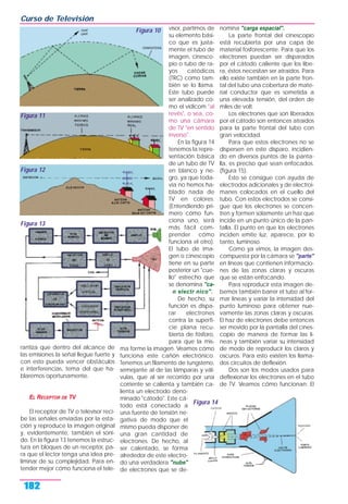rantiza que dentro del alcance de
las emisiones la señal llegue fuerte y
con esto pueda vencer obstáculos
e interferencias, tema del que ha-
blaremos oportunamente.
EL RECEPTOR DE TV
El receptor de TV o televisor reci-
be las señales enviadas por la esta-
ción y reproduce la imagen original
y, evidentemente, también el soni-
do. En la figura 13 tenemos la estruc-
tura en bloques de un receptor, pa-
ra que el lector tenga una idea pre-
liminar de su complejidad. Para en-
tender mejor cómo funciona el tele-
visor, partimos de
su elemento bási-
co que es justa-
mente el tubo de
imagen, cinesco-
pio o tubo de ra-
yos catódicos
(TRC) como tam-
bién se lo llama.
Este tubo puede
ser analizado co-
mo el vidicom "al
revés", o sea, co-
mo una cámara
de TV "en sentido
inverso".
En la figura 14
tenemos la repre-
sentación básica
de un tubo de TV
en blanco y ne-
gro, ya que toda-
vía no hemos ha-
blado nada de
TV en colores.
(Entendiendo pri-
mero cómo fun-
ciona uno, será
más fácil com-
prender cómo
funciona el otro).
El tubo de ima-
gen o cinescopio
tiene en su parte
posterior un "cue-
llo" estrecho que
se denomina "ca-
n electr nico".
De hecho, su
función es dispa-
rar electrones
contra la superfi-
cie plana recu-
bierta de fósforo,
para que la mis-
ma forme la imagen. Veamos cómo
funciona este cañón electrónico.
Tenemos un filamento de tungsteno,
semejante al de las lámparas y vál-
vulas, que al ser recorrido por una
corriente se calienta y también ca-
lienta un electrodo deno-
minado "cátodo". Este cá-
todo está conectado a
una fuente de tensión ne-
gativa de modo que el
mismo pueda disponer de
una gran cantidad de
electrones. De hecho, al
ser calentado, se forma
alrededor de este electro-
do una verdadera "nube"
de electrones que se de-
nomina "carga espacial".
La parte frontal del cinescopio
está recubierta por una capa de
material fosforescente. Para que los
electrones puedan ser disparados
por el cátodo caliente que los libe-
ra, éstos necesitan ser atraídos. Para
ello existe también en la parte fron-
tal del tubo una cobertura de mate-
rial conductor que es sometida a
una elevada tensión, del orden de
miles de volt.
Los electrones que son liberados
por el cátodo son entonces atraídos
para la parte frontal del tubo con
gran velocidad.
Para que estos electrones no se
dispersen en este disparo, incidien-
do en diversos puntos de la panta-
lla, es preciso que sean enfocados.
(figura 15).
Esto se consigue con ayuda de
electrodos adicionales y de electroi-
manes colocados en el cuello del
tubo. Con estos electrodos se consi-
gue que los electrones se concen-
tren y formen solamente un haz que
incide en un punto único de la pan-
talla. El punto en que los electrones
inciden emite luz, aparece, por lo
tanto, luminoso.
Como ya vimos, la imagen des-
compuesta por la cámara se "parte"
en líneas que contienen informacio-
nes de las zonas claras y oscuras
que se están enfocando.
Para reproducir esta imagen de-
bemos también barrer el tubo al for-
mar líneas y variar la intensidad del
punto luminoso para obtener nue-
vamente las zonas claras y oscuras.
El haz de electrones debe entonces
ser movido por la pantalla del cines-
copio de manera de formar las lí-
neas y también variar su intensidad
de modo de reproducir los claros y
oscuros. Para esto existen los llama-
dos circuitos de deflexión.
Dos son los modos usados para
deflexionar los electrones en el tubo
de TV. Veamos cómo funcionan: El
Curso de Televisión
182
Figura 10
Figura 11
Figura 12
Figura 13
Figura 14
 