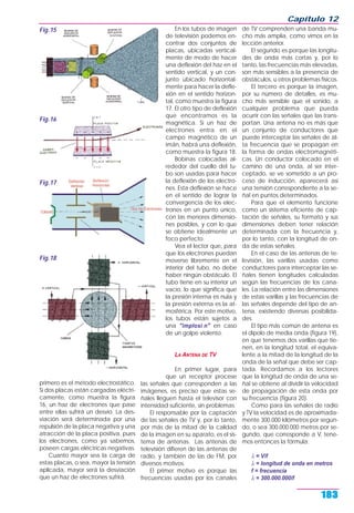 primero es el método electrostático.
Si dos placas están cargadas eléctri-
camente, como muestra la figura
16, un haz de electrones que pase
entre ellas sufrirá un desvío. La des-
viación será determinada por una
repulsión de la placa negativa y una
atracción de la placa positiva, pues
los electrones, como ya sabemos,
poseen cargas eléctricas negativas.
Cuanto mayor sea la carga de
estas placas, o sea, mayor la tensión
aplicada, mayor será la desviación
que un haz de electrones sufrirá.
En los tubos de imagen
de televisión podemos en-
contrar dos conjuntos de
placas, ubicadas vertical-
mente de modo de hacer
una deflexión del haz en el
sentido vertical, y un con-
junto ubicado horizontal-
mente para hacer la defle-
xión en el sentido horizon-
tal, como muestra la figura
17. El otro tipo de deflexión
que encontramos es la
magnética. Si un haz de
electrones entra en el
campo magnético de un
imán, habrá una deflexión,
como muestra la figura 18.
Bobinas colocadas al-
rededor del cuello del tu-
bo son usadas para hacer
la deflexión de los electro-
nes. Esta deflexión se hace
en el sentido de lograr la
convergencia de los elec-
trones en un punto único,
con las menores dimensio-
nes posibles, y con lo que
se obtiene idealmente un
foco perfecto.
Vea el lector que, para
que los electrones puedan
moverse libremente en el
interior del tubo, no debe
haber ningún obstáculo. El
tubo tiene en su interior un
vacío, lo que significa que
la presión interna es nula y
la presión externa es la at-
mosférica. Por este motivo,
los tubos están sujetos a
una "implosi n" en caso
de un golpe violento.
LA ANTENA DE TV
En primer lugar, para
que un receptor procese
las señales que corresponden a las
imágenes, es preciso que estas se-
ñales lleguen hasta el televisor con
intensidad suficiente, sin problemas.
El responsable por la captación
de las señales de TV y, por lo tanto,
por más de la mitad de la calidad
de la imagen en su aparato, es el sis-
tema de antenas. Las antenas de
televisión difieren de las antenas de
radio, y también de las de FM, por
diversos motivos.
El primer motivo es porque las
frecuencias usadas por los canales
de TV comprenden una banda mu-
cho más amplia, como vimos en la
lección anterior.
El segundo es porque las longitu-
des de onda más cortas y, por lo
tanto, las frecuencias más elevadas,
son más sensibles a la presencia de
obstáculos, u otros problemas físicos.
El tercero es porque la imagen,
por su número de detalles, es mu-
cho más sensible que el sonido, a
cualquier problema que pueda
ocurrir con las señales que las trans-
portan. Una antena no es más que
un conjunto de conductores que
puede interceptar las señales de al-
ta frecuencia que se propagan en
la forma de ondas electromagnéti-
cas. Un conductor colocado en el
camino de una onda, al ser inter-
ceptado, se ve sometido a un pro-
ceso de inducción, aparecerá así
una tensión correspondiente a la se-
ñal en puntos determinados.
Para que el elemento funcione
como un sistema eficiente de cap-
tación de señales, su formato y sus
dimensiones deben tener relación
determinada con la frecuencia y,
por lo tanto, con la longitud de on-
da de estas señales.
En el caso de las antenas de te-
levisión, las varillas usadas como
conductores para interceptar las se-
ñales tienen longitudes calculadas
según las frecuencias de los cana-
les. La relación entre las dimensiones
de estas varillas y las frecuencias de
las señales depende del tipo de an-
tena, existiendo diversas posibilida-
des.
El tipo más común de antena es
el dipolo de media onda (figura 19),
en que tenemos dos varillas que tie-
nen, en la longitud total, el equiva-
lente a la mitad de la longitud de la
onda de la señal que debe ser cap-
tada. Recordamos a los lectores
que la longitud de onda de una se-
ñal se obtiene al dividir la velocidad
de propagación de esta onda por
su frecuencia (figura 20).
Como para las señales de radio
y TV la velocidad es de aproximada-
mente 300.000 kilómetros por segun-
do, o sea 300.000.000 metros por se-
gundo, que corresponde a V, tene-
mos entonces la fórmula:
λ = V/f
λ = longitud de onda en metros
f = frecuencia
λ = 300.000.000/f
Capítulo 12
183
Fig.15
Fig.16
Fig.17
Fig.18
 