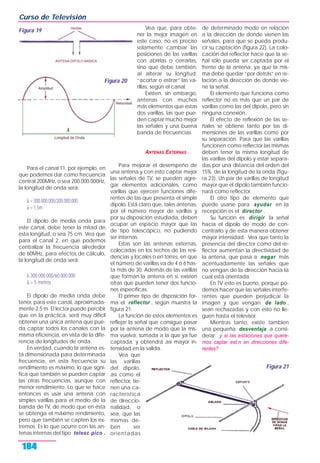 Para el canal 11, por ejemplo, en
que podemos dar como frecuencia
central 200MHz, o sea 200.000.000Hz,
la longitud de onda será:
λ = 300.000.000/200.000.000
λ = 1,5m
El dipolo de media onda para
este canal, debe tener la mitad de
esta longitud, o sea 75 cm. Vea que
para el canal 2, en que podemos
centralizar la frecuencia alrededor
de 60MHz, para efectos de cálculo,
la longitud de onda será:
λ 300.000.000/60.000.000
λ = 5 metros
El dipolo de media onda debe
tener, para este canal, aproximada-
mente 2,5 m. El lector puede percibir
que en la práctica, será muy difícil
obtener una única antena que pue-
da captar todos los canales con la
misma eficiencia, en vista de la dife-
rencia de longitudes de onda.
En verdad, cuando la antena es-
tá dimensionada para determinada
frecuencia, en esta frecuencia su
rendimiento es máximo, lo que signi-
fica que también se pueden captar
las otras frecuencias, aunque con
menor rendimiento. Lo que se hace
entonces es usar una antena con
simples varillas para el medio de la
banda de TV, de modo que en ésta
se obtenga el máximo rendimiento,
pero que también se capten los ex-
tremos. Es lo que ocurre con las an-
tenas internas del tipo telesc pico .
Vea que, para obte-
ner la mejor imagen en
este caso, no es preciso
solamente cambiar las
posiciones de las varillas
con abrirlas o cerrarlas,
sino que debe también,
al alterar su longitud:
“acortar o estirar” las va-
rillas, según el canal.
Existen, sin embargo,
antenas con muchos
más elementos que estas
dos varillas, las que pue-
den captar mucho mejor
las señales y una buena
banda de frecuencias.
ANTENAS EXTERNAS
Para mejorar el desempeño de
una antena y con esto captar mejor
las señales de TV, se pueden agre-
gar elementos adicionales, como
varillas que ejercen funciones dife-
rentes de las que presenta el simple
dipolo. Está claro que, tales antenas,
por el número mayor de varillas y
por su disposición estudiada, deben
ocupar un espacio mayor que las
de tipo telescópico, no pudiendo
ser internas.
Estas son las antenas externas,
colocadas en los techos de las resi-
dencias y locales o en torres, en que
el número de varillas va de 4 ó 6 has-
ta más de 30. Además de las varillas
que forman la antena en sí, existen
otras que pueden tener dos funcio-
nes específicas.
El primer tipo de disposición for-
ma el reflector , según muestra la
figura 21.
La función de estos elementos es
reflejar la señal que consigue pasar
por la antena de modo que la mis-
ma vuelva, sumada a la que ya fue
captada, y obtendrá así mayor in-
tensidad en la salida.
Vea que
las varillas
del dipolo,
así como el
reflector, tie-
nen una ca-
racterística
de direccio-
nalidad, o
sea, que las
mismas de-
ben ser
orientadas
de determinado modo en relación
a la dirección de donde vienen las
señales, para que se pueda produ-
cir su captación (figura 22). La colo-
cación del reflector hace que la se-
ñal sólo pueda ser captada por el
frente de la antena, ya que la mis-
ma debe quedar “por detrás” en re-
lación a la dirección de donde vie-
ne la señal.
El elemento que funciona como
reflector no es más que un par de
varillas como las del dipolo, pero sin
ninguna conexión.
El efecto de reflexión de las se-
ñales se obtiene tanto por las di-
mensiones de las varillas como por
su separación. Para que las varillas
funcionen como reflector las mismas
deben tener la misma longitud de
las varillas del dipolo y estar separa-
das por una distancia del orden del
15% de la longitud de la onda (figu-
ra 23). Un par de varillas de longitud
mayor que el dipolo también funcio-
nará como reflector.
El otro tipo de elemento que
puede usarse para ayudar en la
recepción es el director .
Su función es dirigir la señal
hacia el dipolo de modo de con-
centrarlo y de esta manera obtener
mayor intensidad. Vea que tanto la
presencia del director como del re-
flector aumentan la directividad de
la antena, que pasa a negar más
acentuadamente las señales que
no vengan de la dirección hacia la
cual está orientada.
En TV esto es bueno, porque po-
demos hacer que las señales interfe-
rentes que pueden perjudicar la
imagen y que vengan de lado ,
sean rechazadas y con esto no lle-
guen hasta el televisor.
Mientras tanto, existe tambien
una pequeña desventaja a consi-
derar: y si las estaciones que quere-
mos captar est n en direcciones dife-
rentes?
Curso de Televisión
184
Figura 19
Figura 20
Figura 21
 