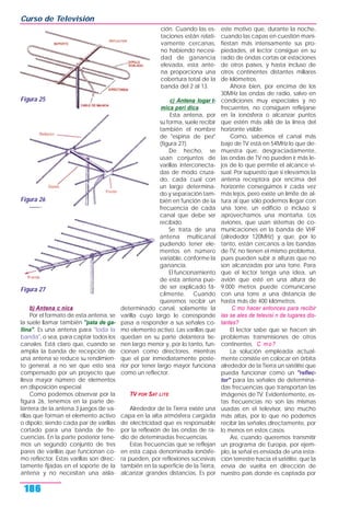 b) Antena c nica
Por el formato de esta antena, se
la suele llamar también "pata de ga-
llina". Es una antena para "toda la
banda", o sea, para captar todos los
canales. Está claro que, cuando se
amplía la banda de recepción de
una antena se reduce su rendimien-
to general, a no ser que esto sea
compensado por un proyecto que
lleva mayor número de elementos
en disposición especial.
Como podemos observar por la
figura 26, tenemos en la parte de-
lantera de la antena 3 juegos de va-
rillas que forman el elemento activo
o dipolo, siendo cada par de varillas
cortado para una banda de fre-
cuencias. En la parte posterior tene-
mos un segundo conjunto de tres
pares de varillas que funcionan co-
mo reflector. Estas varillas son direc-
tamente fijadas en el soporte de la
antena y no necesitan una aisla-
ción. Cuando las es-
taciones están relati-
vamente cercanas,
no habiendo necesi-
dad de ganancia
elevada, esta ante-
na proporciona una
cobertura total de la
banda del 2 al 13.
c) Antena logar t-
mica peri dica
Esta antena, por
su forma, suele recibir
también el nombre
de "espina de pez"
(figura 27).
De hecho, se
usan conjuntos de
varillas interconecta-
das de modo cruza-
do, cada cual con
un largo determina-
do y separación tam-
bién en función de la
frecuencia de cada
canal que debe ser
recibido.
Se trata de una
antena multicanal
pudiendo tener ele-
mentos en número
variable, conforme la
ganancia.
El funcionamiento
de esta antena pue-
de ser explicado fá-
cilmente. Cuando
queremos recibir un
determinado canal, solamente la
varilla cuyo largo le corresponde
pasa a responder a sus señales co-
mo elemento activo. Las varillas que
quedan en su parte delantera tie-
nen largo menor y, por lo tanto, fun-
cionan como directores, mientras
que el par inmediatamente poste-
rior por tener largo mayor funciona
como un reflector.
TV POR SAT LITE
Alrededor de la Tierra existe una
capa en la alta atmósfera cargada
de electricidad que es responsable
por la reflexión de las ondas de ra-
dio de deteminadas frecuencias.
Estas frecuencias que se reflejan
en esta capa denominada ionósfe-
ra pueden, por reflexiones sucesivas
también en la superficie de la Tierra,
alcanzar grandes distancias. Es por
este motivo que, durante la noche,
cuando las capas en cuestión mani-
fiestan más intensamente sus pro-
piedades, el lector consigue en su
radio de ondas cortas oír estaciones
de otros países, y hasta incluso de
otros continentes distantes millares
de kilómetros.
Ahora bien, por encima de los
30MHz las ondas de radio, salvo en
condiciones muy especiales y no
frecuentes, no consiguen reflejarse
en la ionósfera o alcanzar puntos
que estén más allá de la línea del
horizonte visible.
Como, sabemos el canal más
bajo de TV está en 54MHz lo que de-
muestra que, desgraciadamente,
las ondas de TV no pueden ir más le-
jos de lo que permite el alcance vi-
sual. Por supuesto que si elevamos la
antena receptora por encima del
horizonte conseguimos ir cada vez
más lejos, pero existe un límite de al-
tura al que sólo podemos llegar con
una torre, un edificio o incluso si
aprovechamos una montaña. Los
aviones, que usan sistemas de co-
municaciones en la banda de VHF
(alrededor 120MHz) y que, por lo
tanto, están cercanos a las bandas
de TV, no tienen el mismo problema,
pues pueden subir a alturas que no
son alcanzadas por una torre. Para
que el lector tenga una idea, un
avión que esté en una altura de
9.000 metros puede comunicarse
con una torre a una distancia de
hasta más de 400 kilómetros.
C mo hacer entonces para recibir
las se ales de televisi n de lugares dis-
tantes?
El lector sabe que se hacen sin
problemas transmisiones de otros
continentes. C mo?
La solución empleada actual-
mente consiste en colocar en órbita
alrededor de la Tierra un satélite que
pueda funcionar como un "reflec-
tor" para las señales de determina-
das frecuencias que transportan las
imágenes de TV. Evidentemente, es-
tas frecuencias no son las mismas
usadas en el televisor, sino mucho
más altas, por lo que no podemos
recibir las señales directamente, por
lo menos en estos casos.
Así, cuando queremos transmitir
un programa de Europa, por ejem-
plo, la señal es enviada de una esta-
ción terrestre hacia el satélite, que la
envía de vuelta en dirección de
nuestro país donde es captada por
Curso de Televisión
186
Figura 25
Figura 26
Figura 27
 