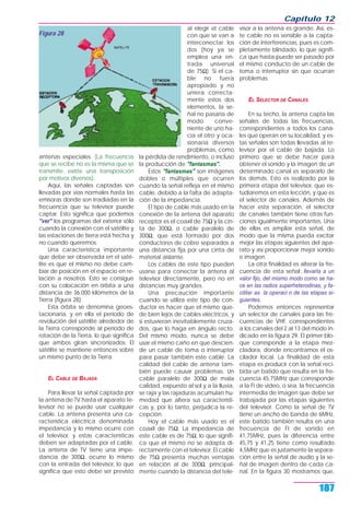 antenas especiales. (La frecuencia
que se recibe no es la misma que se
transmite: existe una transposición
por motivos diversos).
Aquí, las señales captadas son
llevadas por vías normales hasta las
emisoras donde son irradiadas en la
frecuencia que su televisor puede
captar. Esto significa que podemos
"ver" los programas del exterior sólo
cuando la conexión con el satélite y
las estaciones de tierra está hecha y
no cuando queremos.
Una característica importante
que debe ser observada en el saté-
lite es que el mismo no debe cam-
biar de posición en el espacio en re-
lación a nosotros. Esto se consigue
con su colocación en órbita a una
distancia de 36.000 kilómetros de la
Tierra (figura 28).
Esta órbita se denomina geoes-
tacionaria, y en ella el período de
revolución del satélite alrededor de
la Tierra corresponde al período de
rotación de la Tierra, lo que significa
que ambos giran sincronizados. El
satélite se mantiene entonces sobre
un mismo punto de la Tierra.
EL CABLE DE BAJADA
Para llevar la señal captada por
la antena de TV hasta el aparato te-
levisor no se puede usar cualquier
cable. La antena presenta una ca-
racterística eléctrica denominada
impedancia y lo mismo ocurre con
el televisor, y estas características
deben ser adaptadas por el cable.
La antena de TV tiene una impe-
dancia de 300Ω, ocurre lo mismo
con la entrada del televisor, lo que
significa que esto debe ser previsto
al elegir el cable
con que se van a
interconectar los
dos (hoy ya se
emplea una en-
trada universal
de 75Ω). Si el ca-
ble no fuera
apropiado y no
uniera correcta-
mente estos dos
elementos, la se-
ñal no pasaría de
modo conve-
niente de uno ha-
cia el otro y oca-
sionaría diversos
problemas, como
la pérdida de rendimiento, o incluso
la producción de "fantasmas".
Estos "fantasmas" son imágenes
dobles o múltiples que ocurren
cuando la señal refleja en el mismo
cable, debido a la falta de adapta-
ción de la impedancia.
El tipo de cable más usado en la
conexión de la antena del aparato
receptor es el coaxil de 75Ω y la cin-
ta de 300Ω, o cable paralelo de
300Ω, que está formado por dos
conductores de cobre separados a
una distancia fija por una cinta de
material aislante.
Los cables de este tipo pueden
usarse para conectar la antena al
televisor directamente, pero no en
distancias muy grandes.
Una precaución importante
cuando se utiliza este tipo de con-
ductor es hacer que el mismo que-
de bien lejos de cables eléctricos, y
si estuvieran inevitablemente cruza-
dos, que lo haga en ángulo recto.
Del mismo modo, nunca se debe
usar el mismo caño en que descien-
de un cable de toma o interruptor
para pasar también este cable. La
calidad del cable de antena tam-
bién puede causar problemas. Un
cable paralelo de 300Ω de mala
calidad, expuesto al sol y a la lluvia,
se raja y las rajaduras acumulan hu-
medad que altera sus característi-
cas y, por lo tanto, perjudica la re-
cepción.
Hoy el cable más usado es el
coaxil de 75Ω. La impedancia de
este cable es de 75Ω, lo que signifi-
ca que el mismo no se adapta di-
rectamente con el televisor. El cable
de 75Ω presenta muchas ventajas
en relación al de 300Ω, principal-
mente cuando la distancia del tele-
visor a la antena es grande. Así, es-
te cable no es sensible a la capta-
ción de interferencias, pues es com-
pletamente blindado, lo que signifi-
ca que hasta puede ser pasado por
el mismo conducto de un cable de
toma o interruptor sin que ocurran
problemas.
EL SELECTOR DE CANALES
En su techo, la antena capta las
señales de todas las frecuencias,
correspondientes a todos los cana-
les que operan en su localidad, y es-
tas señales son todas llevadas al te-
levisor por el cable de bajada. Lo
primero que se debe hacer para
obtener el sonido y la imagen de un
determinado canal es separarlo de
los demás. Esto es realizado por la
primera etapa del televisor, que es-
tudiaremos en esta lección, y que es
el selector de canales. Además de
hacer esta separación, el selector
de canales también tiene otras fun-
ciones igualmente importantes. Una
de ellas es ampliar esta señal, de
modo que la misma pueda excitar
mejor las etapas siguientes del apa-
rato y así proporcionar mejor sonido
e imagen.
La otra finalidad es alterar la fre-
cuencia de esta señal: llevarla a un
valor fijo, del mismo modo como se ha-
ce en las radios superheterodinas, y fa-
cilitar as la operaci n de las etapas si-
guientes.
Podemos entonces representar
un selector de canales para las fre-
cuencias de VHF, correspondientes
a los canales del 2 al 13 del modo in-
dicado en la figura 29. El primer blo-
que corresponde a la etapa mez-
cladora, donde encontramos el os-
cilador local. La finalidad de esta
etapa es producir con la señal reci-
bida un batido que resulta en la fre-
cuencia 45,75MHz que corresponde
a la FI de video, o sea, la frecuencia
intermedia de imagen que debe ser
trabajada por las etapas siguientes
del televisor. Como la señal de TV
tiene un ancho de banda de 6MHz,
este batido también resulta en una
frecuencia de FI de sonido en
41,75MHz, pues la diferencia entre
45,75 y 41,25 tiene como resultado
4,5MHz que es justamente la separa-
ción entre la señal de audio y la se-
ñal de imagen dentro de cada ca-
nal. En la figura 30 mostramos que,
Capítulo 12
187
Figura 28
 