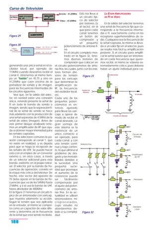 generando una única señal en el os-
cilador local, por ejemplo de
113MHz cuando deseamos recibir el
canal 4, obtenemos al mismo tiem-
po un "batido" en 45,75 y otro en
41,25MHz que caen encima de la
portadora de sonido y de imagen,
para las frecuencias intermedias de
los circuitos siguientes.
Vea que, en la salida del selec-
tor, en verdad existe una conexión
única, estando presente la señal de
FI en toda la banda de sonido e
imagen, siendo que la separación fi-
nal de la señal de sonido se hace
más adelante con la producción de
una señal separada de 4,5MHz de la
señal de video (imagen). Antes de
este primer bloque analizado tene-
mos un amplificador de RF que ayu-
da a obtener mayor intensidad para
las señales captadas.
En los selectores comunes la po-
sición corresponde al canal 1, que
no existe en realidad, y es dejada
para que se haga la recepción de
las señales de UHF. Se puede hacer
esto con el empleo de un conversor
externo o, en otros casos, a través
de un selector adicional para esta
banda, existente en el propio televi-
sor. El selector, por su banda de fre-
cuencias de operación, consiste en
la etapa más crítica del televisor. De
hecho, este sector del aparato de
TV debe operar en la banda de fre-
cuencias que va de los 54MHz hasta
216MHz, y si se usa la banda de UHF,
hasta alrededor de 800MHz.
En la figura 31 tenemos un circuito tí-
pico de un sintonizador con varicap,
que muestra solamente su acción.
Según la tensión que sea aplicada
en la entrada, el mismo se compor-
ta como un capacitor de valor dife-
rente y determina así la frecuencia
de la señal que está siendo recibida.
Esto nos lleva a
un circuito típi-
co de selector
por botones (o
al tacto), en el
que para cada
canal tenemos
un botón de
compresión y
un pequeño
potenciómetro de sintonía fi-
na.
En el circuito completo mos-
trado en la figura 32, tene-
mos diversos botones de
compresión que colocan en
el circuito potenciómetros de sinto-
nía fina, los cuales, junto con los resis-
tores forman divi-
sores de tensión
para los varicaps
que determinan la
amplificación de
RF, la frecuencia
del oscilador local,
etc.
Cada uno de los
pequeños poten-
ciómetros es en-
tonces ajustado
para llevar los vari-
caps a operar de
modo de recibir el
canal deseado. La
gran ventaja de
este sistema es la
existencia de un
único contacto a
ser operado, para
cada canal, y con
una tensión conti-
nua y baja corrien-
te, lo que elimina el
problema de des-
gaste y las inestabi-
lidades debidas a
la suciedad. Una
pequeña sucie-
dad que provoque
el aumento de la
resistencia puede
ser fácilmente
compensada por
el ajuste del poten-
ciómetro de sinto-
nía fina. En la ac-
tualidad se utilizan
sintonizadores mi-
croprocesados,
cuyo estudio no
abordaremos de-
bido a su compleji-
dad.
LA ETAPA AMPLIFICADORA
DE FI DE VIDEO
En la salida del selector tenemos
una señal de frecuencia fija que co-
rresponde a la frecuencia interme-
dia o FI, exactamente como en los
receptores superheterodinos de ra-
dio. Cualquiera sea la frecuencia de
la señal captada, la misma es lleva-
da a un valor fijo en el selector, pues
así resulta más fácil su amplificación
posterior. Si el circuito para amplifi-
car la señal tuviera que ser sintoniza-
do en cada frecuencia que quere-
mos recibir, el mismo se volvería ex-
tremadamente crítico, pues debería
haber un ajuste individual para ca-
Curso de Televisión
188
Figura 29
Figura 30
Figura 32
Figura 31
 