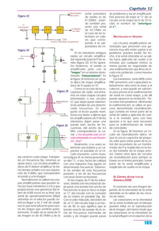 Capítulo 12
189
da canal en cada etapa. Trabajan-
do en frecuencia fija, tenemos un
ajuste único. Los circuitos amplifica-
dores de FI deben amplificar al mis-
mo tiempo señales con una separa-
ción de 4,5MHz, que corresponden
al sonido y a la imagen.
Normalmente se utilizan tres eta-
pas amplificadoras que pueden te-
ner por base transistores o CIs y que
proporcionan una ganancia del or-
den de 8.000 veces en su final. Una
señal de aproximadamente 500µV
obtenida en el selector puede en-
tonces llegar a los 3 volt de ampli-
tud, lo que será suficiente para exci-
tar las etapas que vendrán poste-
riormente. El valor de la señal de FI
de imagen es de 45,75MHz y de la
señal portadora
de sonido es de
41,25MHz, estan-
do también pre-
sente una señal
de 42,17MHz en
el caso de los te-
levisores en colo-
res que corres-
ponde a la sub-
portadora de co-
lor.
En los televisores antiguos
existía un circuito amplifica-
dor separado para la FI de so-
nido (figura 33). En los apara-
tos modernos, el sonido es
amplificado junto con la
"imagen" en un sistema deno-
minado "interportadoras". En
la figura 34 tenemos un circui-
to típico de etapa amplifica-
dora de FI usada en TV.
Como en el caso de los re-
ceptores de radio, encontra-
mos en estas etapas circuitos
sintonizados, o sea, circuitos
LC que dejan pasar solamen-
te las señales de una determi-
nada frecuencia. En este
punto el lector puede mani-
festar una duda: si dijimos que
los amplificadores de FI de los
televisores dejan pasar una
banda bien ancha de fre-
cuencias, del ancho de 4,5
MHz correspondiente al ca-
nal, c mo se puede usar un cir-
cuito sintonizado en una frecuen-
cia nica?
Realmente, si se usara so-
lamente una bobina y un ca-
pacitor en paralelo en el cir-
cuito resonante, como mues-
tra la figura 35, la misma presentaría
un alto "Q", o sea, factor de calidad
con una respuesta muy aguda en
determinada frecuencia. Solamen-
te las señales de esta frecuencia
pasarían, y las de las frecuencias
cercanas serían rechazadas.
En las etapas de FI de los televi-
sores, debido a la necesidad de de-
jar pasar una banda más ancha de
frecuencias, lo que se hace es bajar
el "Q" del circuito con la conexión
de un resistor en paralelo (fig. 36).
Con el valor indicado, del orden de
6k, el "Q" del circuito baja a un fac-
tor de 80, lo que significa que la
banda exacta de pasaje de la se-
ñal de frecuencia intermedia de
sonido y de imagen puede pasar
sin problemas y así ser amplificada.
Este proceso de bajar el "Q" de un
circuito en la etapa de FI de TV re-
cibe el nombre de "amortigua-
ci n".
NEUTRALIZACI N Y AJUSTES
Los circuitos amplificadores sin-
tonizados que presenten una ga-
nancia muy alta están sujetos a un
problema: pueden oscilar. De he-
cho, si la señal obtenida en su sali-
da fuera aplicada de vuelta a la
entrada, por cualquier motivo, la
misma puede ser responsable de
una realimentación que lleva al cir-
cuito a la oscilación, como muestra
la figura 37.
Los transistores, tanto NPN como
PNP, presentan una capacidad re-
lativamente alta entre la base y el
colector, y esto puede ser suficien-
te para provocar la realimentación
de señal en cada etapa, y de allí
puede aparecer la oscilación. Pa-
ra evitar este problema, eliminando
la realimentación, se utiliza un pro-
ceso denominado neutralización,
que consiste en tomar parte de la
señal de salida y aplicarla de vuel-
ta a la entrada, pero con fase
opuesta a la que sería necesaria
para la realimentación de modo
de cancelarla.
En la figura 38 tenemos un cir-
cuito de neutralización típico, en
que se usa un capacitor de peque-
ño valor para retirar parte de la se-
ñal del secundario de un transfor-
mador de FI y reaplicarlo en la ba-
se del transistor de la etapa ante-
rior. Existen otros tipos de circuitos
de neutralización pero siempre se
basan en el mismo principio: tomar
parte de la señal amplificada y
reaplicarla de vuelta en la etapa.
EL CONTROL AUTOM TICO DE
GANANCIA (CAG)
El contraste de una imagen de-
pende de la intensidad de la señal
obtenida en la salida de los circui-
tos de video.
Las variaciones en la intensidad
de la señal recibida por el televisor
pueden influir en la reproducción
de la imagen, del mismo modo que
las variaciones en la intensidad de
la señal influyen en el volumen de la
Figura 33
Figura 34
Figura 35
Figura 36
 