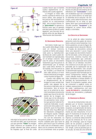 más lejos la frecuencia del sincronis-
mo está de 50Hz, que es la frecuen-
cia que permite "trabar" la imagen.
Existe entonces un oscilador en el
propio televisor que debe producir
los impulsos que al final de cada
cuadro hacen que el barrido
vuelva rápidamente al co-
mienzo del cuadro siguiente.
La imagen se traba sola-
mente cuando la misma se va
hacia arriba, esto porque la
frecuencia del sincronismo en
verdad no es exactamente
50Hz , sino un poco menos. Es-
te "poco menos" es apenas su-
ficiente para que el aparato
esté listo para recibir el cuadro
siguiente, una fracción de se-
gundo antes de que llegue la
información del transmisor.
EL SINCRONISMO HORIZONTAL
Del mismo modo que ca-
da cuadro debe llegar al tele-
visor en tiempo correcto,
cuando el mismo esté prepa-
rado para su reproducción,
las líneas de cada cuadro de-
ben también ser reproducidas
en el tiempo correcto. Para
este fin existe un sincronismo
horizontal cuya frecuencia es
determinada por el tiempo
que cada línea demora en
ser barrida. Esta frecuencia es
de 15.625Hz, y un desvío de
este valor provoca el movi-
miento lateral de la imagen,
como muestra la figura 45.
Cuanto más rápido sea
el desplazamiento de la
imagen en este sentido hori-
zontal, más alejado de la
frecuencia indicada está el
sincronismo. Vea el lector
que en la señal de la esta-
ción transmisora tenemos los
pulsos que hacen la sincroni-
zación de la imagen, de
modo que en los televisores
no precisamos tener circui-
tos que generen solos las fre-
cuencias indicadas. La pre-
sencia de estos pulsos es im-
portante, pues no hay duda
de que sería muy difícil que
los televisores consiguieran,
sin ninguna ayuda, trabajar
exactamente en sincronis-
mo con las estaciones. La
frecuencia podría ser ajustada con
mucho cuidado para que fuera la
misma, pero hacer que el comienzo
de cada ciclo en el televisor coinci-
diese con el comienzo del mismo ci-
clo en el transmisor, sería un proble-
ma demasiado grande. Por este mo-
tivo los circuitos de sincronismo de los
televisores son "conmutados", o sea
son osciladores que son controlados
por una señal externa, la señal que
es obtenida de la estación. Sin em-
bargo, como saben los lectores, esta
conmutación no es total, lo que
quiere decir que eventualmente los
circuitos pueden "escaparse" y las
imágenes se corren hacia arriba,
abajo o a los lados.
LOS CIRCUITOS DE SINCRONISMO
En la señal de video tenemos
presentes tanto los pulsos de sincro-
nismo vertical como horizontal. Con-
forme podemos ver por la figura 46,
estos pulsos tienen duración diferen-
te. El pulso de sincronismo vertical
tiene una duración 5 veces mayor
que el pulso de sincronismo horizon-
tal. Por otro lado, como vimos por sus
frecuencias, tenemos muchos más
pulsos horizontales que verticales.
Después de la obtención de la señal
de video en un televisor, encontra-
mos entonces el circuito que es res-
ponsable por la separación de los
pulsos del sincronismo. Este circuito
es denominado separador de sincro-
nismo y puede estar formado por di-
versos componentes básicos, tales
como válvulas triodo, válvulas pen-
todo, transistores o incluso diodos. El
principio de funcionamiento es el
mismo. En el próximo capítulo, antes
de comenzar a explicar como se
realizan reparaciones en receptores
de radio, culminaremos con este
curso de televisi n , estudiando los
circuitos de sincronismo y deflexión
de la imagen.
EL GENERADOR DE BARRAS
Uno de los instrumentos más em-
pleados por el técnico reparador,
para el ajuste y la reparación de
recptores, es el generador de barras.
A continuación, hablaremos breve-
mente de este instrumento. En la fi-
gura 47 mostramos el circuito de un
generador sencillo con su circuito
impreso. La señal de video transmiti-
da por las emisoras de TV es com-
pleja. Sin embargo, para la mayor
parte de las pruebas y ajustes se
puede inyectar al receptor una se-
ñal simple, como la provista por es-
te circuito. Se trata de una señal de
Capítulo 12
191
Figura 42
Figura 43
Figura 44
Figura 45
 